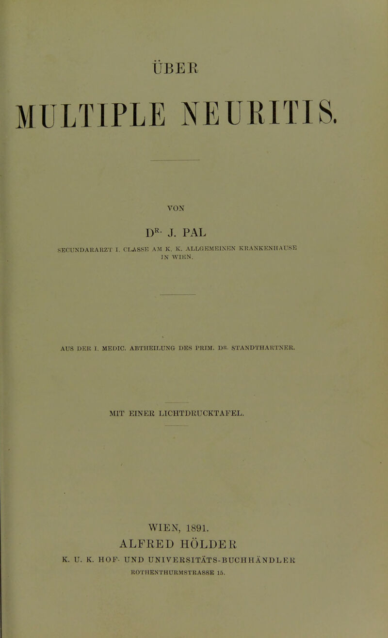 ÜBER MULTIPLE NEURITI VON D^- J. PAL SECUNDARARZT I. CLASSE AM K. K. ALLGEMEINEN KRANKENHAUSE IN WIHN. AUS DER I. MEDIC. ABTHEILUNG DES PRIM. DU. STANDTHARTNER. MIT EINER LICHTDHUCKTAFEL. WIEN, 1891. ALFRED HOLDER K. U. K. HOF- UND UNIVERSITÄTS-BUCHHÄNDL ER ROTHENTHURMSTRASSE 15.