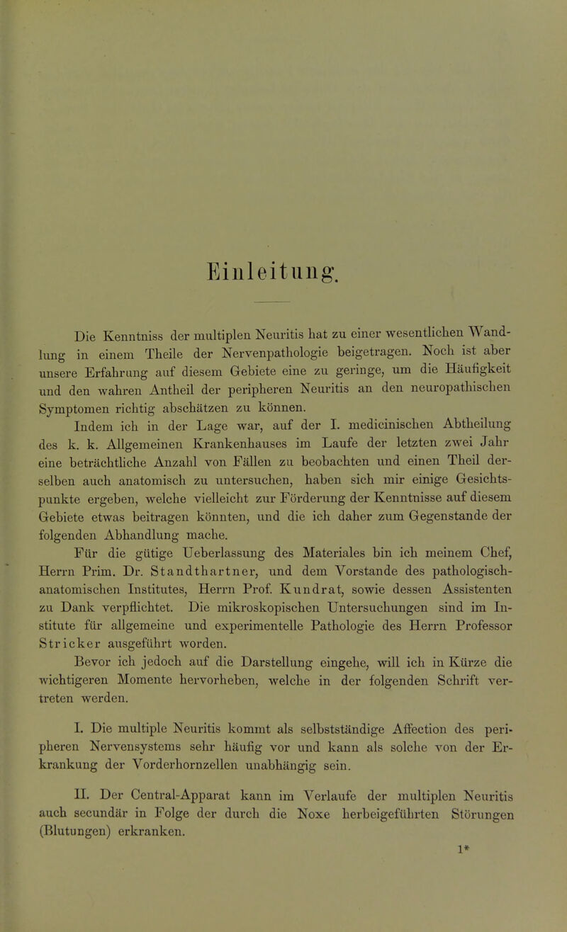 Einleitung. Die Kenntniss der multiplen Neuritis hat zu einer wesentlichen Wand- lung in einem Theile der Nervenpathologie beigetragen. Noch ist aber unsere Erfahrung auf diesem Gebiete eine zu geringe, um die Häufigkeit und den wahren Antheil der peripheren Neuritis an den neuropathischen Symptomen richtig abschätzen zu können. Indem ich in der Lage war, auf der I. medicinischen Abtheilung des k. k. Allgemeinen Krankenhauses im Laufe der letzten zwei Jahr eine beträchtliche Anzahl von Fällen zu beobachten und einen Theil der- selben auch anatomisch zu untersuchen, haben sich mir einige Gesichts- punkte ergeben, welche vielleicht zur Förderung der Kenntnisse auf diesem Gebiete etwas beitragen könnten, und die ich daher zum Gegenstande der folgenden Abhandlung mache. Für die gütige Ueberlassung des Materiales bin ich meinem Chef, Herrn Prim. Dr. Standthartner, und dem Vorstande des pathologisch- anatomischen Institutes, Herrn Prof Kundrat, sowie dessen Assistenten zu Dank verpflichtet. Die mikroskopischen Untersuchungen sind im In- stitute für allgemeine und experimentelle Pathologie des Herrn Professor Stricker ausgeführt worden. Bevor ich jedoch auf die Darstellung eingehe, will ich in Kürze die wichtigeren Momente hervorheben, welche in der folgenden Schrift ver- treten werden. I. Die multiple Neuritis kommt als selbstständige Affection des peri- pheren Nervensystems sehr häufig vor und kann als solche von der Er- krankung der Vorderhornzellen unabhängig sein. II. Der Centrai-Apparat kann im Verlaufe der multiplen Neuritis auch secundär in Folge der durch die Noxe herbeigeführten Störungen (Blutungen) erkranken. 1*