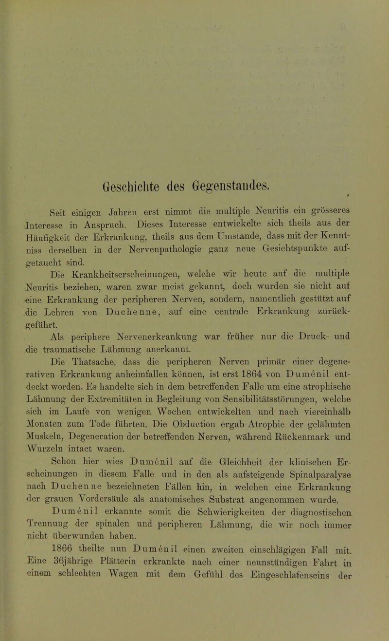 Geschichte des Gegenstandes. Seit einigen Jahren erst nimmt die multiple Neuritis ein grösseres Interesse in Anspruch. Dieses Interesse entwickelte sich theils aus der Häufigkeit der Erkrankung, theils aus dem Umstände, dass mit der Kennt- niss derselben in der Nervenpathologie ganz neue Gesichtspunkte auf- getaucht sind. Die Krankheitserscheinungen, welche wir heute auf die multiple Neuritis beziehen, waren zwar meist gekannt, doch wurden sie nicht auf ■eine Erkrankung der peripheren Nerven, sondern, namentlich gestützt auf die Lehren von Duchenne, auf eine centrale Erkrankung zurück- geführt. Als periphere Nervenerkrankung war früher nur die Druck- und die traumatische Lähmung anerkannt. Die Thatsache, dass die peripheren Nerven primär einer degene- rativen Erkrankung anheimfallen können, ist erst 1864 von Dumenil ent- deckt worden. Es handelte sich in dem betreffenden Falle um eine atrophische Lähmung der Extremitäten in Begleitung von Sensibilitätsstörungen, welche sich im Laufe von wenigen Wochen entwickelten und nach viereinhalb Monaten zum Tode führten. Die Obduction ergab Atrophie der gelähmten Muskeln, Degeneration der betreffenden Nerven, während Rückenmark und Wurzeln intact waren. Schon hier wies Dumenil auf die Gleichheit der klinischen Er- scheinungen in diesem Falle und in den als aufsteigende Spinalparalyse nach Duchenne bezeichneten Fällen hin, in welchen eine Erkrankung der grauen Vordersäule als anatomisches Substrat angenommen wurde. Dumenil erkannte somit die Schwierigkeiten der diagnostischen Trennung der spinalen und peripheren Lähmung, die wir noch immer nicht überwunden haben. 1866 theilte nun Dumenil einen zweiten einschlägigen Fall mit. Eine 36jährige Plätterin erkrankte nach einer neunstündigen Fahrt in einem schlechten Wagen mit dem Gefühl des Eingeschlafenseins der