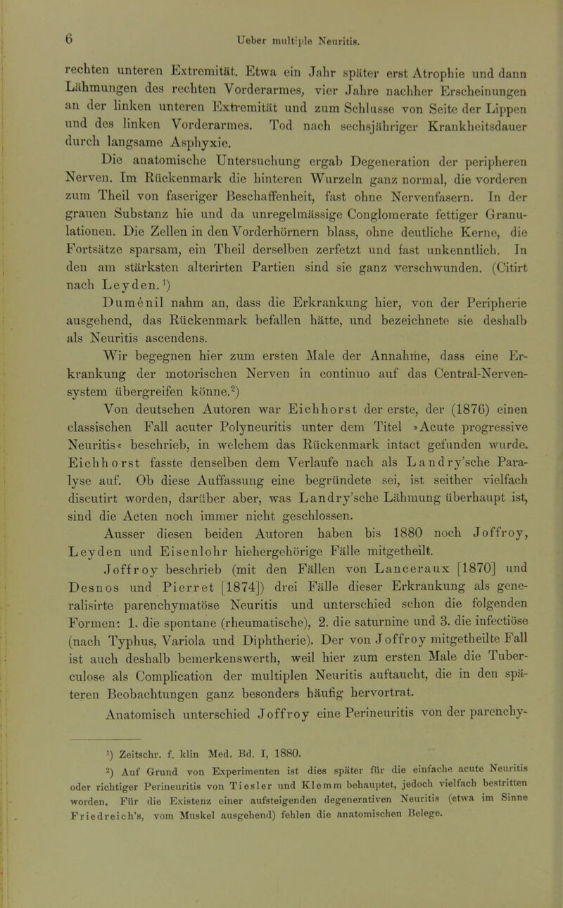 rechten unteren Extremität. Etwa ein Jahr später erst Atrophie und dann Lähmungen des rechten Vorderarmes, vier Jahre nacliher Erscheinungen an der hnken unteren Exti-eraität und zum Schlüsse von Seite der Lippen und des Hnken Vorderarmes. Tod nach sechsjähriger Krankheitsdauer durch langsame Asphyxie. Die anatomische Untersuchung ergab Degeneration der peripheren Nerven. Im Rückenmark die hinteren Wurzeln ganz normal, die vorderen zum Theil von faseriger Beschaffenheit, fast ohne Nervenfasern. In der grauen Substanz hie und da unregelmässige Conglomerate fettiger Granu- lationen. Die Zellen in den Vorderhürnern blass, ohne deutliche Kerne, die Fortsätze sparsam, ein Theil derselben zerfetzt und fast unkenntlich. In den am stärksten alterirten Partien sind sie ganz verschwunden. (Citirt nach Leyden.') Dumenil nahm an, dass die Erkrankung hier, von der Peripherie ausgehend, das Rückenmark befallen hätte, und bezeichnete sie deshalb als Neuritis ascendens. Wir begegnen hier zum ersten Male der Annahme, dass eine Er- krankung der motorischen Nerven in continuo auf das Centrai-Nerven- system übergreifen könne.^) Von deutschen Autoren war Eich hörst der erste, der (1876) einen classischen Fall acuter Polyneuritis unter dem Titel »Acute progressive Neuritis« beschrieb, in welchem das Rückenmark intact gefunden wurde. Eichhorst fasste denselben dem Verlaufe nach als Landry'sche Para- lyse auf. Ob diese Auffassung eine begründete sei, ist seither vielfach discutirt worden, darüber aber, was Landry'sche Lähmung überhaupt ist, sind die Acten noch immer nicht geschlossen. Ausser diesen beiden Autoren haben bis 1880 noch Joffroy, Leyden und Eisenlohr hiehergehörige Fälle mitgetheilt. Joffroy beschrieb (mit den Fällen von Lanceraux [1870] und Desnos und Pierret [1874]) drei Fälle dieser Erkrankung als gene- ralisirte parenchymatöse Neuritis und unterschied schon die folgenden Formen: 1. die spontane (rheumatische), 2. die saturnine und 3. die infectiöse (nach Typhus, Variola und Diphtherie). Der von Joffroy mitgetheilte Fall ist auch deshalb bemerkenswerth, weil hier zum ersten Male die Tuber- culose als Complication der multiplen Neuritis auftaucht, die in den spä- teren Beobachtungen ganz besonders häufig hervortrat. Anatomisch unterschied Joffroy eine Perineuritis von der parenchy- 1) Zeltschr. f. klin Med. Bd. I, 1880. 2) Auf Grund von Experimenten ist dies später für die einfache acute Neuritis oder richtiger Perineuritis von Tiesler und Klemm behauptet, jedoch vielfach bestritten worden. Für die Existenz einer aufsteigenden degenerativen Neuritis (etwa im Sinne Friedreich's, vom Muskel ausgehend) fehlen die anatomischen Belege.