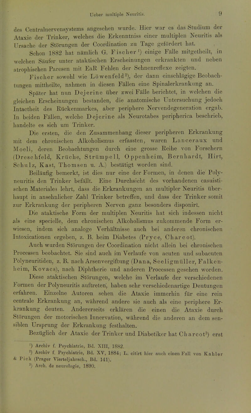 des Centrainervensystems angesehen wurde. Hier war es das Studium der Ataxie der Trinker, welches die Erkenntniss einer multiplen Neuritis als Ursache der Störungen der Coordination zu Tage gefördert hat. Schon 1882 hat nämlich G. Fischer') einige Fälle mitgetheilt, in welchen Säufer unter ataktischen Erscheinungen erkrankten und neben atrophischen Paresen mit EaR Fehlen der Sehncnreflexe zeigten. Fischer sowohl wie Löwenfeld^), der dann einschlägige Beobach- tungen mittheilte, nahmen in diesen Fällen eine Spinalerkrankimg an. Später hat nun Dejerine über zwei Fälle berichtet, in welchen die gleichen Erscheinungen bestanden, die anatomische Untersuchung jedoch Intactheit des Rückenmarkes, aber periphere Nervendegeneration ergab. In beiden Fällen, welche Dejerine als Neurotabes peripherica beschrieb, handelte es sich um Trinker. Die ersten, die den Zusammenhang dieser peripheren Erkrankung mit dem chronischen Alkoholismus erfassten, w^aren Lanceraux und Moeli, deren Beobachtungen durch eine grosse Reihe von Forschern (Dreschfeld, Krüche, Strümpell, Oppenheim, Bernhardt, Hirt, Schulz, Kast, Thomson u. A.) bestätigt worden sind. Beiläufig bemerkt, ist dies nur eine der Formen, in denen die Poly- neuritis den Trinker befällt. Eine Durchsicht des vorhandenen casuisti- schen Materiales lehrt, dass die Erkrankungen an multipler Neuritis über- haupt in ansehnlicher Zahl Trinker betreffen, und dass der Trinker somit zur Erkrankung der peripheren Nerven ganz besonders disponirt. Die ataktische Form der multiplen Neuritis hat sich indessen nicht als eine specielle, dem chronischen Alkoholismus zukommende Form er- wiesen, indem sich analoge Verhältnisse auch bei anderen chronischen Intoxicationen ergeben, z. B. beim Diabetes (Pryce, Charcot). Auch wurden Störungen der Coordination nicht allein bei chronischen Processen beobachtet. Sie sind auch im Verlaufe von acuten und subacuten Polyneuritiden, z. B. nach Arsenvergiftung (Dana, Seeligmüller, Falken- heim, Kovacs), nach Diphtherie und anderen Processen gesehen worden. Diese ataktischen Störungen, welche im Verlaufe der verschiedenen Formen der Polyneuritis auftreten', haben sehr verschiedenartige Deutungen erfahren. Einzelne Autoren sehen die Ataxie immerhin für eine rein centrale Erkrankung an, während andere sie auch als eine periphere Er- krankung deuten. Andererseits erklären die einen die Ataxie durch Störungen der motorischen Innervation, während die anderen an dem sen- siblen Ursprung der Erkrankung festhalten. Bezüglich der Ataxie der Trinker und Diabetiker hat Ch arcot^) erst ') Archiv f. Psychiatrie, Bd. XIII, 1882. 2) Archiv f. Psychiatrie, Bd. XV, 1884; L. citirt hier auch einen Fall von Kahler & Pick (Prager Vierteljahrsch., Bd. 141). ^) Arch. de neurologie, 1890.