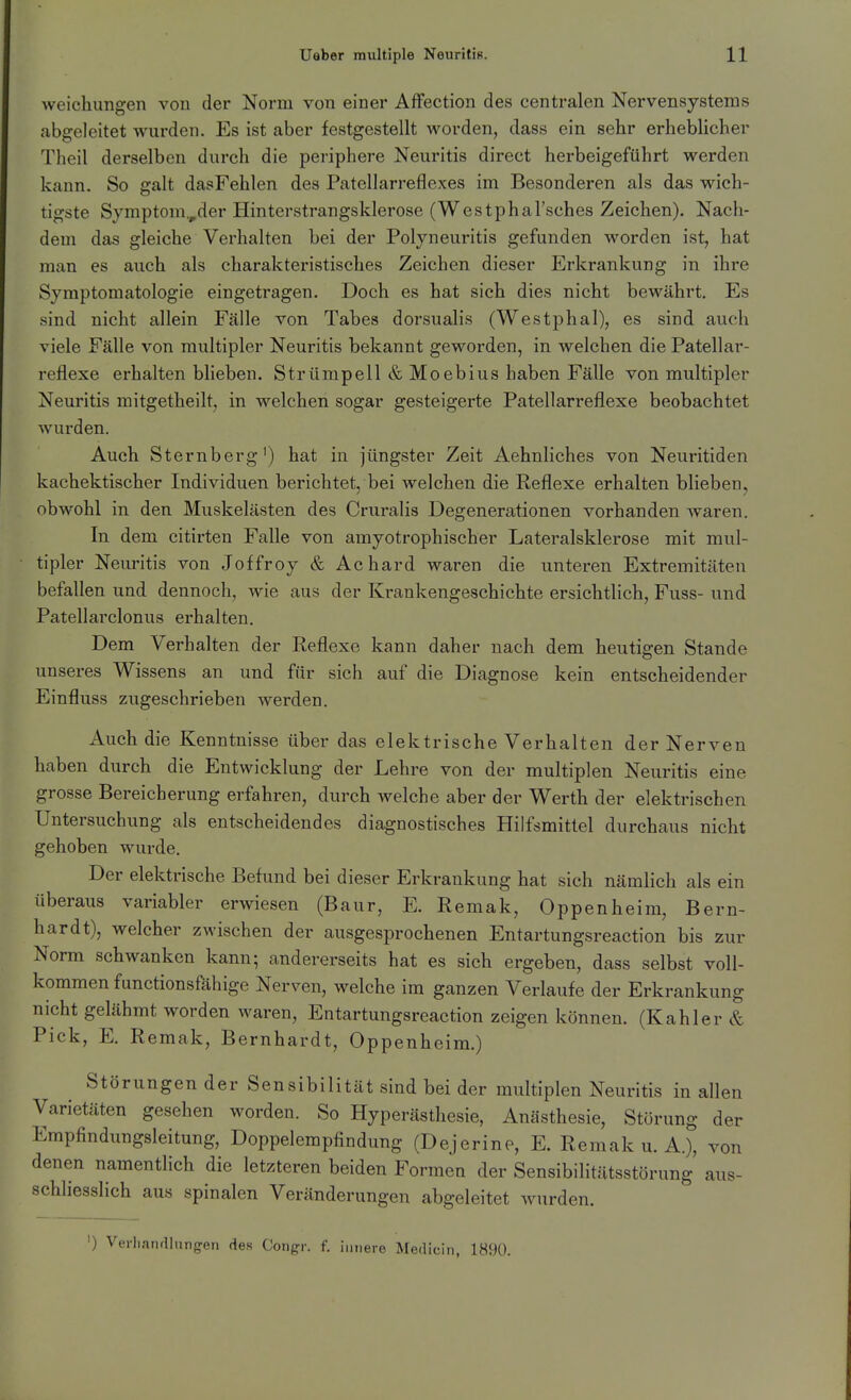 weichungen von der Norm von einer Affection des centralen Nervensystems abgeleitet wurden. Es ist aber festgestellt worden, dass ein sehr erheblicher Theil derselben durch die periphere Neuritis direct herbeigeführt werden kann. So galt dasFehlen des Pateliarreflexes im Besonderen als das wich- tigste Symptom.,der Hinterstrangsklerose (Westphal'sches Zeichen). Nach- dem das gleiche Verhalten bei der Polyneuritis gefunden worden ist, hat man es auch als charakteristisches Zeichen dieser Erkrankung in ihre Symptomatologie eingetragen. Doch es hat sich dies nicht bewährt. Es sind nicht allein Fälle von Tabes dorsualis (Westphal), es sind auch viele Fälle von multipler Neuritis bekannt geworden, in welchen die Patellar- reflexe erhalten bheben. Strümpell & Moebius haben Fälle von multipler Neuritis mitgetheilt, in welchen sogar gesteigerte Patellarreflexe beobachtet wurden. Auch Sternberg') hat in jüngster Zeit Aehnliches von Neuritiden kachektischer Individuen berichtet, bei welchen die Reflexe erhalten bheben, obwohl in den Muskelästen des Cruralis Degenerationen vorhanden waren. In dem citirten Falle von amyotrophischer Lateralsklerose mit mul- tipler Neuritis von Joffroy & Achard waren die unteren Extremitäten befallen und dennoch, wie aus der Krankengeschichte ersichtlich, Fuss- und Patellarclonus erhalten. Dem Verhalten der Reflexe kann daher nach dem heutigen Stande unseres Wissens an und für sich auf die Diagnose kein entscheidender Einfluss zugeschrieben werden. Auch die Kenntnisse über das elektrische Verhalten der Nerven haben durch die Entwicklung der Lehre von der multiplen Neuritis eine grosse Bereicherung erfahren, durch welche aber der Werth der elektrischen Untersuchung als entscheidendes diagnostisches Hilfsmittel durchaus nicht gehoben wurde. Der elektrische Befund bei dieser Erkrankung hat sich nämlich als ein überaus variabler erwiesen (Baur, E. Remak, Oppenheim, Bern- hardt), welcher zwischen der ausgesprochenen Entartungsreaction bis zur Norm schwanken kann; andererseits hat es sich ergeben, dass selbst voll- kommen functionsfähige Nerven, welche im ganzen Verlaufe der Erkrankung nicht gelähmt worden waren, Entartungsreaction zeigen können. (Kahler & Pick, E. Remak, Bernhardt, Oppenheim.) Störungen der Sensibilität sind bei der multiplen Neuritis in allen Varietäten gesehen worden. So Hyperästhesie, Anästhesie, Störung der Empfindungsleitung, Doppelempfindung (Dejerine, E. Remak u. A.), von denen namentlich die letzteren beiden Formen der Sensibilitfltsstörung aus- schliesslich aus spinalen Veränderungen abgeleitet wurden. ') VerhanfUnngen des Corigr. f. innere Mediciii, 1890.