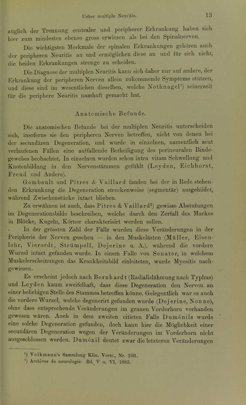 ziiglich der Trennung centraler und peripherer Erkrankung haben sich hier zum mindesten ebenso gross erwiesen als bei den Spinahierven. Die wichtigsten Jilerkmale der spinalen Erkrankungen gehören auch der peripheren Neuritis an und ermöglichen diese an und für sich nicht, die beiden Erkrankungen strenge zu scheiden. Die Diagnose der multiplen Neuritis kann sich daher nur auf andere, der Erkrankung der peripheren Nerven allein zukommende Symptome stützen, und diese sind im wesentlichen dieselben, welche Nothnagel') seinerzeit für die periphere Neuritis namhaft gemacht hat. Anatomische Befunde. Die anatomischen Befunde bei der multiplen Neuritis unterscheiden sich, insoferne sie den peripheren Nerven betreffen, nicht von denen bei der secundären Degeneration, und wurde in einzelnen, namentlich acut verlaufenen Fällen eine auffallende Betheiligung des perineuralen Binde- gewebes beobachtet. In einzelnen wurden schon intra vitam Schwellung und Knotenbildung in den Nervenstämmen gefühlt (Leyden, Eichhorst, Freud und Andere). Gombault und Pitres & Vaillard fanden bei der in Rede stehen- den Erkrankung die Degeneration streckenweise (segmentär) ausgebildet, Avährend Zwischenstücke intact blieben. Zu erwähnen ist auch, dass Pitres & Vaillard^) gewisse Abstufungen im Degenerationsbilde beschreiben, welche durch den Zerfall des Markes in Blöcke, Kugeln, Körner charakterisirt werden sollen. In der grössten Zahl der Fälle wurden diese Veränderungen in der Peripherie der Nerven gesehen — in den Muskelästen (Müller, Eisen- lohr, Vierordt, Strümpell, Dejerine u. A.), während die vordere Wurzel intact gefunden wurde. In einem Falle von Senator, in welchem Muskelerscheinungen das Krankheitsbild einleiteten, wurde Myositis nach- gewiesen. Es erscheint jedoch nach Bernhardt (Radialislähraungnach Typhus) und Leyden kaum zweifelhaft, dass diese Degeneration den Nerven an einer beliebigen Stelle des Stammes betreffen könne. Gelegentlich war es auch die vordere Wurzel, welche degenerirt gefunden wurde (Dej erine, Nonne), ohne dass entsprechende Veränderungen im grauen Vorderhorn vorhanden gewesen wären. Auch in dem zweiten citirten Falle Dumenils wurde eine solche Degeneration gefunden, doch kann hier die Möglichkeit einer secundären Degeneration wegen der Veränderungen im Vorderhorn nicht ausgeschlossen werden. Dumenil deutet zwar die letzteren Veränderungen ^) Volkmann's Sammlung- Klin. Vortr., Nr. 103, -) Archive.s de neurologie. Bd. V u. VI, 1883.