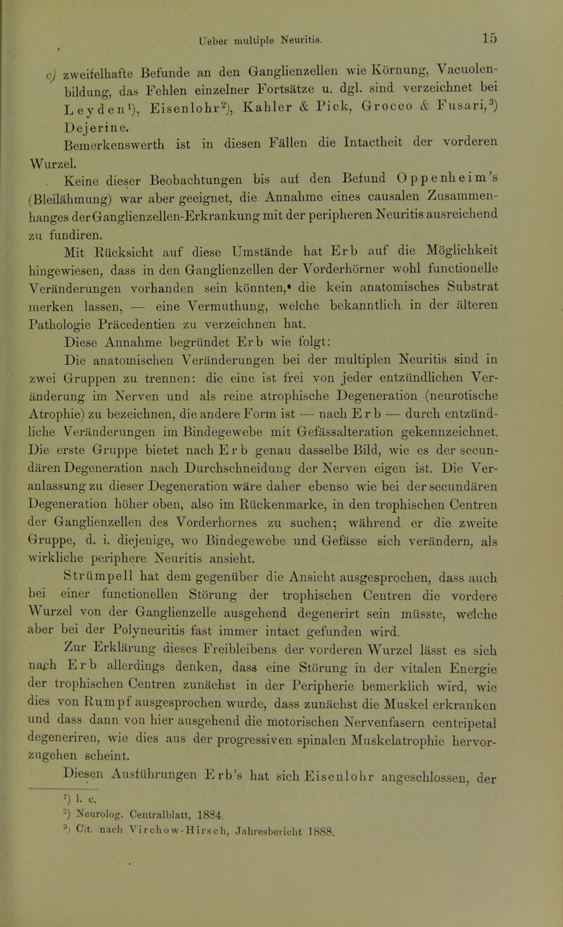 e) zweifelhafte Befunde an den Ganglienzellen wie Körnung, Vacuolen- bildung, das Fehlen einzelner Fortsätze u. dgl. sind verzeichnet bei Leyden^), Eisenlohr^), Kahler & Pick, Grocco & Fusari,^) Dejerine. Bemerkenswerth ist in diesen Fällen die Intactheit der vorderen Wurzel. Keine dieser Beobachtungen bis auf den Befund Oppenheim's (Bleilähmung) war aber geeignet, die Annahme eines causalen Zusammen- hanges der Ganglienzellen-Erkrankung mit der peripheren Neuritis ausreichend zu fundiren. Mit Eücksicht auf diese Umstände hat Erb auf die Möglichkeit hingewiesen, dass in den Ganglienzellen der Vorderhörner wohl functionelle Veränderungen vorhanden sein könnten,« die kein anatomisches Substrat merken lassen, — eine Vermuthung, welche bekanntlich in der älteren Pathologie Präcedentien zu verzeichnen hat. Diese Annahme begründet Erb wie folgt: Die anatomischen Veränderungen bei der multiplen Neuritis sind in zwei Gruppen zu trennen: die eine ist frei von jeder entzündHchen Ver- änderung im Nerven und als reine atrophische Degeneration (neurotische Atrophie) zu bezeichnen, die andere Form ist —'- nach Erb — durch entzünd- liche Veränderungen im Bindegewebe mit Gefässalteration gekennzeichnet. Die erste Gruppe bietet nach Erb genau dasselbe Bild, wie es der secun- dären Degeneration nach Durchschneidung der Nerven eigen ist. Die Ver- anlassung zu dieser Degeneration wäre daher ebenso wie bei der secundären Degeneration höher oben, also im Rückenmarke, in den trophischen Centren der Ganglienzellen des Vorderhornes zu suchen 5 während er die zweite Gruppe, d. i. diejenige, wo Bindegewebe und Gefässe sich verändern, als wirkliche periphere Neuritis ansieht. St rümpell hat dem gegenüber die Ansicht ausgesprochen, dass auch bei einer functionellen Störung der trophischen Centren die vordere Wurzel von der Ganglienzelle ausgehend degenerirt sein müsste, welche aber bei der Polyneuritis fast immer intact gefunden wird. Zur Erklärung dieses Freibleibens der vorderen Wurzel lässt es sich naph Erb allerdings denken, dass eine Störung in der vitalen Energie der trophischen Centren zunächst in der Peripherie bemerklich wird, wie dies von Rumpf ausgesprochen wurde, dass zunächst die Muskel erkranken und dass dann von hier ausgehend die motorischen Nervenfasern centripetal degeneriren, wie dies aus der progressiven spinalen Muskelatrophie hervor- zugehen scheint. Diesen Ausführungen Erb's hat sich Eiseulohr angeschlossen, der 2) Neurolog. Ceutralblatt, 1884. 3) Cit. nach Virchow-Hir.sch, Jahresbericht 1H88.