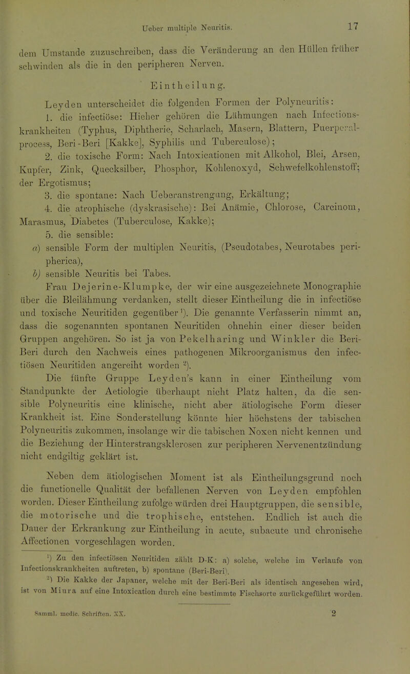 dem Umstände zuzuschreiben, dass die Veränderung an den Hüllen früher schwinden als die in den peripheren Nerven. E i n t h e i 1 u n g. Leyden unterscheidet die folgenden Formen der Polyneuritis: 1. die infectiüse: Hieher gehören die Lähmungen nach Infections- krankheiten (Typhus, Diphtherie, Scharlach, Masern, Blattern, Puerpc-iü- process, Beri-Beri [Kakke], Syphilis und Tuberculose); 2. die toxische Form: Nach Intoxicationen mit Alkohol, Blei, Arsen, Kupfer, Zink, Quecksilber, Phosphor, Kohlenoxyd, Schwefelkohlenstoff; der Ergotismus; 3. die spontane: Nach Ueberanstrengang, Erkältung; 4. die atrophische (dyskrasische): Bei Anämie, Chlorose, Carcinom, Marasmus, Diabetes (Tuberculose, Kakke); 5. die sensible: a) sensible Form der multiplen Neuritis, (Pseudotabes, Neurotabes peri- pherica), h) sensible Neuritis bei Tabes. Frau Dejerine-Klumpke, der wir eine ausgezeichnete Monographie über die Bleilähmung verdanken, stellt dieser Eintheilung die in infectiöse und toxische Neuritiden gegenüber'). Die genannte Verfasserin nimmt an, dass die sogenannten spontanen Neuritiden ohnehin einer dieser beiden Gruppen angehören. So ist ja von Pekelharing und Winkler die Beri- Beri durch den Nachweis eines pathogenen Mikroorganismus den infec- tiösen Neui'itiden angereiht worden '^). Die fünfte Gruppe Leyden's kann in einer Eintheilung vom Standpunkte der Aetiologie überhaupt nicht Platz halten, da die sen- sible Polyneuritis eine klinische, nicht aber ätiologische Form dieser Krankheit ist. Eine Sonderstellung könnte hier höchstens der tabischen Polyneuritis zukommen, insolange wir die tabischen Noxen nicht kennen und die Beziehung der Hinterstrangsklerosen zur peripheren Nervenentzündung nicht endgiltig geklärt ist. Neben dem ätiologischen Moment ist als Eintheilungsgrund noch die functionelle Qualität der befallenen Nerven von Leyden empfohlen worden. Dieser Eintheilung zufolge würden drei Hauptgruppen, die sensible, die motorische und die trophische, entstehen. Endlich ist auch die Dauer der Erkrankung zur Eintheilung in acute, subacute und chronische Affectionen vorgeschlagen worden. 1) Zu den infectiösen Neuritiden zählt D-K: a) solche, welche im Verlaufe von Infectionskrankheiten auftreten, b) spontane (Beri-Beri). -) Die Kakke der Japaner, welche mit der Beri-Beri als identisch angesehen wird, ist von Miura auf eine Intoxication durch eine bestimmte Fischsorte zurückgeführt worden. Snmml. mcdic. Schriften. XX. 2
