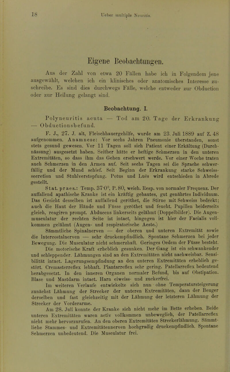 Eigene Beobachtungen. Aus der Zahl von etwa 20 Fällen habe ich in Folgendem jene ausgewählt, Avelchen ich ein klinisches oder anatomisches Interesse zu- schreibe. Es sind dies durclnvegs Fälle, welche entweder zur Obduction oder zur Heilung gelangt sind. Beobachtung. I. Polyneuritis acuta — Tod am 20. Tage der Erkrankung — Obductionsb efund. F. J., 27. J. alt, Fleischhauergehilfe, wurde am 23. Juli 1889 auf Z. 48 aufgenommen. Anamnese: Vor sechs Jahren Pneumonie überstanden, sonst stets gesund gewesen. Vor 11 Tagen soll sich Patient einer Erkältung (Durch- nässung) ausgesetzt haben. Seither hätte er heftige Sehmerzen in den unteren Extremitäten, so dass ihm das Gehen erschwert werde. Vor einer Woche traten auch Schmerzen in den Armen auf. Seit sechs Tagen sei die Sprache schwer- fällig und der Mund schief. Seit Beginn der Erkrankung starke Schweiss- secretion und Stuhlverstopfung. Potus und Lues wird entschieden in Abrede gestellt. Stat. praes.: Temp. ST'O, P.80, weich. Resp. von normaler Frequenz. Der auffallend apathische Kranke ist ein kräftig gebautes, gut genährtes Individuum. Das Gesicht desselben ist auffallend geröthet, die Stirne mit Schweiss bedeckt; auch die Haut der Hände und Füsse geröthet und feucht. Pupillen beiderseits gleich, reagiren prompt. Abducens linkerseits gelähmt (Doppelbilder). Die Augen- musculatur der rechten Seite ist intact, hingegen ist hier der Facialis voll- kommen gelähmt (Augen- und respiratorische Aeste.) Sämmtliche Spinalnerven — der oberen und unteren Extremität sowie die Intercostalnerven — sehr druckempfindlich. Spontane Schmerzen bei jeder Bewegung. Die Musculatur nicht schmerzhaft. Geringes Oedem der Füsse besteht. Die motorische Kraft erheblich gesunken. Der Gang ist ein schwankender und schleppender. Lähmungen sind an den Extremitäten nicht nachweisbar. Sensi- bilität intact. Lagerungsempfindung an den unteren Extremitäten erheblich ge- stört. Cremasterreflex lebhaft. Plantarreflex sehr gering. Patellarreflex bedeutend herabgesetzt. In den inneren Organen normaler Befund, bis auf Obstipation. Blase und Mastdarm intact. Harn eiweiss- und zuckerfrei. Im weiteren Verlaufe entwickelte sich nun ohne Temperatursteigerung zunächst Lähmung der Strecker der unteren Extremitäten, dann der Beuger derselben und fast gleichzeitig mit der Lähmung der letzteren Lähmung der Strecker der Vorderarme. Am 28. Juli konnte der Kranke sich nicht mehr im Bette erheben. Beide unteren Extremitäten waren activ vollkommen unbeweglich, der Patellarreflex nicht mehr hervorzurufen. An den oberen Extremitäten Streckerlähmung. Sämmt- liche Stammes- und Extremitätennerven hochgradig druckempfindlich. Spontane Schmerzen unbedeutend. Die Musculatur frei.