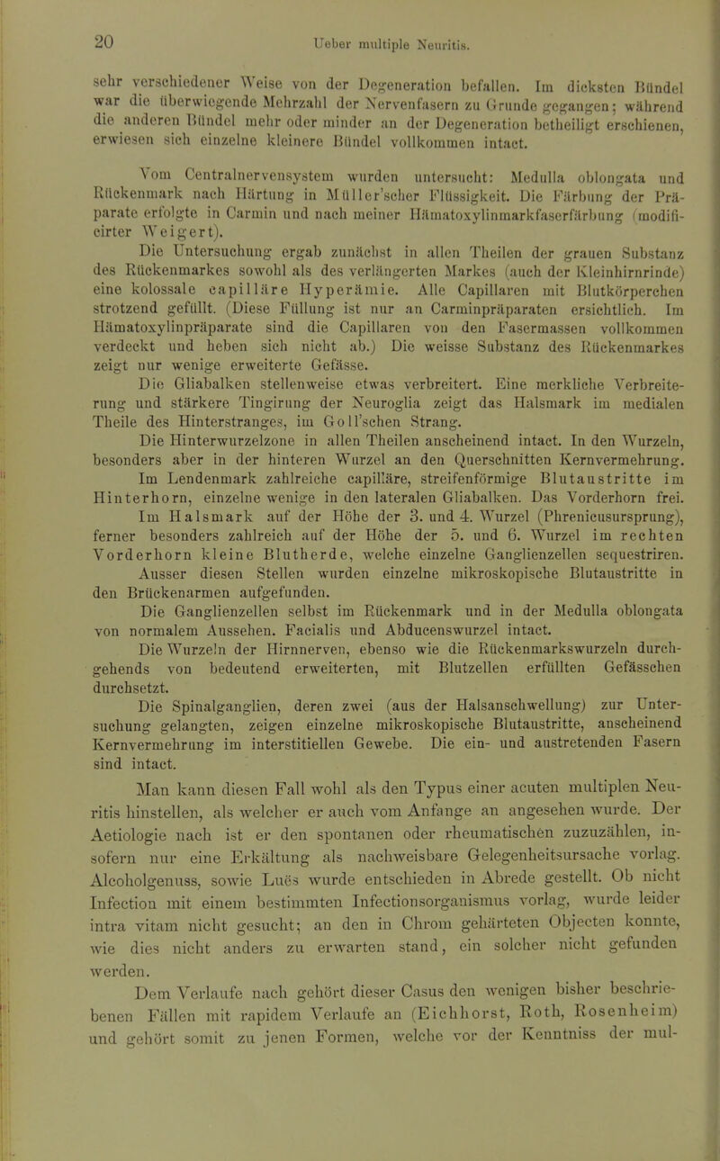 sehr verschiedener Weise von der Degeneration befallen. Im dicksten Bündel war die überwiegende Mehrzalil der Nervenfasern zu Grunde gegangen; während die anderen Bündel mehr oder minder an der Degeneration betheiligt erschienen, erwiesen sich einzelne Ivleinere Bündel vollkommen intact. Vom Centrainervensystem wurden untersucht: Medulla oblongata und Rückenmark nach Härtung in Müller'scher Flüssigkeit. Die Färbung der Prä- parate erfolgte in Carmin und nach meiner Hämatoxylinmarkfaserfärbung i'modifi- cirter Weigert). Die Untersuchung ergab zunächst in allen Theilen der grauen Substanz des Rückenmarkes sowohl als des verlängerten Markes (auch der Kleinhirnrinde) eine kolossale capilläre Hyperämie. Alle Capillaren mit Blutkörperchen strotzend gefüllt. (Diese Füllung ist nur an Carminpräparaten ersichtlich. Im Hämatoxylinpräparate sind die Capillaren von den Fasermassen vollkommen verdeckt und heben sich nicht ab.) Die weisse Substanz des Rückenmarkes zeigt nur wenige erweiterte Gefässe. Die Gliabalken stellenweise etwas verbreitert. Eine merkliehe Verbreite- rung und stärkere Tingirung der Neuroglia zeigt das Halsmark im medialen Theile des Hinterstranges, im Goll'schen Strang. Die Hinterwurzelzone in allen Theilen anscheinend intact. In den Wurzeln, besonders aber in der hinteren Wurzel an den Querschnitten Kernvermehrung. Im Lendenmark zahlreiche capilläre, streifenförmige Blutaustritte im Hinterhorn, einzelne wenige in den lateralen Gliabalken. Das Vorderhorn frei. Im Halsmark auf der Höhe der 3. und 4. Wurzel (Phrenicusursprung), ferner besonders zahlreich auf der Höhe der 5. und 6. Wurzel im rechten Vorderhorn kleine Blutherde, welche einzelne Ganglienzellen sequestriren. Ausser diesen Stellen wurden einzelne mikroskopische Blutaustritte in den Brückenarmen aufgefunden. Die Ganglienzellen selbst im Rückenmark und in der Medulla oblongata von normalem Aussehen. Facialis und Abducenswurzel intact. Die Wurzeln der Hirnnerven, ebenso wie die Rückenmarkswurzeln durch- gehends von bedeutend erweiterten, mit Blutzellen erfüllten Gefässchen durchsetzt. Die Spinalganglien, deren zwei (aus der Halsanschwellung) zur Unter- suchung gelangten, zeigen einzelne mikroskopische Blutaustritte, anscheinend Kernvermehrung im interstitiellen Gewebe. Die ein- und austretenden Fasern sind intact. Man kann diesen Fall wohl als den Typus einer acuten multiplen Neu- ritis hinstellen, als welcher er auch vom Anfange an angesehen wurde. Der Aetiologie nach ist er den spontanen oder rheumatischen zuzuzählen, in- sofern nur eine Erkältung als nachweisbare Gelegenheitsursache vorlag. Alcoholgenuss, sowie Lues wurde entschieden in Abrede gestellt. Ob nicht Infection mit einem bestimmten Infectionsorgauismus vorlag, w^urde leider intra vitam nicht gesucht; an den in Chrom gehärteten Objecten konnte, wie dies nicht anders zu erwarten stand, ein solcher nicht gefunden werden. Dem Verlaufe nach gehört dieser Casus den Avenigen bisher beschrie- benen Fällen mit rapidem Verlaufe an (Eichhorst, Roth, Rosenheim) und gehört somit zu jenen Formen, welche vor der Kenntniss der mul-