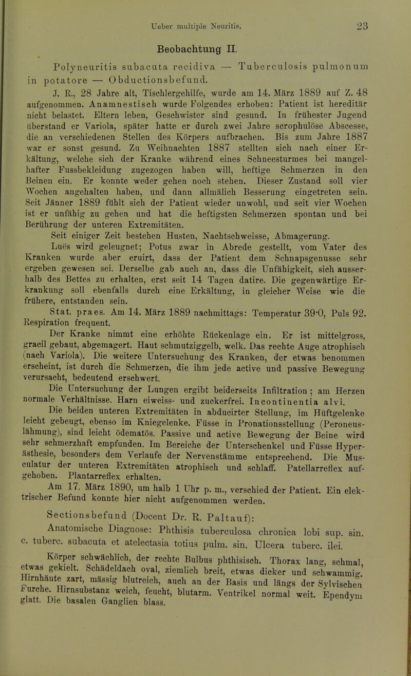 Beobachtung II. Polyneuritis subacuta recidiva — Tuberculosis pulmonum in Potatore — Obductionsbefund. J. R., 28 Jahre alt, Tischlergehilfe, wurde am 14. März 1889 auf Z. 48 aufgenommen. Anamnestisch wurde Folgendes erhoben: Patient ist hereditär nicht belastet. Eltern leben, Geschwister sind gesund. In frühester Jugend überstand er Variola, später hatte er durch zwei Jahre scrophulöse Abscesse, die an verschiedenen Stellen des Körpers aufbrachen. Bis zum Jahre 1887 war er sonst gesund. Zu Weihnachten 1887 stellten sich nach einer Er- kältung, welche sich der Kranke während eines Schneesturmes bei mangel- hafter Fussbekleidung zugezogen haben will, heftige Schmerzen in den Beinen ein. Er konnte weder gehen noch stehen. Dieser Zustand soll vier Wochen angehalten haben, und dann allmälich Besserung eingetreten sein. Seit Jänner 1889 fühlt sich der Patieut wieder unwohl, und seit vier Wochen ist er unfähig zu gehen und hat die heftigsten Schmerzen spontan und bei Berührung der unteren Extremitäten. Seit einiger Zeit bestehen Husten, Nachtschweisse, Abmagerung. Lues wird geleugnet; Potus zwar in Abrede gestellt, vom Vater des Kranken wurde aber eruirt, dass der Patient dem Schnapsgenusse sehr ergeben gewesen sei. Derselbe gab auch an, dass die Unfähigkeit, sieh ausser- halb des Bettes zu erhalten, erst seit 14 Tagen datire. Die gegenwärtige Er- krankung soll ebenfalls durch eine Erkältung, in gleicher Weise wie die frühere, entstanden sein. Stat. praes. Am 14. März 1889 nachmittags: Temperatur 39*0, Puls 92. Respiration frequent. Der Kranke nimmt eine erhöhte Rückenlage ein. Er ist mittelgross, graeil gebaut, abgemagert. Haut schmutziggelb, welk. Das rechte Auge atrophisch (nach Variola). Die weitere Untersuchung des Kranken, der etwas benommen erseheint, ist durch die Schmerzen, die ihm jede active und passive Bewegung verursacht, bedeutend erschwert. Die Untersuchung der Lungen ergibt beiderseits Infiltration; am Herzen normale Verhältnisse. Harn eiweiss- und zuckerfrei. Incontinentia alvi. Die beiden unteren Extremitäten in abducirter Stellung, im Hüftgelenke leicht gebeugt, ebenso im Kniegelenke. Füsse in Pronationsstellung (Peroneus- lähmung), sind leicht ödematös. Passive und active Bewegung der Beine wird sehr schmerzhaft empfunden. Im Bereiche der Unterschenkel und Füsse Hyper- ästhesie, besonders dem Verlaufe der Nervenstämme entsprechend. Die Mus- culatur der unteren Extremitäten atrophisch und schlaflF. Patellarreflex auf- gehoben. Plantarreflex erhalten. Am 17. März 1890, um halb 1 Uhr p. m., verschied der Patient. Ein elek- trischer Befund konnte hier nicht aufgenommen werden. Sectionsbefuud (Docent Dr. K. Paltauf): Anatoraische Diagnose: Phthisis tuberculosa chronica lobi sup. sin. c. tuberc. subacuta et atelectasia totius pulm. sin. Ulcera tuberc. ilei. Körper schwächlich, der rechte Bulbus phthisisch. Thorax lang, schmal etwas gekielt. Schädeldach oval, ziemlich breit, etwas dicker und schwammio.' Hirnhäute zart, mässig blutreich, auch an der Basis und längs der Sylvisehe^'a w? n 'r''?'**.' Ventrikel normal weit. Ependym glatt. Die basalen Ganglien blass. ^