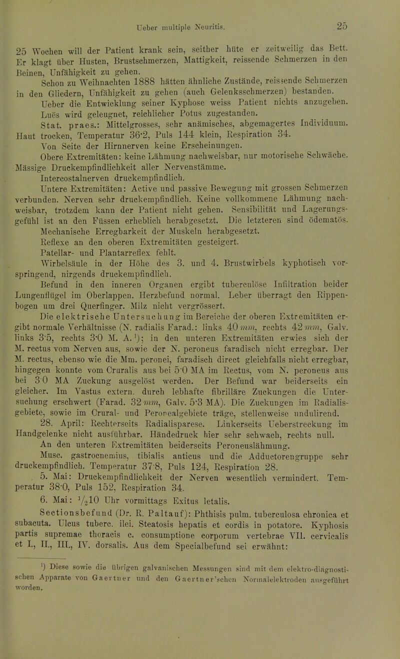 25 Wochen will der Patient krank sein, seither hüte er zeitweilig das Bett. Er klagt tiber Husten, Brustschmerzen, Mattigkeit, reissende Schmerzen in den Beinen, Unfähigkeit zu gehen. Schon zu Weihnachten 1888 hätten ähnliche Zustände, reissende Schmerzen in den Gliedern, Unfähigkeit zu gehen (auch Gelenksschmerzen) bestanden. Ueber die Entwicklung seiner Kyphose weiss Patient nichts anzugeben. Lues wird geleugnet, reichlicher Potus zugestanden. Stat. praes.: Mittelgrosses, sehr anämisches, abgemagertes Individuum. Haut trocken, Temperatur 36*2, Puls 144 klein, Respiration 34. Von Seite der Hirnnerven keine Erscheinungen. Obere Extremitäten: keine Lähmung nachweisbar, nur motorische Schwäche. Mässige Druckempfindlichkeit aller Nervenstämme. Intercostalnerven druckempfindlich. Untere Extremitäten: Active und passive Bewegung mit grossen Schmerzen verbunden. Nerven sehr druckempfindlich. Keine vollkommene Lähmung nach- weisbar, trotzdem kann der Patient nicht gehen. Sensibilität und Lagerungs- gefühl ist an den Füssen erheblich herabgesetzt. Die letzteren sind ödematös. Mechanische Erregbarkeit der Muskeln herabgesetzt. Reflexe an den oberen Extremitäten gesteigert. Patellar- und Plantarreflex fehlt. Wirbelsäule in der Höhe des 3. und 4. Brustwirbels kyphotisch vor- springend, nirgends druckempfindlich. Befund in den inneren Organen ergibt tuberculöse Infiltration beider Lungenflügel im Oberlappen. Herzbefund normal. Leber überragt den Rippen- bogen um drei Querfinger. Milz nicht vergrössert. Die elektrische Untersuchung im Bereiche der oberen Extremitäten er- gibt normale Verhältnisse (N. radialis Farad.: links 4:0 mm. rechts 42 w???, Galv. links 3'5, rechts 3*0 M. A.'); in den unteren Extremitäten erwies sich der M. rectus vom Nerven aus, sowie der N. peroneus faradisch nicht erregbar. Der M. rectus, ebenso wie die Mm. peronei, faradisch direct gleichfalls nicht erregbar, hingegen konnte vom Cruralis aus bei 50 MA im Rectus, vom N. peroneus aus bei 30 MA Zuckung ausgelöst werden. Der Befund war beiderseits ein gleicher. Im Vastus extern, durch lebhafte fibrilläre Zuckungen die Unter- suchung erschwert (Farad. 32 mm, Galv. 5-3 MA). Die Zuckungen im Radialis- gebiete, sowie im Crural- und Peronealgebiete träge, stellenweise undulirend. 28. April: Rechtorseits Radialisparese. Linkerseits Ueberstreckung im Handgelenke nicht ausführbar. Händedruck hier sehr schwach, rechts null. An den unteren Extremitäten beiderseits Peroneuslähmung. Muse, gastrocnemius, tibialis anticus und die Adductorengruppe sehr druckempfindlich. Temperatur 37-8, Puls 124, Respiration 28. . 5. Mai: Druckempfindlichkeit der Nerven wesentlich vermindert. Tem- peratur 38-0, Puls 152, Respiration 34. 6. Mai: 7,10 Uhr vormittags Exitus letalis. Sectionsbefund (Dr. R. Paltauf): Phthisis pulm. tuberculosa chronica et subacuta. Ulcus tuberc. ilei. Steatosis hepatis et cordis in potatore. Kyphosis partis supremae thoracis c. consumptione corporum vertebrae VII. cervicalis et L, IL, III., IV. dorsalis. Aus dem Specialbefund sei erwähnt: ') Diese sowie die übrigen galvanischen Messungen sind mit dem elektro-diagnosti- schen Apparate von Gaertner und den Gaertner'schon Norinalelektroden ausgeführt worden.