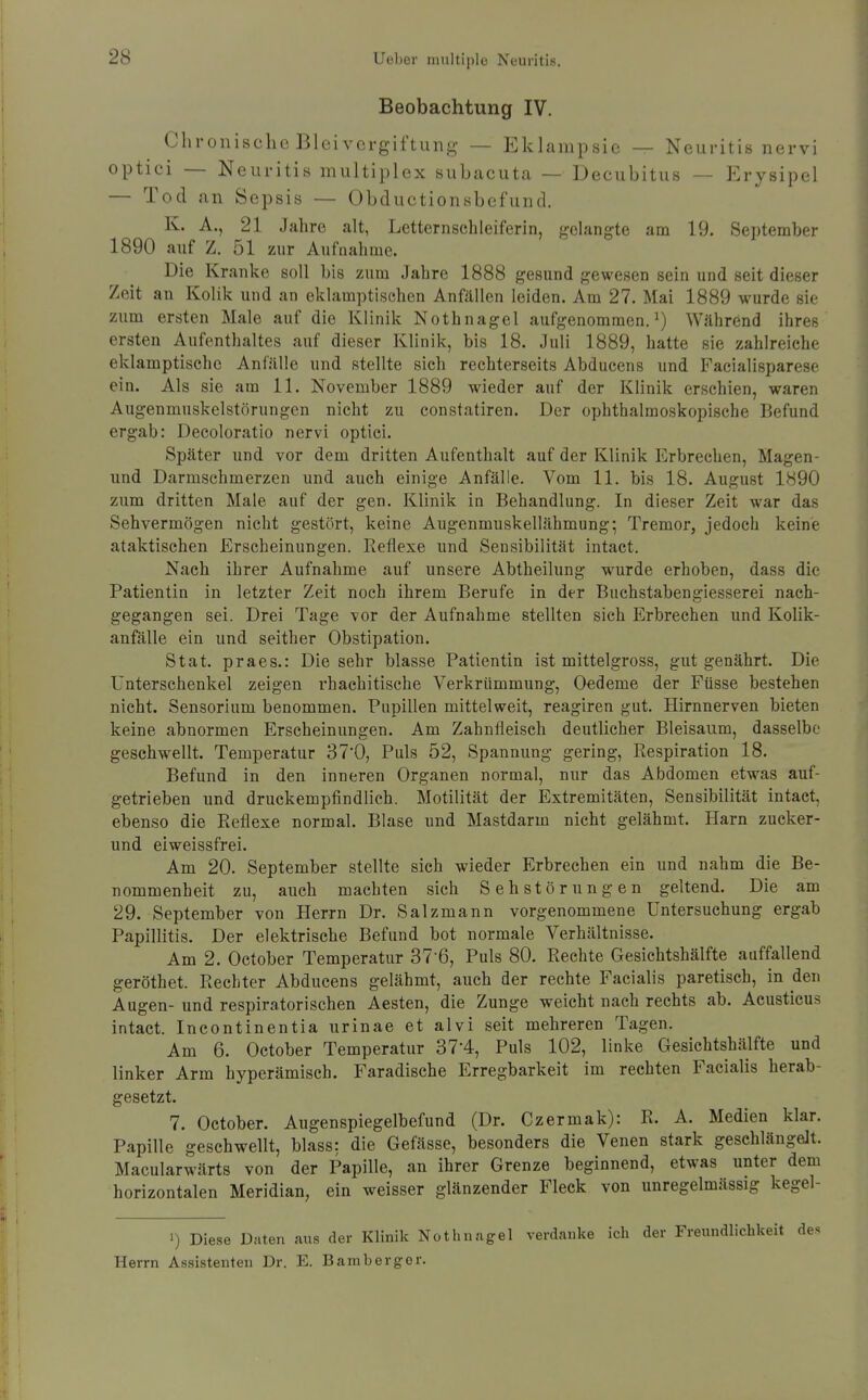 Beobachtung IV. Chronische Bleivergiftung — Eklampsie — Neuritis nervi optici — Neuritis multiplex subacuta — Decubitus — Erysipel — Tod an Sepsis — Obductionsbefund. K. A., 21 Jahre alt, Lctternschleiferin, gelangte am 19. September 1890 auf Z. 51 zur Aufnahme. Die Kranke soll bis zum Jahre 1888 gesund gewesen sein und seit dieser Zeit an Kolik und an eklamptischen Anfällen leiden. Am 27. Mai 1889 wurde sie zum ersten Male auf die Klinik Nothnagel aufgenommen.^) Während ihres ersten Aufenthaltes auf dieser KUnik, bis 18. Juli 1889, hatte sie zahlreiche eklamptische Anfälle und stellte sich rechterseits Abducens und Facialisparese ein. Als sie am 11. November 1889 wieder auf der Klinik erschien, waren Augenmuskelstörungen nicht zu constatiren. Der ophthalmoskopische Befund ergab: Decoloratio nervi optici. Später und vor dem dritten Aufenthalt auf der Klinik Erbrechen, Magen- und Darmschmerzen und auch einige Anfälle. Vom 11. bis 18. August 1890 zum dritten Male auf der gen. Klinik in Behandlung. In dieser Zeit war das Sehvermögen nicht gestört, keine Augenmuskellähmung; Tremor, jedoch keine ataktischen Erscheinungen. Reflexe und Sensibilität intact. Nach ihrer Aufnahme auf unsere Abtheilung wurde erhoben, dass die Patientin in letzter Zeit noch ihrem Berufe in der Buchstabengiesserei nach- gegangen sei. Drei Tage vor der Aufnahme stellten sich Erbrechen und Kolik- anfälle ein und seither Obstipation. Stat. praes.: Die sehr blasse Patientin ist mittelgross, gut genährt. Die Unterschenkel zeigen rhachitische Verkrümmung, Oedeme der Füsse bestehen nicht. Sensorium benommen. Pupillen mittelweit, reagiren gut. Hirnnerven bieten keine abnormen Erscheinungen. Am Zahnfleisch deutlicher Bleisaum, dasselbe geschwellt. Temperatur 37'0, Puls 52, Spannung gering, Respiration 18. Befund in den inneren Organen normal, nur das Abdomen etwas auf- getrieben und druckempfindlich. Motilität der Extremitäten, Sensibilität intact, ebenso die Reflexe normal. Blase und Mastdarm nicht gelähmt. Harn zucker- und elweissfrei. Am 20. September stellte sich wieder Erbrechen ein und nahm die Be- nommenheit zu, auch machten sich Sehstörungen geltend. Die am 29. September von Herrn Dr. Salz mann vorgenommene Untersuchung ergab Papillitis. Der elektrische Befund bot normale Verhältnisse. Am 2. October Temperatur 37-6, Puls 80. Rechte Gesichtshälfte auffallend geröthet. Rechter Abducens gelähmt, auch der rechte Facialis paretisch, in den Augen- und respiratorischen Aesten, die Zunge weicht nach rechts ab. Acusticus intact. Incontinentia urinae et alvi seit mehreren Tagen. Am 6. October Temperatur 37-4, Puls 102, linke Gesichtshälfte und linker Arm hyperämisch. Faradische Erregbarkeit im rechten Facialis herab- gesetzt. 7. October. Augenspiegelbefund (Dr. Czermak): R. A. Medien klar. Papille geschwellt, blass: die Gefässe, besonders die Venen stark geschlängelt. Macularwärts von der Papille, an ihrer Grenze beginnend, etwas unter dem horizontalen Meridian, ein weisser glänzender Fleck von unregelmässig kegel- 1) Diese Daten aus der Klinik Nothnagel verdanke ich der Freundlichkeit des Herrn Assi-stenten Dr. E. Bamberger.