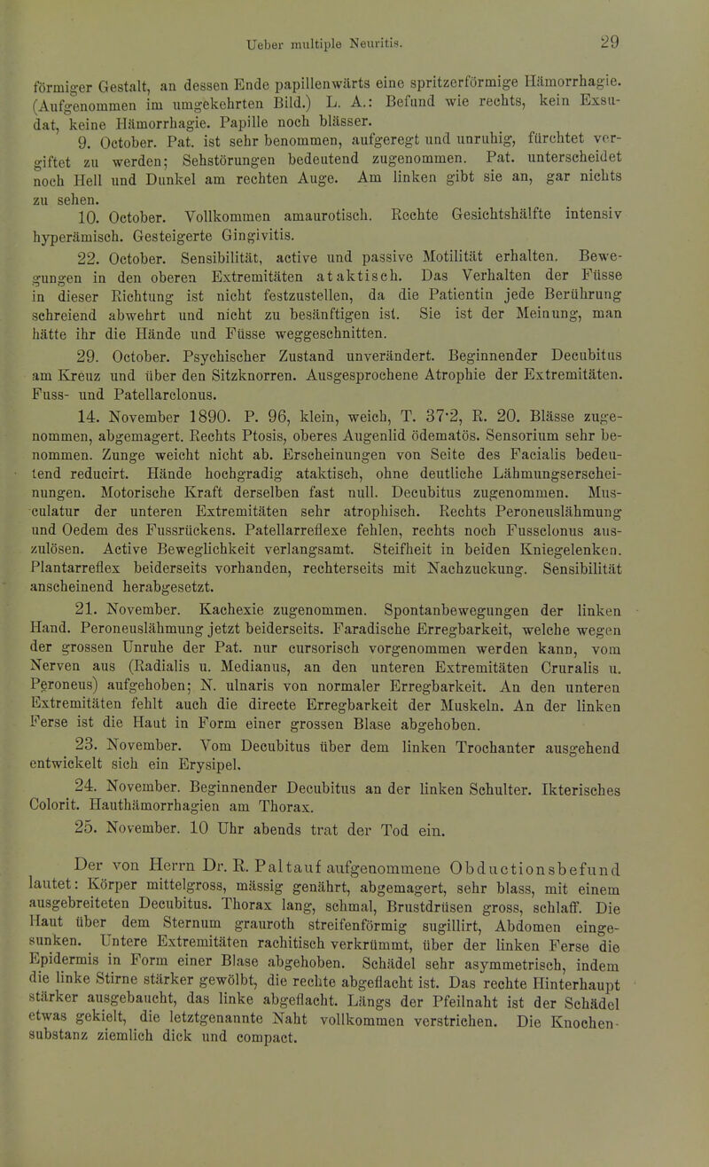 förmiger Gestalt, an dessen Ende papillenwärts eine spritzerförmige Hämorrhagie. (Aufgenommen im umgekehrten Bild.) L. A.: Befund wie rechts, kein Exsu- dat, keine Hämorrhagie. Papille noch blässer. 9. October. Pat. ist sehr benommen, aufgeregt und unruhig, fürchtet ver- giftet zu werden; Sehstörungen bedeutend zugenommen. Pat. unterscheidet noch Hell und Dunkel am rechten Auge. Am linken gibt sie an, gar nichts zu sehen. 10. October. Vollkommen amaurotisch. Rechte Gesichtshälfte intensiv hyperämisch. Gesteigerte Gingivitis. 22. October. Sensibilität, active und passive Motilität erhalten, Bewe- gungen in den oberen Extremitäten ataktisch. Das Verhalten der Füsse in dieser Richtung ist nicht festzustellen, da die Patientin jede Berührung schreiend abwehrt und nicht zu besänftigen ist. Sie ist der Meinung, man hätte ihr die Hände und Füsse weggeschnitten. 29. October. Psychischer Zustand unverändert. Beginnender Decubitus am Kreuz und über den Sitzknorren. Ausgesprochene Atrophie der Extremitäten. Fuss- und Patellarclonus. 14. November 1890. P. 96, klein, weich, T. 37-2, R. 20. Blässe zuge- nommen, abgemagert. Rechts Ptosis, oberes Augenlid ödematös. Sensorium sehr be- nommen. Zunge weicht nicht ab. Erscheinungen von Seite des Facialis bedeu- tend reducirt. Hände hochgradig ataktisch, ohne deutliche Lähmungserschei- nungen. Motorische Kraft derselben fast null. Decubitus zugenommen. Mus- culatur der unteren Extremitäten sehr atrophisch. Rechts Peroneuslähmung und Oedem des Fussrückens. Patellarreflexe fehlen, rechts noch Fusselonus aus- zulösen. Active Beweglichkeit verlangsamt. Steifheit in beiden Kniegelenken. Plantarreflex beiderseits vorhanden, rechterseits mit Nachzuckung. Sensibilität anscheinend herabgesetzt. 21. November. Kachexie zugenommen. Spontanbewegungen der linken Hand. Peroneuslähmung jetzt beiderseits. Faradische Erregbarkeit, welche wegen der grossen Unruhe der Pat. nur cursorisch vorgenommen werden kann, vom Nerven aus (Radialis u. Medianus, an den unteren Extremitäten Cruralis u. Peroneus) aufgehoben; N. ulnaris von normaler Erregbarkeit. An den unteren Extremitäten fehlt auch die directe Erregbarkeit der Muskeln. An der linken Ferse ist die Haut in Form einer grossen Blase abgehoben. 23. November. Vom Decubitus über dem linken Trochanter ausgehend entwickelt sieh ein Erysipel, ^ 24. November. Beginnender Decubitus an der linken Schulter. Ikterisches Colorit. Hauthämorrhagien am Thorax. 25. November. 10 Uhr abends trat der Tod ein. Der von Herrn Dr. R. Pal tauf aufgenommene ObductionsbefuncI lautet: Körper mittelgross, mässig genährt, abgemagert, sehr blass, mit einem ausgebreiteten Decubitus. Thorax lang, schmal, Brustdrüsen gross, schlaff. Die Haut über dem Sternum grauroth streifenförmig sugillirt, Abdomen einge- sunken. Untere Extremitäten rachitisch verkrümmt, über der linken Ferse die Epidermis in Form einer Blase abgehoben. Schädel sehr asymmetrisch, indem die linke Stirne stärker gewölbt, die rechte abgeflacht ist. Das rechte Hinterhaupt stärker ausgebaucht, das linke abgeflacht. Längs der Pfeilnaht ist der Schädel etwas gekielt, die letztgenannte Naht vollkommen verstrichen. Die Knochen- Substanz ziemlich dick und compact. I