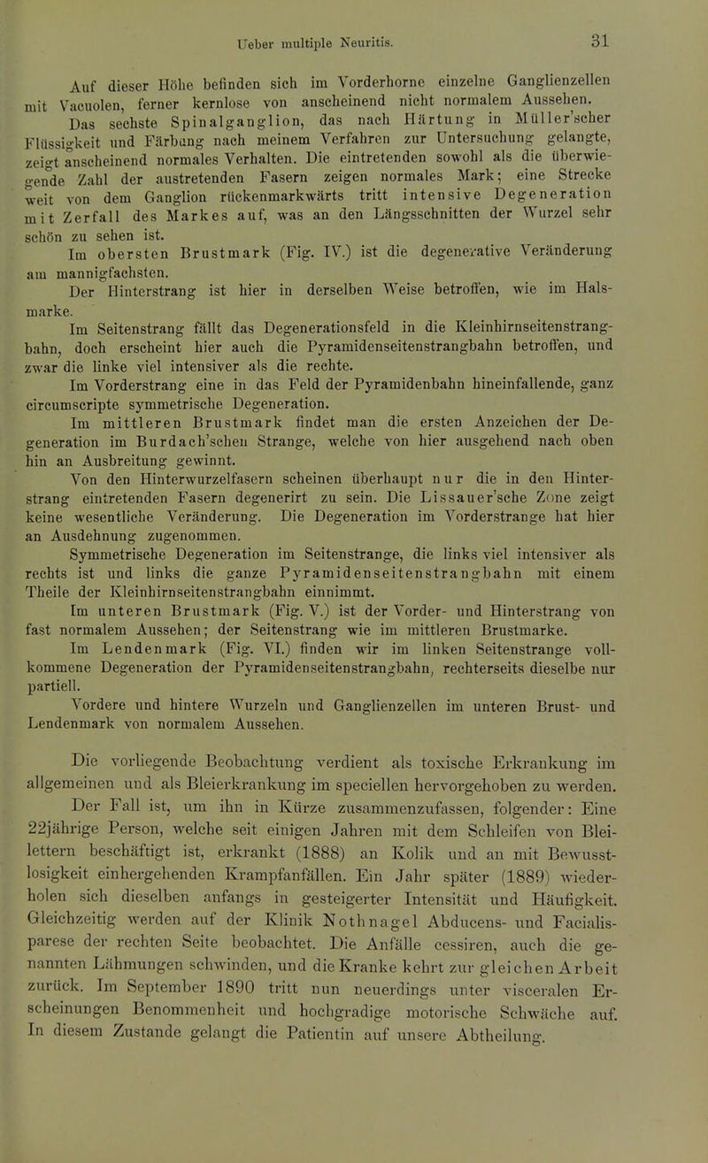 Auf dieser Höhe befinden sich im Vorderhorne einzelne Ganglienzellen mit Vaeuolen, ferner kernlose von anseheinend nicht normalem Aussehen. Das sechste Spinalgang-lion, das nach Härtung- in Müller'scher Flüssigkeit und Färbung nach meinem Verfahren zur Untersuchung gelangte, zeio-t anscheinend normales Verhalten, Die eintretenden sowohl als die überwie- o-ende Zahl der austretenden Fasern zeigen normales Mark; eine Strecke weit von dem Ganglion rückenmarkwärts tritt intensive Degeneration mit Zerfall des Markes auf, was an den Längsschnitten der Wurzel sehr schön zu sehen ist. Im obersten Brustmark (Fig. IV.) ist die degenei-ative Veränderung am mannigfachsten. Der Hinterstrang ist hier in derselben Weise betroffen, wie im Hals- marke. Im Seitenstrang fällt das Degenerationsfeld in die Kleinhirnseitenstrang- bahn, doch erscheint hier auch die Pyramidenseitenstrangbahn betroffen, und zwar die linke viel intensiver als die rechte. Im Vorderstrang eine in das Feld der Pyramidenbahn hineinfallende, ganz circumscripte symmetrische Degeneration. Im mittleren ßrustmark findet man die ersten Anzeichen der De- generation im Burdach'schen Strange, welche von hier ausgehend nach oben hin an Ausbreitung gewinnt. Von den Hinterwurzelfasern scheinen überhaupt nur die in den Hinter- strang eintretenden Fasern degenerirt zu sein. Die Lissauer'sche Zone zeigt keine wesentliche Veränderung, Die Degeneration im Vorderstrange hat hier an Ausdehnung zugenommen. Symmetrische Degeneration im Seiten stränge, die links viel intensiver als rechts ist und links die ganze Pyramidenseitenstrangbahn mit einem Theile der Kleinhirnseitenstrangbahn einnimmt. Im unteren Brustmark (Fig. V.) ist der Vorder- und Hinterstrang von fast normalem Aussehen; der Seitenstrang wie im mittleren Brustmarke. Im Lenden mark (Fig. VI.) finden wir im linken Seitenstrange voll- kommene Degeneration der Pyramidenseitenstrangbahn, rechterseita dieselbe nur partiell. Vordere und hintere Wurzeln und Ganglienzellen im unteren Brust- und Lendenmark von normalem Aussehen. Die vorliegende Beobaclitung verdient als toxisclie Erkrankung im allgemeinen und als Bleierkrankung im speciellen hervorgehoben zu werden. Der Fall ist, um ihn in Küi'ze zusammenzufassen, folgender: Eine 22jährige Person, vi^elche seit einigen Jahren mit dem Schleifen von Blei- lettern beschäftigt ist, erkrankt (1888) an Kolik und an mit BeAvusst- losigkeit einhergehenden Krampfanfällen. Ein Jahr später (1889) wieder- holen sich dieselben anfangs in gesteigerter Intensität und Häufigkeit. Gleichzeitig werden auf der Klinik Nothnagel Abducens- und Faciahs- parese der rechten Seite beobachtet. Die Anfälle cessiren, auch die ge- nannten Lähmungen schwinden, und die Kranke kehrt zur gleichen Arbeit zurück. Im September 1890 tritt nun neuerdings unter visceralen Er- scheinungen Benommenheit und hochgradige motorische Schwäche auf. In diesem Zustande gelangt die Patientin auf unsere Abtheilung.