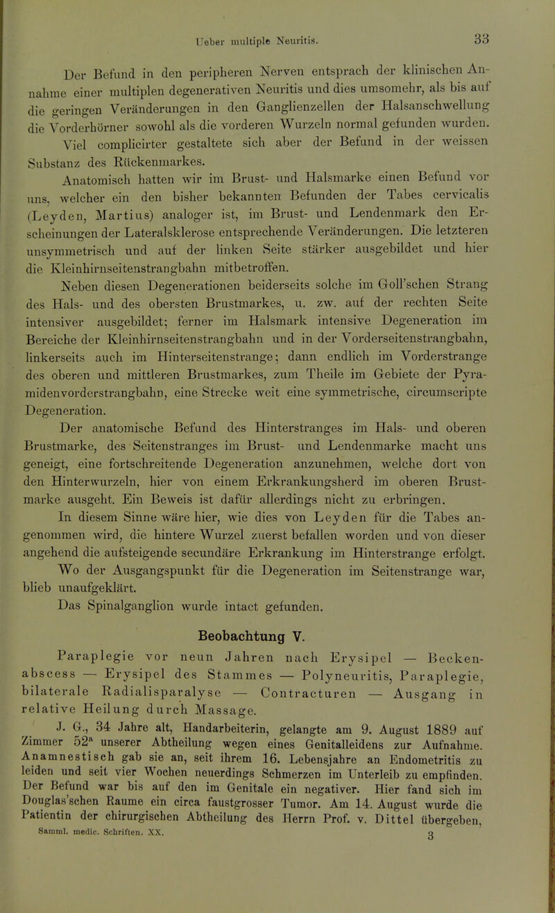Der Befund in den peripheren Nerven entsprach der klinischen An- nahme einer multiplen degenerativen Neuritis und dies umsomehr, als bis auf die geringen Veränderungen in den Ganglienzellen der Halsanschwellung die Vorderhörner sowohl als die vorderen Wurzeln normal gefunden Avurden. Viel complicirter gestaltete sich aber der Befund in der weissen Substanz des Rückenmarkes. Anatomisch hatten wir im Brust- und Halsmarke einen Befund vor uns, welcher ein den bisher bekannten Befunden der Tabes cervicalis (Leyden, Martins) analoger ist, im Brust- und Lendenmark den Er- scheinungen der Lateralsklerose entsprechende Veränderungen. Die letzteren unsymmetrisch und auf der linken Seite stärker ausgebildet und hier die Kleinhirnseitenstrangbahn mitbetroffen. Neben diesen Degenerationen beiderseits solche im Goll'schen Strang des Hals- und des obersten Brustmarkes, u, zw. auf der rechten Seite intensiver ausgebildet; ferner im Halsmark intensive Degeneration im Bereiche der Kleinhirnseitenstrangbahn und in der Vorderseitenstrangbahn, linkerseits auch im Hinterseitenstrange; dann endlich im Vorderstrange des oberen und mittleren Brustmarkes, zum Theile im Gebiete der Pyra- miden vorderstrangbahn, eine Strecke weit eine symmetrische, circumscripte Degeneration. Der anatomische Befund des Hinterstranges im Hals- und oberen Brustmarke, des Seitenstranges im Brust- und Lendenmarke macht uns geneigt, eine fortschreitende Degeneration anzunehmen, welche dort von den Hinterwurzeln, hier von einem Erkrankungsherd im oberen Brust- marke ausgeht. Ein Beweis ist dafür allerdings nicht zu erbringen. In diesem Sinne wäre hier, wie dies von Leyden für die Tabes an- genommen wird, die hintere Wurzel zuerst befallen worden und von dieser angehend die aufsteigende secundäre Erkrankung im Hinterstrange erfolgt. Wo der Ausgangspunkt für die Degeneration im Seitenstrange war, blieb unaufgeklärt. Das Spinalganglion wurde intact gefunden. Beobachtung V. Paraplegie vor neun Jahren nach Erysipel — Becken- abscess — Erysipel des Stammes — Polyneuritis, Paraplegie, bilaterale Radialisparalyse — Contracturen — Ausgang in relative Heilung durch Massage. J. G., 34 Jahre alt, Handarbeiterin, gelangte am 9. August 1889 auf Zimmer 52* unserer Abtheilung wegen eines Genitalleidens zur Aufnahme. Anamnestisch gab sie an, seit ihrem 16. Lebensjahre an Endometritis zu leiden und seit vier Wochen neuerdings Schmerzen im Unterleib zu empfinden. Der Befund war bis auf den im Genitale ein negativer. Hier fand sich im Douglas'schen Räume ein circa faustgrosser Tumor. Am 14. August wurde die Patientin der chirurgischen Abtheilung des Herrn Prof. v. Dittel übergeben, Samml, medic. Schriften. XX. q