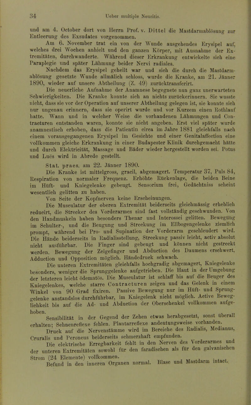 und am 4. October dort von Herrn Prof. v. Dittel die Mastdarmablösung zur Entleerung des Exsudates vorgenommen. Am 6. November trat ein von der Wunde ausgehendes Erysipel auf, welches drei Wochen anhielt und den ganzen Körper, mit Ausnahme der Ex- tremitäten, durchwanderte. Während dieser Erkrankung entwickelte sich eine Paraplegic iind später Lähmung beider Nervi radiales. Nachdem das Erysipel geheilt war und sich die durch die Mastdarm- ablösung gesetzte Wunde allmälich schloss, wurde die Kranke, am 21. Jänner 1890, wieder auf unsere Abtheilung (Z. 49) zurücktransferirt. Die neuerliche Aufnahme der Anamnese begegnete nun ganz unerwarteten Schwierigkeiten. Die Kranke konnte sich an nichts zurückerinnern. Sie wusste nicht, dass sie vor der Operation auf unserer Abtheilung gelegen ist, sie konnte sich nur ungenau erinnern, dass sie operirt wurde und vor Kurzem einen liothlauf hatte. Wann und in welcher Weise die vorhandenen Lähmungen und Con- tracturen entstanden waren, konnte sie nicht angeben. Erst viel später wurde anamnestisch erhoben, dass die Patientin circa im Jahre 1881 gleichfalls nach einem vorausgegangenen Erysipel im Gesichte und einer Genitalalfection eine vollkommen gleiche Erkrankung in einer Budapester Klinik durchgemacht hätte und durch Elektricität, Massage und Bäder wieder hergestellt worden sei. Potus und Lues wird in Abrede gestellt. Stat. praes. am 22. Jänner 1890. Die Kranke ist mittelgross, gracil, abgemagert. Temperatur 37, Puls 84, Respiration von normaler Frequenz. Erhöhte Rückenlage, die beiden Beine im Hüft- und Kniegelenke gebeugt. Sensorium frei, Gedächtniss scheint wesentlich gelitten zu haben. Von Seite der Kopfnerven keine Erscheinungen. Die Musculatur der oberen Extremität beiderseits gleichmässig erheblich reducirt, die Strecker des Vorderarmes sind fast vollständig geschwunden. Von den Handmuskeln haben besonders Thenar und Interossei gelitten. Bewegung im Schulter-, imd die Beugung und Streckung im Ellbogengelenke ziemlich prompt, während bei Pro- und Supination der Vorderarm geschleudert wird. Die Hände beiderseits in Radialisstellung, Streckung passiv leicht, activ absolut nicht ausführbar. Die Finger sind gebeugt und können nicht gestreckt werden. Bewegung der Zeigefinger und Abduction des Daumens erschwert, Adduction und Opposition möglich. Händedruck schwach. Die unteren Extremitäten gleichfalls hochgradig abgemagert, Kniegelenke besonders, weniger die Sprunggelenke aufgetrieben. Die Haut in der Umgebung der letzteren leicht ödematös. Die Musculatur ist schlaff bis auf die Beuger des Kniegelenkes, welche starre Contracturen zeigen und das Gelenk in einem Winkel von 90 Grad fixiren. Passive Bewegung nur im Hüft- und Sprung- gelenke anstandslos durchführbar, im Kniegelenk nicht möglich. Active Beweg- lichkeit bis auf die Ad- und Abduction der Oberschenkel vollkommen aufge- hoben. , .1, 11 Sensibilität in der Gegend der Zehen etwas herabgesetzt, sonst uberall erhalten: Sehnenreflexe fehlen. Plantarreflexe andeutungsweise vorhanden. Druck auf die Nervenstämme wird im Bereiche des Radialis, Medianus, Cruralis und I'eroneus beiderseits schmerzhaft empfunden. Die elektrische Erregbarkeit fehlt in den Nerven des Vorderarmes und der unteren Extremitäten sowohl für den faradischen als für den galvanischen Strom (24 Elemente) vollkommen. , .;i • * * Befund in den inneren Organen normal. Blase und Mastdarm intact.