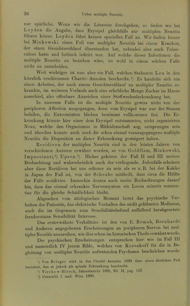 nur spärliche. Wenn wir die Literatur durchgehen, so Huden wir bei Leyden die Angabe, dass EryRi])el gleichfalls zur multiplen Neuritis führen könne. Leyden führt keinen specieilen Fall an. Wir finden ferner bei Minkowski einen Fall von multipler Neuritis bei einem Kranken, der einen Gesichtsrothlauf überstanden hat, nebenbei aber auch Tuber- culose hatte und luetisch inficirt war. Auf welche dieser Infectionen die multiple Neuritis zu beziehen wäre, ist wohl in einem solchen Fall& nicht zu entscheiden. Weit wichtiger ist nun aber ein Fall, welchen Stabsarzt Leu in den kürzlich erschienenen Charite-Annalen beschreibt.^) Es handelte sich um einen Arbeiter, der nach einem Gesichtsrothlauf an multipler Neuritis er- krankte, im weiteren Verlaufe auch eine erhebliche Menge Zucker im Harn& ausschied, also olfenbare Anzeichen einer Stoff Wechselerkrankung bot. In unserem Falle ist die multiple Neuritis gewiss nicht von der peripheren Affection ausgegangen, denn vom Erysipel war nur der Stamm befallen, die Extremitäten blieben bestimmt vollkommen frei. Die Er- krankung könnte hier einer dem Erysipel entstammten, nicht organisirten Noxe, welche den Organismus in Mitleidenschaft zog, entsprungen sein und überdies konnte auch noch die schon einmal vorausgegangene multiple Neuritis die Disposition zu dieser Erkrankung gesteigert haben. Recidiven der multiplen Neuritis sind in den letzten Jahren von verschiedenen Autoren erwähnt worden, so von Goldflam, Minkowski,. Impaccianti,^) Upson.^) Hieher gehören der Fall II und III meiner Beobachtung und wahrscheinlich auch der vorliegende. Jedenfalls scheinen aber diese Recidiven bei uns seltener zu sein als es z. B. bei der Kakke in Japan der Fall ist, von der Sehe übe mittheilt, dass circa die Hälfte der Fälle recidivire. Immerhin deuten auch meine Beobachtungen darauf hin, dass das einmal erkrankte Nervensystem ein Locus minoris resisten- tiae für die gleiche Schädlichkeit bleibt. Abgesehen vom ätiologischen Moment bietet das psychische Ver- halten der Patientin, das elektrische Verhalten des nicht gelähmten Medianus,, auch die im Gegensatz zum Sensibilitätsbefund auffallend herabgesetzte- faradocutane Sensibilität Interesse. Das ersterwähnte Verhältniss ist den von E. Remak, Bernhardt und Anderen angegebenen Erscheinungen an peripheren Nerven bei mul- tipler Neuritis anzureihen, wie dies schon im historischen Theile erwähnt wurde. Die psychischen Erscheinungen entsprechen hier wie im Fall IH und namenthch IV jenem Bilde, welches von Korsakoff für die in Be- gleitung von multipler Neuritis auftretenden Psychosen beschrieben wurde- 1) Von Brieger wird in den Charite-Annalen 1885 Uber einen ähnlichen Fall berichtet, den er jedoch als spinale Erkrankung beschreibt. 2) Virchow-Hirsch, Jahresbericht 1888, Bd. II, pag. 143. ^) Centralbl. f. med. Wis.s. 1890.