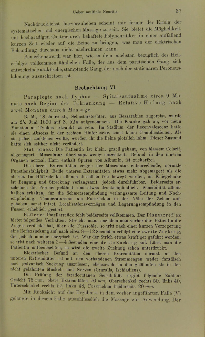Nachdrücklichst hervorzuheben scheint mir ferner der Erfolg der systematischen und energischen Massage zu sein. Sie bietet die Moghchkeit, mit hochgradigen Contracturen behaftete Polyneuritiker in einer auffallend kurzen Zeit wieder auf die Beine zu bringen, was man der elektrischen Behandlung durchaus nicht nachrühmen kann. Bemerkenswerth war hier, wie in dem nächsten bezüglich des Heil- erfolges vollkommen cähnlichen Falle, der aus dem paretischen Gang sich entwickelnde ataktische, stampfende Gang, der noch der stationären Peroneus- lähmung zuzuschreiben ist. Beobachtung VI. Paraplegie nach Typhus — Spitalsaufnahme circa 9 Mo- nate nach Beginn der Erkrankung — Relative Heilung nach zwei Monaten durch Massage. B. M., 18 Jahre alt, Schusterstochter, aus Bessarabien zugereist, wurde am 25. Juni 1890 auf Z. 52 a aufgenommen. Die Kranke gab an, vor neun Monaten an Typhus erkrankt zu sein. Im Stadium der Reconvalescenz hatte sie einen Abscess in der rechten Hinterbacke, sonst keine Complieationen. Als sie jedoch aufstehen wollte, wurden ihr die Beine plötzlich lahm. Dieser Zustand hätte sich seither nicht verändert. Stat. praes.: Die Patientin ist klein, gracil gebaut, von blassem Colorit, abgemagert. Musculatur überhaupt wenig entwickelt. Befund in den inneren Organen normal. Harn enthält Spuren von Albumin, ist zuckerfrei. Die oberen Extremitäten zeigen der Musculatur entsprechende, normale Functionsfähigkeit. Beide unteren Extremitäten etwas mehr abgemagert als die oberen. Im Hüftgelenke können dieselben frei bewegt werden, im Kniegelenke ist Beugung und Streckung verlangsamt, jedoch durchführbar. Beiderseits er- scheinen die Peronei gelähmt und etwas druckempfindlich. Sensibilität allent- halben erhalten, für die Schmerzempfindung verlangsamte Leitung und Nach- «mpfindung. Temperatursinn am Fussrücken in der Nähe der Zehen auf- gehoben, sonst intact. Localisationsvermögen und Lagerungsempfindung in den Füssen erheblieh gestört. Reflexe: Patellarreliex fehlt beiderseits vollkommen. Der Plantarrefl ex bietet folgendes Verhalten: Streicht man, nachdem man vorher der Patientin die Augen verdeckt hat, über die Fusssohle, so tritt nach einer kurzen Verzögerung eine Reflexzuckung auf, nach circa 8—12Secunden erfolgt eine zweite Zuckung, die jedoch minder energisch ist. War der Strich etwas kräftiger geführt worden, so tritt nach weiteren 3—4 Secunden eine dritte Zuckung auf. Lässt man die Patientin mitbeobachten, so wird die zweite Zuckung schon unterdrückt. Elektrischer Befund an den oberen Extremitäten normal, an den unteren Extremitäten ist mit den vorhandenen Strommengen weder faradisch noch galvanisch Zuckung auszulösen, ebensowohl in den gelähmten als in den nicht gelähmten Muskeln und Nerven (Cruralis, Ischiadicus). Die Prüfung der faradocutanen Sensibilität ergibt folgende Zahlen: Gesicht 75 mm, obere Extremitäten 70 mm, Oberschenkel rechts 50, links 40, Unterschenkel rechts 57, links 48, Fussrücken beiderseits 20 mm. Mit Rücksicht auf das Ergebniss in dem vorher angeführten Falle (V) gelangte in diesem Falle ausschliesslich die Massage zur Anwendung. Der