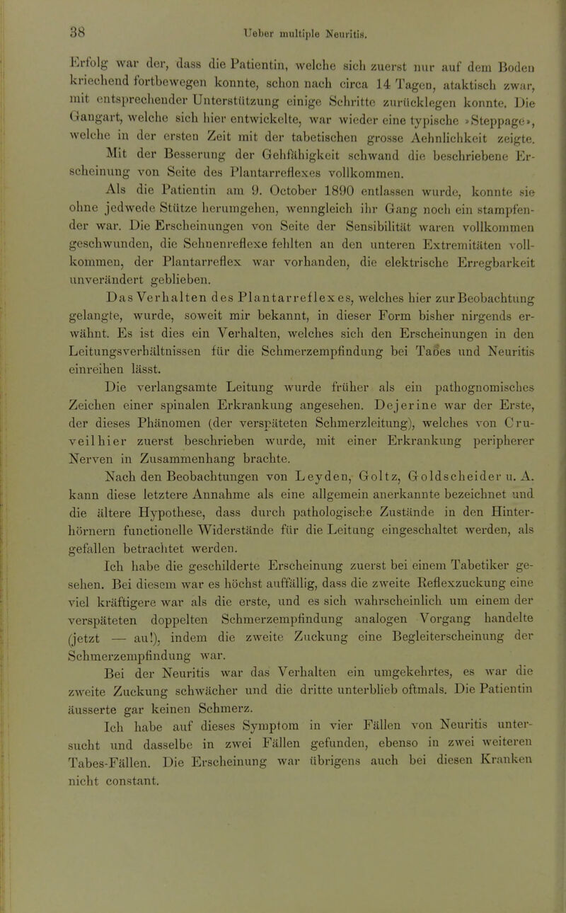 Erfolg war der, dass die Patientin, welche sieh zuerst nur auf dem Boden kriechend fortbewegen konnte, schon nach circa 14 Tageo, ataktisch zwar, mit entspreclieuder Unterstützung einige Schritte zurücklegen konnte. Die Gangart, welche sich hier entwickelte, war wieder eine typische »Steppage», welche in der ersten Zeit mit der tabetischen grosse Aehnliclikeit zeigte. Mit der Besserung der Gehfähigkeit schwand die beschriebene Er- scheinung von Seite des Plantarreflexes vollkommen. Als die Patientin am 9. October 1890 entlassen wurde, konnte sie ohne jedwede Stütze herumgehen, wenngleich ihr Gang noch ein stampfen- der war. Die Erscheinungen von Seite der Sensibilität waren vollkommen geschwunden, die Sehnenreflexe felilten an den unteren Extremitäten voll- kommen, der Plantarreflex war vorhanden, die elektrische Erregbarkeit unverändert geblieben. Das Verhalten des Plantarreflexes, welches hier zur Beobachtung gelangte, wurde, soweit mir bekannt, in dieser Form bisher nirgends er- wähnt. Es ist dies ein Verhalten, welches sich den Erscheinungen in den Leitungsverhältnissen für die Sehmerzempfindung bei Taoes und Neuritis einreihen lässt. Die verlangsamte Leitung wurde früher als ein pathognomisches Zeichen einer spinalen Erkrankung angesehen. Dejerine war der Erste, der dieses Phänomen (der verspäteten Schmerzleitung), welches von Cru- veilhier zuerst beschrieben wurde, mit einer Erkrankung periphei-er Nerven in Zusammenhang brachte. Nach den Beobachtungen von Leyden, Goltz, Goldscheider u. A. kann diese letztere Annahme als eine allgemein anerkannte bezeichnet und die ältere Hypothese, dass durch pathologische Zustände in den Hinter- hörnern functionelle Widerstände für die Leitung eingeschaltet werden, als gefallen betraclitet werden. Ich habe die geschilderte Erscheinung zuerst bei einem Tabetiker ge- sehen. Bei diesem war es höchst auffällig, dass die zweite Reflexzuckung eine viel kräftigere war als die erste, und es sich wahrscheinlich um einem der verspäteten doppelten Schmerzempfindung analogen Vorgang handelte (jetzt -— au!), indem die zweite Zuckung eine Begleiterscheinung der Schmerzempfindung war. Bei der Neuritis war das Verhalten ein umgekehrtes, es Avar die zweite Zuckung schwächer und die dritte unterblieb oftmals. Die Patientin äusserte gar keinen Schmerz. Ich habe auf dieses Symptom in vier Fällen von Neuritis unter- sucht und dasselbe in zwei Fällen gefunden, ebenso in zwei weiteren Tabes-Fällen. Die Erscheinung war übrigens auch bei diesen Kranken nicht constant.