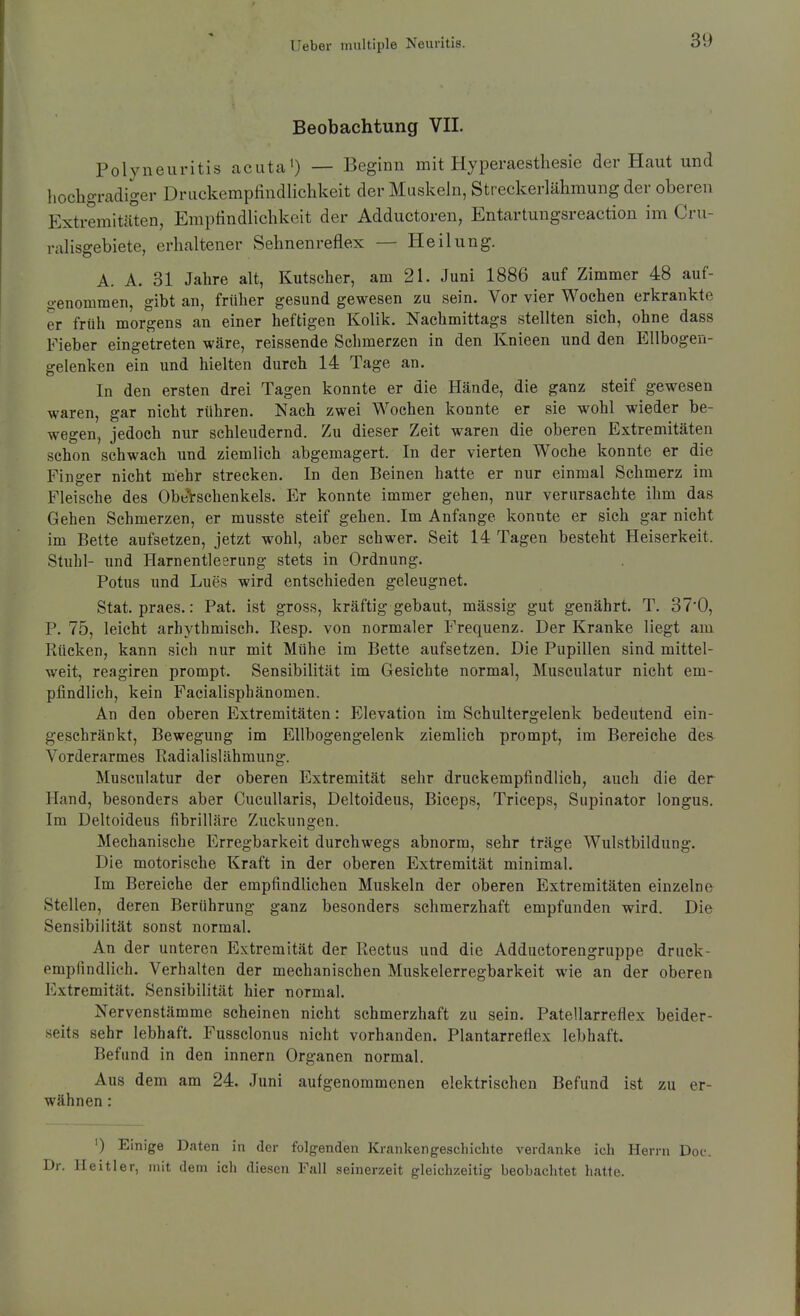Beobachtung VII. Polyneuritis acuta') — Beginn mit Hyperaestliesie der Haut und liocbgradiger Druckempfindlichkeit der Muskeln, Streckerlähmung der oberen Extremitäten, Empfindlichkeit der Adductoren, Entartungsreaction im Cru- ralisgebiete, erhaltener Sehnenreflex — Heilung. A. A. 31 Jahre alt, Kutscher, am 21. Juni 1886 auf Zimmer 48 auf- srenommen, gibt an, früher gesund gewesen zu sein. Vor vier Wochen erkrankte er früh morgens an einer heftigen Kolik. Nachmittags stellten sich, ohne dass Fieber eingetreten wäre, reissende Schmerzen in den Knieen und den Ellbogen- gelenken ein und hielten durch 14 Tage an. In den ersten drei Tagen konnte er die Hände, die ganz steif gewesen waren, gar nicht rühren. Nach zwei Wochen konnte er sie wohl wieder be- wegen, jedoch nur schleudernd. Zu dieser Zeit waren die oberen Extremitäten schon schwach und ziemlich abgemagert. In der vierten Woche konnte er die Finger nicht mehr strecken. In den Beinen hatte er nur einmal Schmerz im Fleische des ObeVschenkels. Er konnte immer gehen, nur verursachte ihm das Gehen Schmerzen, er musste steif gehen. Im Anfange konnte er sich gar nicht im Bette aufsetzen, jetzt wohl, aber schwer. Seit 14 Tagen besteht Heiserkeit. Stiihl- und Harnentleerung stets in Ordnung. Potus und Lues wird entschieden geleugnet. Stat. praes.: Pat. ist gross, kräftig gebaut, mässig gut genährt. T. 37'0, P. 75, leicht arhythmisch. Resp. von normaler Frequenz. Der Kranke liegt am Rücken, kann sich nur mit Mühe im Bette aufsetzen. Die Pupillen sind mittel- weit, reagiren prompt. Sensibilität im Gesichte normal, Musculatur nicht em- pfindlich, kein Facialisphänomen. An den oberen Extremitäten: Elevation im Schultergelenk bedeutend ein- geschränkt, Bewegung im Ellbogengelenk ziemlich prompt, im Bereiche des Vorderarmes Radialislähmung. Musculatur der oberen Extremität sehr druckempfindlich, auch die der Hand, besonders aber CucuUaris, Deltoideus, Biceps, Triceps, Supinator longus. Im Deltoideus fibrilläre Zuckungen. Mechanische Erregbarkeit durchwegs abnorm, sehr träge Wulstbildung. Die motorische Kraft in der oberen Extremität minimal. Im Bereiche der empfindlichen Muskeln der oberen Extremitäten einzelne Stellen, deren Berührung ganz besonders schmerzhaft empfunden wird. Die Sensibilität sonst normal. An der unteren Extremität der Rectus und die Adductorengruppe druck- empfindlich. Verhalten der mechanischen Muskelerregbarkeit wie an der oberen Extremität. Sensibilität hier normal. Nervenstämme scheinen nicht schmerzhaft zu sein. Patellarreflex beider- seits sehr lebhaft. Fussclonus nicht vorhanden. Plantarreflex lebhaft. Befund in den innern Organen normal. Aus dem am 24. Juni aufgenommenen elektrischen Befund ist zu er- wähnen : ') Einige Daten in der folgenden Krankengeschichte verdanke ich Herrn Doc. Dr. Ileitler, mit dem ich diesen Fall seinerzeit gleichzeitig beobachtet hatte.