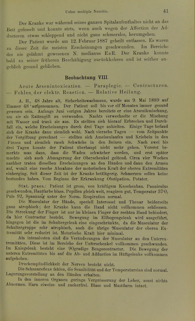 Der Kranke war während seines ganzen Spitalaufentlialtes nicht an das Bett gefesselt und konnte stets, wenn auch wegen der Aftection der Ad- ductoren etwas schleppend und nicht ganz schmerzlos, herumgehen. Der Patient wurde am 12. Februar 1887 geheilt entlassen. Es waren zu dieser Zeit die meisten Erscheinungen geschwunden. Im Bereiche des nie gelähmt gewesenen N. medianus EaR. Der Kranke konnte bald za seiner früheren Beschäftigung zurückkehren und ist seither an- geblich gesund gebheben. Beobachtung VIII. Acute Arsenintoxication. — Paraplegie. — Contracturen. — Fehlen, der elektr. Reaction. — Relative Heilung. A. H., 48 Jahre alt, Sicherheitswachmann, wurde am 9. Mai 1889 auf Zimmer 48 ' aitfgenommen. Der Patient soll bis vor elf Monaten immer gesund gewesen sein. Anfangs Juni vorigen Jahres bereitete er eine Arsenikmischung, um sie als Rattengift zu verwenden. Nachts verwechselte er die Mischung mit Wasser und trank sie aus. Es stellten sich hierauf Erbrechen und Durch- fall ein, welche Erscheinungen durch drei Tage anhielten. Einige Tage befand sich der Kranke dann ziemlieh wohl. Nach vierzehn Tagen — vom Zeitpunkte der Vergiftung gerechnet — stellten sich Ameisenlaufen und Kriebeln in den Füssen und ziemlich rasch Schwäche in den Beinen ein. Nach zwei bis drei Tagen konnte der Patient überhaupt nicht mehr gehen. Vorerst be- merkte man dann, dass die Waden schwächer werden, und erst später machte sich auch Abmagerung der Oberschenkel geltend. Circa vier Wochen nachher traten dieselben Erscheinungen an den Händen und dann den Armen auf, womit eine rasche Abnahme der motorischen Kraft der oberen Extremitäten einherging. Seit dieser Zeit ist der Kranke bettlägerig. Schmerzen sollen keine bestanden haben. Vom Beginne der Erkrankung Obstipation. Potator. Stat. praes.: Patient ist gross, von kräftigem Knochenbau. Panniculus geschwunden, Hautfarbe blass. Pupillen gleich weit, reagiren gut, Temperatur 37*0, Puls 92, Spannung unter der Norm. Respiration normal. Die Musculatur der Hände, speciell Interossei und Thenar beiderseits ganz atrophisch; der Kranke kann die Hand nicht vollkommen schliessen. Die Streckung der Finger ist nur im kleinen Finger der rechten Hand behindert, da hier Contractur besteht. Bewegung im Ellbogengelenk wird ausgeführt, hingegen ist die im Schultergelenk eine eingeschränkte, da die Musculatur der Schultergruppe sehr atrophisch, auch die übrige 'Musculatur der oberen Ex- tremität sehr reducirt ist. Motorische Kraft hier minimal. Ain intensivsten sind die Veränderungen der Musculatur an den Unterex- tremitäten. Diese ist im Bereiche der Unterschenkel vollkommen geschwunden. Im Kniegelenk besteht eine 90gradige Beugecontractnr. Die Bewegung der unteren Extremitäten bis anf die Ab- und Adduetion im Hüftgelenke vollkommen aufgehoben, Druekempfindlichkeit der Nerven besteht nicht. Die Sehnenreflexe fehlen, die Sensibilität und der Temperatursinn sind normal. LagerungsVorstellung an den Händen erhalten. In den inneren Organen geringe Vergrösserung der Leber, sonst nichts Abnormes. Harn eiweiss- und zuckerfrei. Blase und Mastdarm intact.