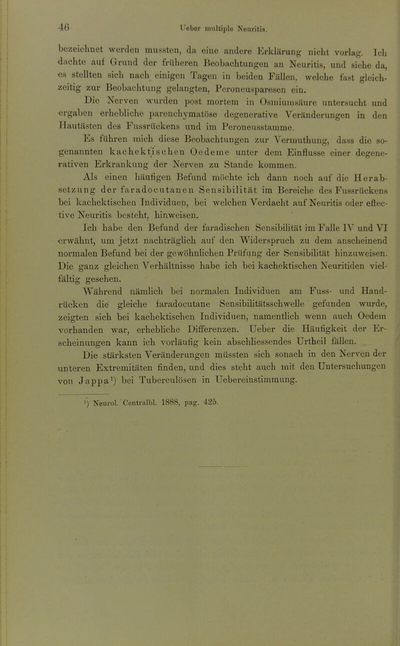 bezeiclmet werden mussten, da eine andere Erklärung nicht vorlag. Ich dachte auf Grund der früheren Beobachtungen an Neuritis, und siehe da, es stellten sich nach einigen Tagen in beiden Fällen, welche fast gleich- zeitig zur Beobaclitung gelangten, Peroneusparesen ein. Die Nerven wurden post mortem in Osmiumsäure untersucht und ergaben erhebliche parenchymatöse degenerative Veränderungen in den Hautästen des Fussrückens und im Peroneusstamme. Es führen mich diese Beobachtungen zur Vermuthung, dass die so- genannten kachektischen Oedeme unter dem Einflüsse einer degene- rativen Erkrankung der Nerven zu Stande kommen. Als einen häufigen Befund möchte ich dann noch auf die Herab- setzung der faradocutanen Sensibilität im Bereiche des Fussrückens bei kachektischea Individuen, bei welchen Verdacht auf Neuritis oder eÖec- tive Neuritis besteht, hinweisen. Ich habe den Befund der faradischen Sensibihtät im Falle IV und VI erwähnt, um jetzt nachträglich auf den Widerspruch zu dem anscheinend normalen Befund bei der gewöhnlichen Prüfung der Sen.sibilität hinzuweisen. Die ganz gleichen Verhältnisse habe ich bei kachektischen Neuritiden viel- fältig gesehen. Während nämlich bei normalen Individuen am Fuss- und Hand- rücken die gleiche faradocutane Sensibilitätsschwelle gefunden wurde, zeigten sich bei kachektischen Individuen, namentlich wenn auch Oedem vorhanden war, erhebliche Differenzen. Ueber die Häufigkeit der Er- scheinungen kann ich vorläufig kein abschliessendes Urtheil fallen. Die stärksten Veränderungen müssten sich sonach in den Nerven der unteren Extremitäten finden, und dies steht auch mit den Untersuchungen von Jappa') bei Tuberculösen in Uebereinstimmung.