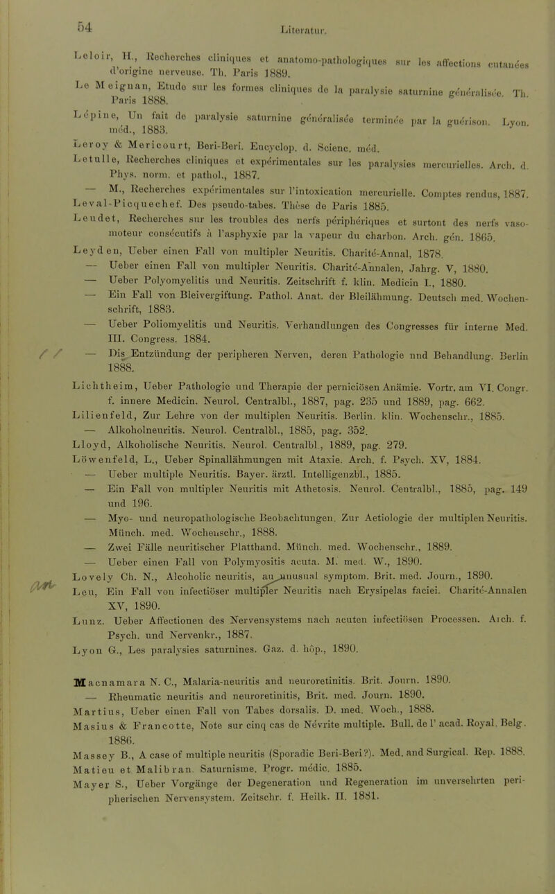 Leloir, H., Itecherches cliniciues et anatomo-pathülogi.,ues «,„• les affections cutauees d'ürigine iierveuse. Tli. Paris J889. Le Meignan, Etudo sur les formes cliniques de la paralysie saturnine gc^n.'ralis.'e Tl. Paris 1888. Lcpine, Un tait de paralysie saturnine g6n6vii\Me tetmim-e par la guerison. Lyon med., 1883. Leroy & Mericourt, ßeri-I3eri. Encyclop. d. Scienc. med. Letalle, Kecherches cliniques et expurimontalos sur les paralysies merc;urielles. Are!., d. Phys. norm, et patliol., 18H7. — M., Recherches expcrimentales sur l'intoxication mercurielle. Comptes rendus, 1887. Leval-Picquechef. Des pseudo-tabes. These de Paris 1885. Leudet, Recherches sur les troubles des nerfs pdripheriques et surtont des nerfs vaso- moteur consecutifs ;i l'asphyxie par la vapeur du charbon. Arch. gen. 1865. Leydeu, Ueber einen Fall von multipler Neuritis. Charite-Annal, 1878. — Ueber einen Fall von multipler Neuritis. Charitc-Annalen, Jahrg. V, 1880, — Ueber Polyomyelitis und Neuritis. Zeitschrift f. klin. Medicin I., 1880. — Ein Fall von Bleivergiftung. Pathol. Anat. der Bleilähmung. Deutsch med. Wochen- schrift, 1883. — Ueber Poliomyelitis und Neuritis. Verhandlungen des Congresses für interne Med. m. Congress. 1884. / / — Dis Entzündung der peripheren Nerven, deren Pathologie nnd Behandlung. Berlin 1888. Lichtheim, Ueber Pathologie und Therapie der perniciösen Anämie. Vortr. am VI. Congr. f. innere Medicin. Neurol. Centralbl., 1887, pag. 235 und 1889, pag. 662. Lilienfeld, Zur Lehre von der multiplen Neuritis. Berlin, klin. Wochenschr., 1885. — Alkoholneuritis. Neurol. Centralbl., 1885, pag. 352. Lloyd, Alkoholische Neuritis. Neurol. Centralbl , 1889, pag. 279. Löwenfeld, L., Ueber Spinallähmungen mit Ataxie. Arch. f. Psych. XV, 1884. — Ueber multiple Neuritis. Bayer, ärztl. Intelligenzbl., 1885. — Ein Fall von multipler Neuritis mit Athetosis. Neurol. Centralbl., 1885, pag, 149 und 196. — Myo- und neuropathologisclie Beobachtungen. Zur Aetiologie der multiplen Neuritis. Münch, med. Wocheuschr., 1888. — Zwei Fälle neuritischer Platthand. Münch, med. AVochenschr., 1889. — Ueber einen Fall von Polymyositis acuta. M. med. W., 1890. Lovely Ch. N., Alcoholic neuritis, aujanusual symptom. Brit. med. Journ., 1890. Leu, Ein Fall von infectiöser multipler Neuritis nach Erysipelas fticiei. Charite-Annalen XV, 1890. Lunz. Ueber Atfectionen des Nervensystems nach acuten infectiösen Processen. Aich. f. Psych, und Nervenkr., 1887. Lyon G., Les paralj-sies saturnines. Gaz. d. hop., 1890. Macnamara N. C, Malaria-neuritis and neuroretinitis. Brit. Journ. 1890. — Rheumatic neuritis and neuroretinitis, Brit. med. Journ. 1890. Martins, Ueber einen Fall von Tabes dorsalis. D. med. Woch., 1888. Masius & Francotte, Note sur cinq cas de Nevrite multiple. Bull, de 1'acad. Royal. Belg. 1886. Massey B., A case of multiple neuritis (Sporadic Beri-Beri?). Med. and Surgical. Rep. 1888. Matieu et Malibran. Saturnisme. Progr. medic. 1885. Mayer S., Ueber Vorgänge der Degeneration und Regeneration im unversehrten peri- pherischen Nervensystem. Zeitschr. f. Heilk. IL 1881.