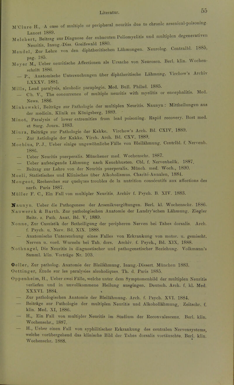 M-Cluro H., A case of multiple or periplieral neuritis due to chronic arsenical-poisoning. Lancet 1889. . Melchert, Beitrag zur Diagnose der subacuten Poliomyeliti« und nnüt.plen degenerat.ven Neuritis. Inaug.-Diss. Greifswald 1880. Mendel, Zur Lehre von den diphtheritischen Lähmungen. Neurolog. Centralbl. lH»o, ^[eyer M., Ueber nouritische Affectionen als Ursache von Neurosen. Berl. klin. Wochen- schrift 188(5. _ P., Anatomische Untersuchungen über diphtheritische Lähmung. Virchow s Archiv LXXXV. 1881. Mills, Lead paralysis, alcoholic paraplegie. Med. Bull. Philad. 1885. — Ch. V., The concurrence of multiple neuritis with myelitis or encephalitis. Med. News. 1886. Minkowski, Beiträge zur Pathologie der multiplen Neuritis. Naunyn : Mittheilungen aus der medicin. Klinik zu Königsberg, 1889. Minot, Paralysis of lower extremities from lead poisoning. Rapid recovery. Bost med. et Surg. Journ. 1883. Miura, Beiträge zur Pathologie der Kakke. Virchow's Arch. Bd. CXIV. 1889. — Zur Aetiologie der Kakke. Virch. Arch. Bd. CXV. 1889. Moebius, P. J., Ueber einige ungewöhnliche Fälle von Bleilähmung. Centrlbl. f. Nervenh. 1886. — Ueber Neuritis puerperalis. Münchener med. Wochenschr. 1887. — Ueber aufsteigende Lähmung nach Keuchhusten. Cbl. f. Nervenheilk. 1887. — Beitrag zur Lehre von der Neuritis puerperalis. Münch, med. Woch., 1890. Moeli, Statistisches und Klinisches über Alkoholismus. Charite-Annalen, 1884. Mougeot, Recherches sur quelques troubles de la nutrition consecutifs aux atfections des nerfs. Paris 1887. Müller F. C, Ein Fall von multipler Neuritis. Archiv f. P.-«ych. B. XIV. 1883. Iffaunyn. Ueber die Pathogenese der Arsenikvergiftungen. Berl. kl. Wochenschr. 1886. Nauwerck & Barth. Zur pathologischen Anatomie der Landry'schen Lähmung. Ziegler Beitr. z. Patli. Anat. Bd. V, 1889. Nonne, Zur Casuistik der Betheiligung der peripheren Nerven bei Tabes dorsalis. Arch. f. Psych, u. Nerv. Bd. XIX. 1888. — Anatomische Untersuchung eines Falles von Erkrankung von motor. u. gemischt. Nerven u. vord. Wurzeln bei Tab. doi-s. Archiv, f. Psych., Bd. XIX, 1888. ■Nothnagel, Die Neuritis in diagnostischer und pathogenetischer Beziehung. Volkmann's Samml. klin. Vorträge Nr. 103. O eil er. Zur patholog. Anatomie der Bleilähraung. Inaug.-Dissert. München 1883. Oettinger, Etüde sur les paralysies alcoholiques. Th. d, Paris 1885. Oppenheim, H., Ueber zwei Fälle, welche unter dem Symptomenbild der multiplen Neuritis verliefen und in unvollkommene Heilung ausgingen. Deutsch. Arch. f. kl. Med. XXXVL 1884. — Zur pathologischen Anatomie der Bleilähmung. Arch. f. Psych. XVI. 1884. — Beiträge zur Pathologie der multiplen Neuritis und Alkohollähmung, Zeitschr. f. klin. Med. XI, 1886. — H., Ein Fall von multipler Neuritis im Stadium der Reconvalescenz. Berl. klin. Wochenschr., 1887. — H., Ueber einen Fall von syphilitischer Erkrankung des centralen Nervensystems, welche vorübergehend das klinische Bild der Tabes dorsalis vortäuschte. Berl. klin. Wochenschr. 1888.