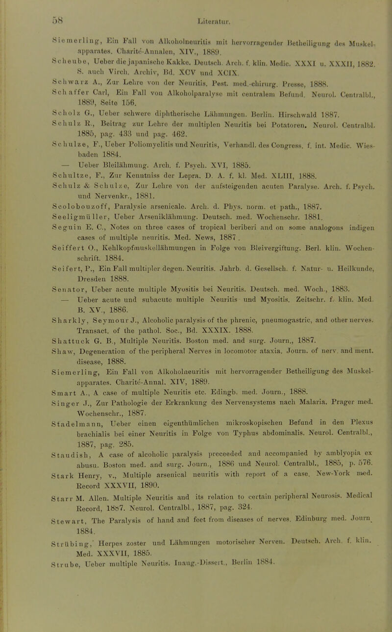 .Siüinerliug-, Ein Fall von Alkoholneuritis mit hervorragender Hetheiligung des Muskel- apparates. Charitt'-Annalen, XIV., 188!). Scheube, Ueber die jaiianische Kakke. DeutHch. Arcli. f. klin. Medic. XXXI u. XXXIJ, 1882. S. auch Virch. Archiv, IJd. XCV und XCIX. Schwarz A., Zur Lehre von der Neuritis. Pest, med.-chiriirg. Presse, 1888. Schaffer Carl, Ein Fall von Alkoholparalyse mit centralem Befund Neurol. Centralbl 1889, Seite 156. Scholz G., Ueber schwere diphtherische Lähmungen. Berlin. Hirschwald 1887. Schulz K., Beitrag zur Lohre der multiplen Neuritis bei Potatoren. Neurol. Centralbl. 1885, pag. 433 und pag. 462. Schulze, F., Ueber Poliomyelitis und Neuritis, Verhandl. des Congress. f. int. Medic. Wies- baden 1884. — Ueber Bleilähmuug. Arcli. f. Psych. XVI, 1885. Schnitze, F., Zur Kenutniss der Lepra. D. A. f. kl. Med. XLIII, 1888. Schulz & Schulze, Zur Lehre von der aufsteigenden acuten Paralyse. Arch. f. Psych, und Nervenkr., 1881. Scolobouzoff, Paralysie arsenicale. Arch. d. Phys. norm, et path., 1887. Seeligmüller, Ueber Arseniklähmung. Deutsch, med. Wochenschr. 1881. Seguin E. C, Notes on three cases of tropical beriberi and on some analogons indigen cases of multiple neuritis. Med. News, 1887 . Sei ff er t O., Kehlkopfmuskellähmungen in Folge von Bleivergiftung. Berl. klin. Wochen- schrift. 1884. Seifert, P., Ein Fall multipler degen. Neuritis. Jahrb. d. Gesellsch. f. Natur- u. Heilkunde, Dresden 1888. Senator, Ueber acute multiple Myositis bei Neuritis. Deutsch, med. Woch., 1883. — Ueber acute und subacute multiple Neuritis und Myositis. Zeitschr. f. klin. Med. B. XV., 1886. Sharkly, Seymour J., Alcoholic paralysis of the phrenic, pneumogastric, and other nerves. Transact. of the pathol. Soc, Bd. XXXIX. 1888. Shattuck G. B., Multiple Neuritis. Boston med. and surg. Journ., 1887. Shaw, Degeneration of the peripheral Nei'ves in locomotor ataxia. Journ. of nerv, and ment. disease, 1888. Siemerling, Ein Fall von Alkoholneuritis mit hervorragender Betheiligung des Muskel- apparates. Charite-Annal. XIV, 1889. Smart A., A case of multiple Neuritis etc. Edingb. med. Journ., 1888. Singer J., Zur Pathologie der Erkrankung des Nervensystems nach Malaria. Prager med. Wochenschr., 1887. Stadelmann, Ueber einen eigenthümlichen mikroskopischen Befund in den Plexus brachialis bei einer Neuritis in Folge von Typhus abdominalis. Neurol. Centralbl., 1887, pag. 285. Staudish, A case of alcoholic paralysis preceeded and accompanied by amblyopia ex abusu. Boston med. and surg. Journ., 1886 und Neurol. Centralbl., 1885, p. 576. Stark Henry, v., Multiple arsenical neuritis with report of a case. New-York med. Record XXXVII, 1890. Starr M. Allen. Multiple Neuritis and its relation to certain peripheral Neurosis. Medical Record, 18ö7. Neurol. Centralbl, 1887, pag. 324. Stewart, The Paralysis of band and feet from diseases of nerves. Edinburg med. Journ 1884. Strübing,' Herpes zoster und Lähmungen motorischer Nerven. Deutsch. Arch. f. klui. Med. XXXVII, 1885. Strube, Ueber multiple Neuritis. Inaug.-Di.ssort., Berlin 1884.