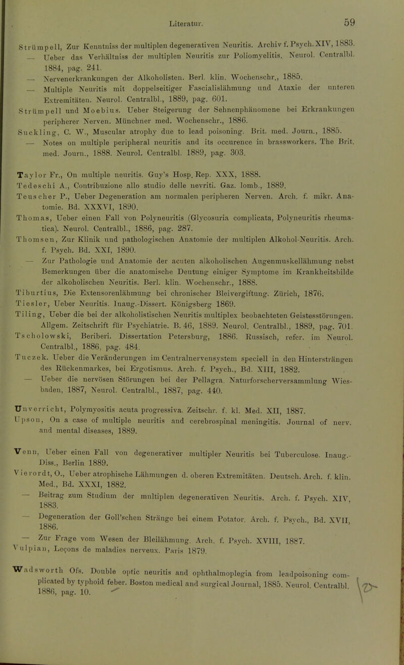 Strümpell, Zur Kenntniss der multiplen degenerativen Neuritis. Archiv f. Psych.XIV, 1883. lieber das Verhältniss der multiplen Neuritis zur Poliomyelitis. Neurol. Centralbl. 1884, pag. 241. Nervenerkrankungen der Alkoholisten. Berl. klin. Wochenschr., 1885. Multiple Neuritis mit doppelseitiger Fascialislähmung und Ataxie der unteren Extremitäten. Neurol. Centralbl., 1889, pag. 601. Strümpell und Moebius. lieber Steigerung der Sehnenphänomene bei Erkrankungen peripherer Nerven. Münchner med. Wochenschr., 1886. Suckling, C. W., Muscular atrophy due to lead poisoning. Brit. med. Journ., 1885. — Notes on multiple peripheral neuritis and its occurence in brassworkers. The Brit. med. Journ., 1888. Neurol. Centralbl. 1889, pag. 303. Taylor Fr., On multiple neuritis. Guy's Hosp. Rep. XXX, 1888. Tedeschi A., Contribuzione allo studio delle nevriti. Gaz. lomb., 1889. Teuscher P., Ueber Degeneration am normalen peripheren Nerven. Arch. f. mikr. Ana- tomie. Bd. XXXVI, 1890. Thomas, Ueber einen Fall von Polyneuritis (Glycosuria complicata, Polyneuritis rheuma- tica). Neurol. Centralbl., 1886, pag. 287. Thomsen, Zur Klinik und pathologischen Anatomie der multiplen Alkohol-Neuritis. Arch. f. Psych. Bd. XXI, 1890. — Zur Pathologie und Anatomie der acuten alkoholischen Augenmuskellähmung nebst Bemerkungen über die anatomische Deutung einiger Symptome im Krankheitsbilde der alkoholischen Neuritis. Berl. klin. Wochenschr., 1888. Tiburtius, Die Extensorenlähmung bei chronischer Bleivergiftung. Zürich, 1876. Tiesler, Ueber Neuritis. Inaug.-Dissert. Königsberg 1869. Tiling, Ueber die bei der alkoholistischen Neuritis multiplex beobachteten Geistesstörungen. Aligem. Zeitschrift für Psychiatrie. B. 46, 1889. Neurol. Centralbl., 1889, pag. 701. Tscholowski, Beriberi. Dissertation Petersburg, 1886. Russisch, refer. im Neurol. Centralbl., 1886, pag. 484. Tuczek. Ueber die Veränderungen im Centrainervensystem speciell in den Hintersträngen des Rückenmarkes, bei Ergotismus. Arch. f. Psych., Bd. XIII, 1882. — Ueber die nervösen Störungen bei der Pellagra. Naturforscherversammlung Wies- baden, 1887, Neurol. Centralbl., 1887, pag. 440. Unverricht, Polymyositis acuta progressiva. Zeitschr. f. kl. Med. XII, 1887. Ujison, On a case of multiple neuritis and cerebrospinal meningitis. Journal of nerv, and mental diseases, 1889. Venn, Ueber einen Fall von degenerativer multipler Neuritis bei Tuberculose. Inaug- Diss., Berlin 1889. Vierordt, O., Ueber atrophische Lähmungen d. oberen Extremitäten. Deutsch. Arch. f. klin Med., Bd. XXXI, 1882. — Beitrag zum Studium der mnltiplen degenerativen Neuritis. Arch. f. Psych XIV 1883. — Degeneration der GoU'schen Stränge bei einem Potator. Arch. f. Psvch. Bd XVII 1886. — Zur Frage vom Wesen der Bleilähmung. Arch. f. Psych. XVIII, 1887. A ulpian, Levens de maladies nerveux. Pari.s 1879. Wadsvvorth Ofs. Double optic neuritis and ophthalmoplegia from leadpoisoning com- piicated by typhoid feber. Boston medical and surgical Journal, 1885. Neurol Centralbl 1886, pag. 10. ■ ■