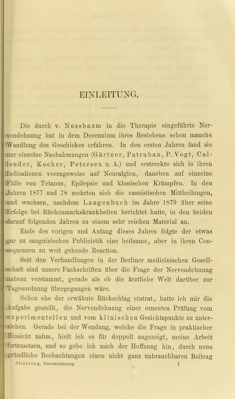 EINLEITUNG. Die durch v. Nussbaum in die Therapie eingeführte Ner- \yendehnung hat in dem Decennium ihres Bestehens schon manche 'Wandlung des Geschickes erfahren. In den ersten Jahren fand sie :nur einzelne Nachahmungen (Gärtner, Patruhan, P. Vogt, Cal- Jender, Kocher, Petersen u. A.) und erstreckte sich in ihren Tndicationen vorzugsweise auf Neuralgien, daneben auf einzelne EFälle von Tetanus, Epilepsie und klonischen Krämpfen. In den ■ Jahren 1S77 und 78 mehrten sich die casuistischen Mittheilungen, rund wuchsen, nachdem Langenbuch im Jahre 1879 über seine lErfolge bei Rückenmarkskrankheiten berichtet hatte, in den beiden cdarauf folgenden Jahren zu einem sehr reichen Material an. Ende des vorigen und Anfang dieses Jahres folgte der etwas ^r zu sanguinischen Publicistik eine heilsame, aber in ihren Con- •sequenzen zu weit gehende Reaction. Seit den Verhandlungen in der Berliner medicinischen Gesell- »schaft sind unsere Fachschriften über die Frage der Nervendehnung mahezu verstummt, gerade als ob die ärztliche Welt darüber zur 'Tagesordnung übergegangen wäre. Schon ehe der erwähnte Rückschlag eintrat, hatte ich mir die Aufgabe gestellt, die Nervendehnung einer erneuten Prüfung vom -experimentellen und vom klinischen Gesichtspunkte zu unter- ^ziehen. Gerade bei der Wendung, welche die Frage in praktischer fHinsicht nahm, hielt ich es für doppelt angezeigt, meine Arbeit !fortzusetzen, und so gebe ich mich der Hoffnung hin, durch neue -igrtindliche Beobachtungen einen nicht ganz unbrauchbaren Beitrag