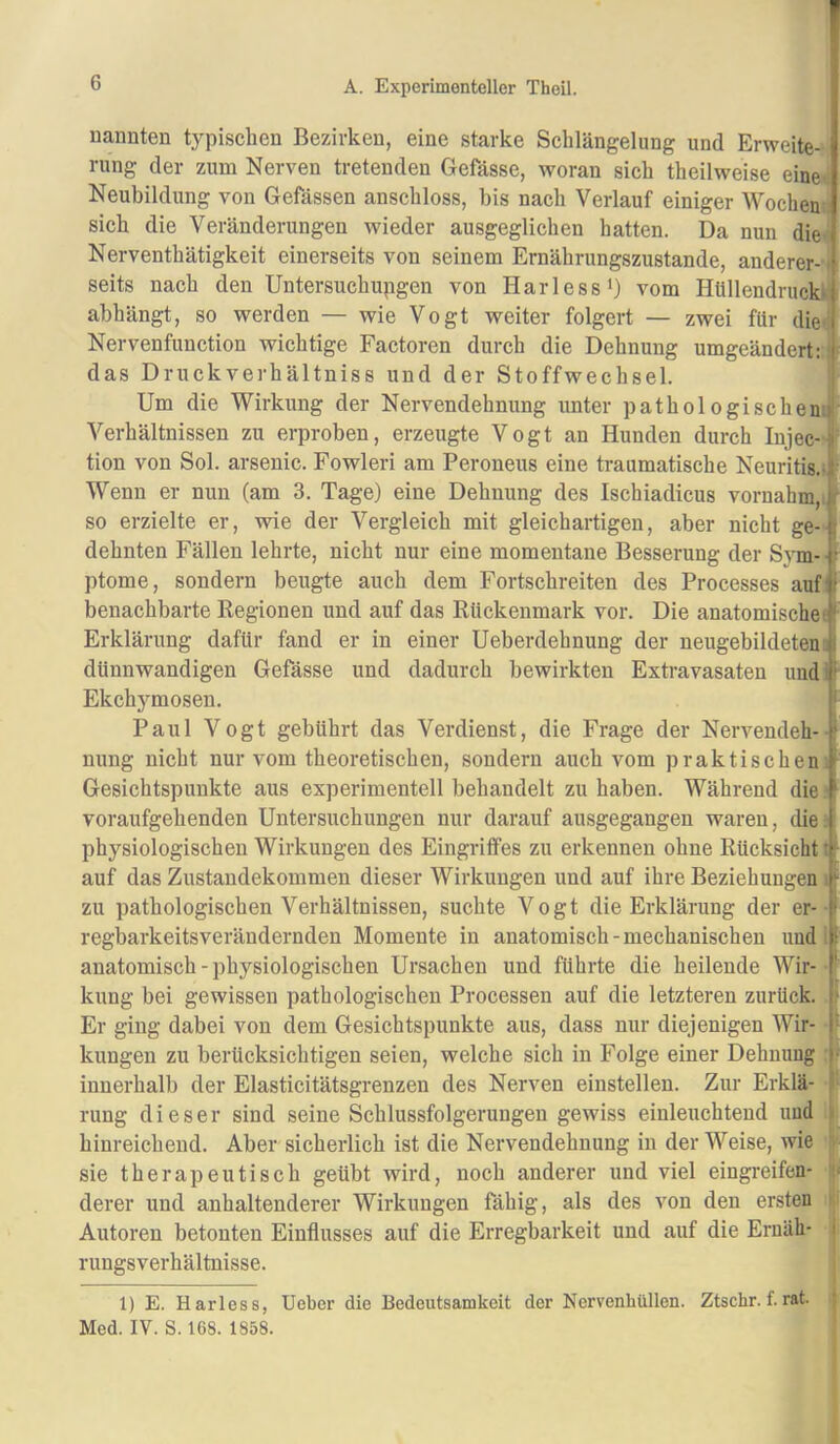 uannten typischen Bezirken, eine starke Schlängelung und Erweite- rung der zum Nerven tretenden Gefässe, woran sich theilweise eine. Neubildung von Gefässen anschloss, bis nach Verlauf einiger Wochen sich die Veränderungen wieder ausgeglichen hatten. Da nun die. Nerventhätigkeit einerseits von seinem Ernährungszustände, anderer-1 seits nach den Untersuchupgen von Harless') vom HUllendrucb abhängt, so werden — wie Vogt weiter folgert — zwei für die Nervenfunction wichtige Factoren durch die Dehnung umgeändert: das Druckverhältniss und der Stoffwechsel. Um die Wirkung der Nervendehnung unter pathologischen.»' Verhältnissen zu erproben, erzeugte Vogt an Hunden durch Injec-li tion von Sol. arsenic. Fowleri am Peroneus eine traumatische Neuritis.; • Wenn er nun (am 3. Tage) eine Dehnung des Ischiadicus vornahm,, r so erzielte er, wie der Vergleich mit gleichartigen, aber nicht ge- ; dehnten Fällen lehrte, nicht nur eine momentane Besserung der Sym- • ptome, sondern beugte auch dem Fortschreiten des Processes auf ( benachbarte Regionen und auf das Rückenmark vor. Die anatomisches ( Erklärung dafür fand er in einer Ueberdehnung der neugebildeten il dünnwandigen Gefässe und dadurch bewirkten Extravasaten undi» Ekchymosen. ' Paul Vogt gebührt das Verdienst, die Frage der Nervendeh- ’ nung nicht nur vom theoretischen, sondern auch vom praktischen,' Gesichtspunkte aus experimentell behandelt zu haben. Während die ^ voraufgehenden Untersuchungen nur darauf ausgegangen waren, die. physiologischen Wirkungen des Eingriifes zu erkennen ohne Rücksicht •' auf das Zustandekommen dieser Wirkungen und auf ihre Beziehungen ; zu pathologischen Verhältnissen, suchte Vogt die Erklärung der er- i regbarkeitsverändernden Momente in anatomisch-mechanischen und 1 anatomisch - physiologischen Ursachen und führte die heilende Wir- ‘ kung bei gewissen pathologischen Processen auf die letzteren zurück. j> Er ging dabei von dem Gesichtspunkte aus, dass nur diejenigen Wir- p klingen zu berücksichtigen seien, welche sich in Folge einer Dehnung |- innerhalb der Elasticitätsgrenzen des Nerven einstellen. Zur Erklä- 1' rung dieser sind seine Schlussfolgerungen gewiss einleuchtend und hinreichend. Aber sicherlich ist die Nervendehnung in der Weise, wie sie therapeutisch geübt wird, noch anderer und viel eingreifen- derer und anhaltenderer Wirkungen fähig, als des von den ersten ■ Autoren betonten Einflusses auf die Erregbarkeit und auf die Ernäh- i rungsverhältnisse. 1) E. Harless, lieber die Bedeutsamkeit der Nervenhüllen. Ztschr. f. rat. : Med. IV. S. 168. 1858.