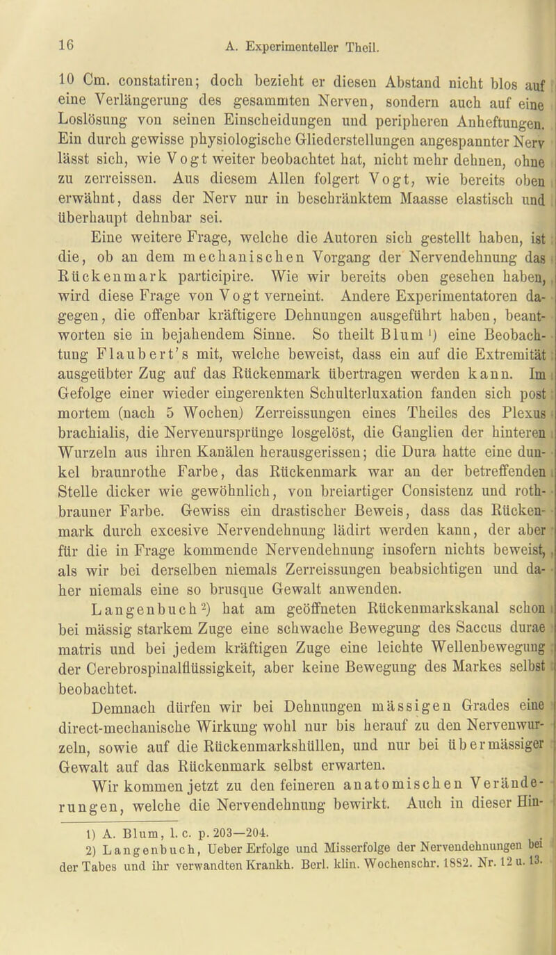 10 Cm. constatiren; doch bezieht er diesen Abstand nicht blos auf eine Verlängerung des gesummten Nerven, sondern auch auf eine Loslösung von seinen Einscheidungen und peripheren Anheftungen. i Ein durch gewisse physiologische Gliederstellungen angespannter Nerv lässt sich, wie V 0 g t weiter beobachtet hat, nicht mehr dehnen, ohne ; zu zerreissen. Aus diesem Allen folgert Vogt, wie bereits oben i erwähnt, dass der Nerv nur in beschränktem Maasse elastisch und | überhaupt dehnbar sei. Eine weitere Frage, welche die Autoren sich gestellt haben, ist i die, ob an dem mechanischen Vorgang der Nervendehnung das Rückenmark participire. Wie wir bereits oben gesehen haben,, wird diese Frage von Vogt verneint. Andere Experimentatoren da- gegen, die offenbar kräftigere Dehnungen ausgeführt haben, beant- worten sie in bejahendem Sinne. So theilt Blum*) eine Beobach- tung Flaubert’s mit, welche beweist, dass ein auf die Extremität ausgeübter Zug auf das Rückenmark übertragen werden kann. Im i Gefolge einer wieder eingerenkten Schulterluxation fanden sich post mortem (nach 5 Wochen) Zerreissungen eines Theil es des Plexus • brachialis, die Nervenursprünge losgelöst, die Ganglien der hinteren . Wurzeln aus ihren Kanälen herausgerissen; die Dura hatte eine dun- kel braunrothe Farbe, das Rückenmark war an der betreffenden. Stelle dicker wie gewöhnlich, von breiartiger Consistenz und roth- brauner Farbe. Gewiss ein drastischer Beweis, dass das Rücken- ■ mark durch excesive Nervendehnung lädirt werden kann, der aber ■ für die in Frage kommende Nervendehnung insofern nichts beweist,. als wir bei derselben niemals Zerreissungen beabsichtigen und da- • her niemals eine so brusque Gewalt anwenden. Langenbuch 2) hat am geöffneten Rückenmarkskanal schon i bei mässig starkem Zuge eine schwache Bewegung des Saccus durae matris und bei jedem kräftigen Zuge eine leichte Wellenbewegung der Cerebrospinalflüssigkeit, aber keine Bewegung des Markes selbst: beobachtet. Demnach dürfen wir bei Dehnungen mässigen Grades eine direct-mechanische Wirkung wohl nur bis herauf zu den Nervenwur- j zeln, sowie auf die Rückenmarkshüllen, und nur bei übermässiger ; Gewalt auf das Rückenmark selbst erwarten. Wir kommen jetzt zu den feineren anatomischen Verände- rungen, welche die Nervendehnung bewirkt. Auch in dieser Hin- ^ 1) A. Blum, l.c. p. 203—204. 2) Langenbuch, üeber Erfolge und Misserfolge der Nervendehnungen bei der Tabes und ihr verwandten Krankh. Berl. klin. Wochenschr. 1882. Nr. 12 u. 13.