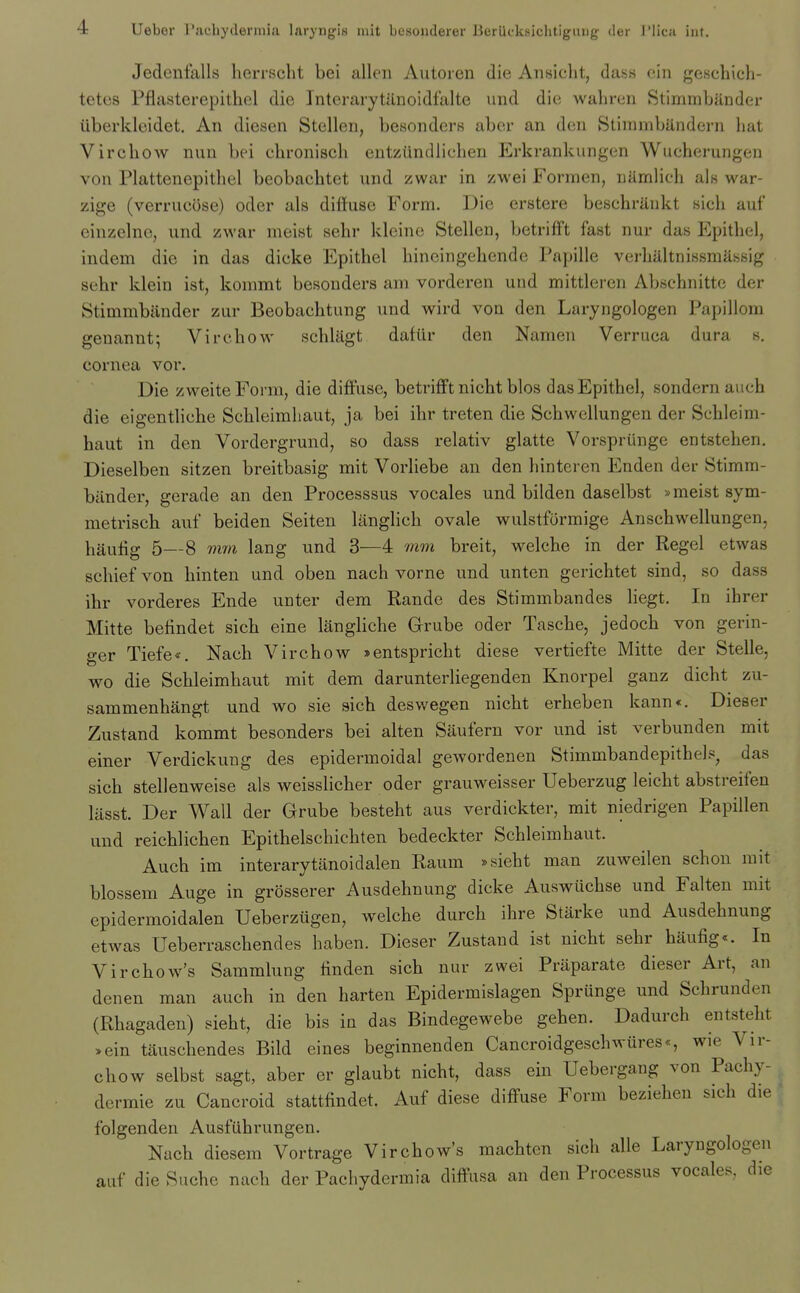 Jedcnfalls herrscht bei alien Autoien die Ansicht, dass ein geschich- tetcs Pflasterepithel die Interarytilnoidfalte vmd die walireii StimmbilDder iiberklcidet. An diesen Stellen, besondcrs aber an den Stimmbilndern hat Virchow nun bei chronisch entziindlichen Erkrankungen Wucherungen von Plattenepithel beobachtet und zwar in zwei Forinen, uamlich als war- zige (verrucose) oder als diffuse Form. Die erstere beschriinkt sich auf eiuzelnc, und zwar meist selir kleinc Stellen, betriff't fast nur das Epithel, indem die in das dicke Epithel hincingehende Papille verhilltnissmassig sehr klein ist, kommt besonders am vorderen und mittleren Abschnitte der Stimmbiinder zur Beobachtung und wird von den Laryngologen Papillora geuannt; Virchow schliigt dafiir den Nameii Verruca dura s. cornea vor. Die zweiteForm, die diffuse, betrifft nicht bios das Epithel, sondern aiich die eigentlicbe Schleimliaut, ja bei ihr treten die Schwellungen der Schleim- haut in den Vordergrund, so dass relativ glatte Vorspriinge entstehen. Dieselben sitzen breitbasig mit Vorliebe an den hinteren Enden der Stimm- biinder, gerade an den Processsus vocales und bilden daselbst > meist sym- raetrisch auf beiden Seiten langlich ovale wulstformige Anschwellungen, hauffg 5—8 mm lang und 3—4 mm breit, welche in der Kegel etwas schief von binten und oben nach vorne und unten gerichtet sind, so dass ihr vorderes Ende unter dem Rande des Stimmbandes liegt. In ihrer Mitte belindet sich eine langliche Grube oder Tasche, jedoch von gerin- ger Tiefe*. Nach Virchow »entspricht diese vertiefte Mitte der Stelle, wo die Schleimbaut mit dem darunterliegenden Knorpel ganz dicht zu- sammenhangt und wo sie sich deswegen nicht erheben kann*. Dieser Zustand kommt besonders bei alten Saufern vor und ist verbunden mit einer Verdickung des epidermoidal gewordenen Stimmbandepithels, das sich stellenweise als weisslicher oder grauw^eisser Ueberzug leicht abstreifen lasst. Der Wall der Grube besteht aus verdickter, mit niedrigen Papillen und reichlichen Epithelschichten bedeckter Schleimhaut. Auch im interarytlinoidalen Raum »sieht man zuweilen schou mit blossem Auge in grosserer Ausdehnung dicke Auswiichse und Falten mit epidermoidalen Ueberziigen, welche durch ihre Starke und Ausdehnung etwas Ueberraschendes haben. Dieser Zustand ist nicht sehr haufig*. In Virchow^'s Sammlung linden sich nur zwei Praparate dieser Art, an denen man auch in den harten Epidermislagen Sprunge und Schrunden (Rhagaden) sieht, die bis in das Bindegewebe gehen. Dadurch entsteht »ein tauschendes Bild eines beginnenden Cancroidgeschwiires*, wie Vir- chow selbst sagt, aber er glaubt nicht, dass ein Uebergang von Pachy- dermie zu Cancroid stattfindet. Auf diese diffuse Form beziehen sich die folgenden Ausfiihrungen. Nach diesem Vortrage Virchow's machten sich alle Laryngologen auf die Suche nach der Pachydermia diffusa an den Processus vocales, die
