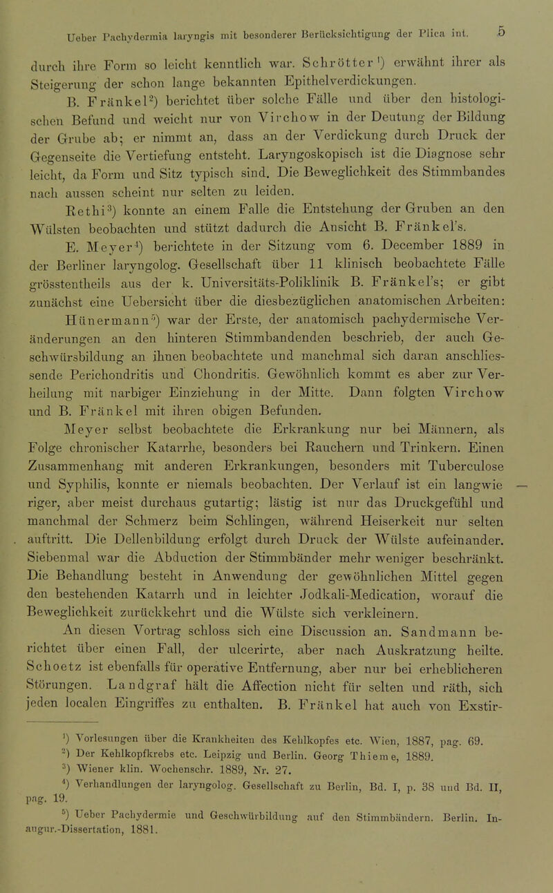 durch ihre Form so leicht kenntlich wai\ Schrotter') erwahnt ihrer als Steigerung der schon lange bekannten Epithelverdickungen. B. FrankeF) berichtet iiber solche Fillle und liber den histologi- schen Befund und weicht nur von Virchow in der Deutung der Bildung der Grube ab- er nimmt an, dass an der Verdickung durch Druck der Gegenseite die Vertiefung entsteht, Laryngoskopisch ist die Diagnose sehr leicht, da Form und Sitz typisch sind. Die Beweghchkeit des Stimmbandes nach aussen scheint nur selten zu leiden. Rethi=^} konnte an einem Falle die Entstehung der Gruben an den Witlsten beobachten und stutzt dadurch die Ansicht B. Frank el's. E. Meyer') berichtete in der Sitzung vom 6. December 1889 in der Berliner laryngolog. Gesellschaft iiber 11 khnisch beobachtete Falle grosstentheils aus der k. Universitats-Pohklinik B. Frankel's; er gibt zunachst eine Uebersicht iiber die diesbeziigHchen anatomischen Arbeiten: Hiinermann'') war der Erste, der anatomisch pachydermische Ver- anderungen an den hinteren Stirambandenden beschrieb, der audi Ge- schwiirsbildung an ihuen beobachtete und manchmal sich daran anschlies- sende Perichondritis und Chondritis. Gewohnlich kommt es aber zur Ver- heilung mit narbiger Einziehung in der Mitte. Dann folgten Virchow und B. Frank el mit ihren obigen Befunden. Meyer selbst beobachtete die Erkrankung nur bei Mannern, als Folge chronischer Katarrhe, besonders bei Rauchern und Trinkern. Einen Zusammenhang mit anderen Erkrankungen, besonders mit Tuberculose und Syphilis, konnte er niemals beobachten. Der Verlauf ist ein langwie — riger, aber meist durchaus gutartig; lastig ist nur das Druckgefiihl und manchmal der Schraerz beim Schlingen, wahrend Heiserkeit nur selten auftritt. Die Dellenbildung erfolgt durch Drack der Wiilste aufeinander. Siebenmal war die Abduction der Stimmbander mehr weniger beschrankt. Die Behandlung besteht in Anwendung der gewohnlichen Mittel gegen den bestehenden Katarrh und in leichter Jodkali-Medication, worauf die Beweghchkeit zuriickkehrt und die Wiilste sich verkleinern. An diesen Vortrag schloss sich eine Discussion an. Sandmann be- richtet iiber einen Fall, der ulcerirte, aber nach Auskratzung heilte. Schoetz ist ebenfalls fiir operative Entfernung, aber nur bei erheblicheren Storungen. Landgraf halt die Affection nicht fiir selten und rath, sich jeden localen Eingriffes zu enthalten. B. Friinkel hat auch von Exstir- ') Vorlesungen iiber die Krankheiten des Kelilkopfes etc. Wien, 1887, pag. 69. 2) Der Kehlkopfkrebs etc. Leipzig und Berlin. Georg Thieme, 1889. ■■') Wiener klin. Wochenschr. 1889, Nr. 27. ) Verhandlungen der laryngolog. Gesellschaft xn Berlin, Bd. I, p. 38 und Bd. II, pag. 19. ^) Ueber Pachydermie und Geschvvurbildung auf den Stimmbandern. Berlin. In- angur.-Dissertation, 1881.