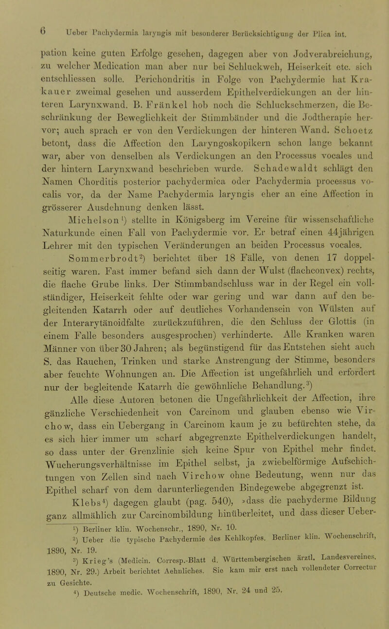 pation keine giiteu Erfolge geseheii, dagegen aber von Jodvorabreicliung, zu wclclier Medication man abcr nur bei Scbluckweh, Heiserkeit etc. sicb eutschliessen solle. Pericbondritis in Folge von Pacliydermie bat Kra- kaiier zweimal geseben und ausserdem Epitbelverdickungen an der liin- teren Larynxwand. B. Frilnkel bob nocb die Scbbickscbmerzen, die Be- scbrilnkung der BewegHcbkeit der StimmbUnder und die Jodtberapie her- vor; aucb spracb er von den Verdickungcn der binteren Wand. Scboetz betont, dass die Affection den Laryngoskopikern scbon lange bckannt war, aber von denselben als Verdickungen an den Processus vocales und der hintern Larynxwand bescbrieben wurde. Scbadewaldt scbliigt den Namen Cborditis posterior pacbydermica oder Pacbydermia processus vo- calis vor, da der Name Pacbydermia laryngis eber an eine Affection in grosserer Ausdebnung denken lasst. Micbelson') stellte in Konigsberg im Vereine fiir wissenscbafdiobe Naturkunde einen Fall von Pacbydermie vor. Er betraf einen 44jahrigen Lebrer mit den typiscben Veranderungen an beiden Processus vocales. Sommerbrodt^) bericbtet iiber 18 Fiille, von denen 17 doppel- seitig waren. Fast immer befand sicb dann der Wulst (flacbconvex) recbts, die flacbe Grube links. Der Stimrabandscbluss war in der Kegel ein voU- standiger, Heiserkeit feblte oder war gering und war dann auf den be- gleitenden Katarrb oder auf deutHcbes Vorbandensein von Wiilsten auf der Interarytanoidfalte zuriickzufiibren, die den Scbluss der Glottis (in einem Falle besonders ausgesprocbeu) verbinderte. Alle Kranken waren Manner von liber 30 Jabren; als begiinstigend fiir dasEntsteben siebt aucb S. das Raucben, Trinken und starke Anstrengung der Stimme, besonders aber feucbte Wobnungen an. Die Affection ist ungefabrlich und erfordert nur der begleitende Katarrb die gewobnHcbe Bebandlung. 3) Alle diese Autoren betonen die Ungefabrlicbkeit der Affection, ibre ganzlicbe Verscbiedenbeit von Carcinom und glauben ebenso wie Vir- cbow, dass ein Uebergang in Carcinom kaum je zu befiircbten stebe, da es sicb bier- immer urn scbarf abgegrenzte Epitbelverdickungen bandelt, so dass unter der Grenzlinie sicb keine Spur von Epitbel mebr flndet. Wucberungsverbaltnisse im Epitbel selbst, ja zwiebelformige Aufscbicb- tungen von Zellen sind nacb Vircbow obne Bedeutung, wenn nur das Epitbel scbarf von dem darunterliegenden Bindegewebe abgegrenzt ist. Klebs^) dagegen glaubt (pag. 540), *dass die pacbyderme Bildung ganz allmablicb zur Carcinombildung biniiberleitet, und dass dieser Ueber- 1) Berliner kliu. Wochenschr., 1890, Nr. 10. 2) Ueber die typische Pacbydermie des Kehlkopfes. Berliner klin. Wocbenscbrift, 1890, Nr. 19. 3) Krieg's (Medicin. Corresp.-Blatt d. Wiirttembergischen arztl. Landesvereines. 1890, Nr. 29.) Arbeit bericbtet Aehnliches. Sie kam mir erst nacb voUendeter Correctur zu Gesicbte. '') Deutscbe medic. Wocbenscbrift, 1890, Nr. 24 und 25.