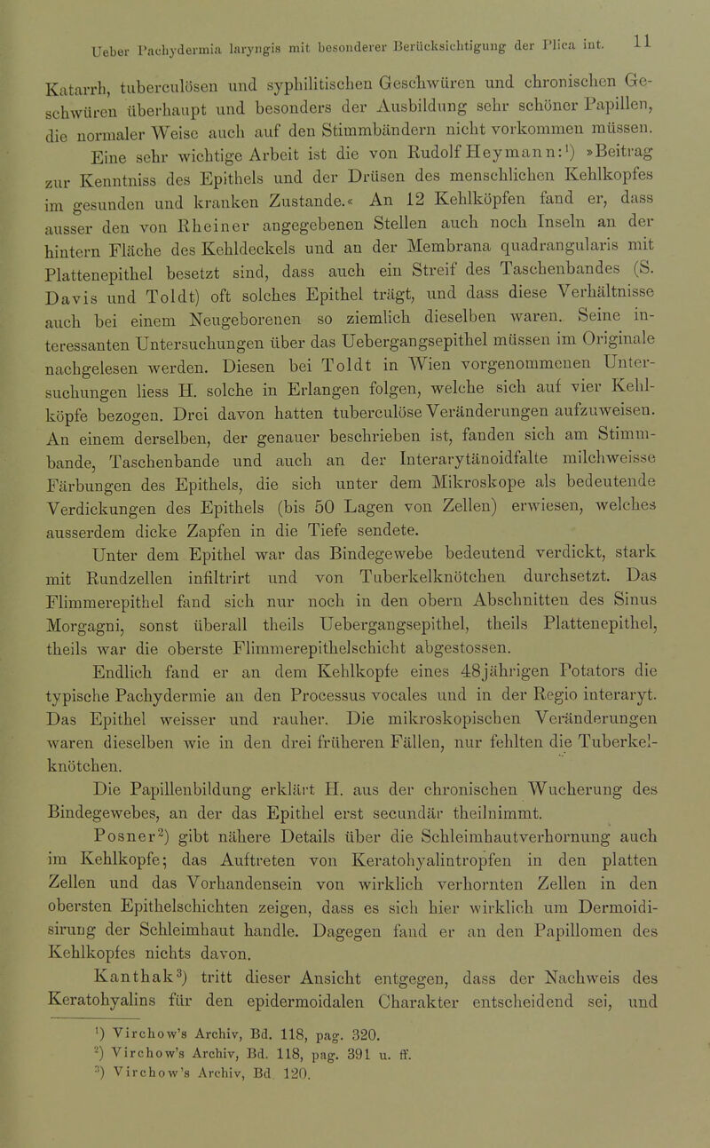 Katarrh, tuberculosen und sypliilitischen Geschwuren und chronischen Ge- schwiiren iiberhaupt und besonders der Ausbildnng sehr scbijner Papillen, die normaler Weisc audi auf den Stimmbiindern nicbt vorkommen mussen. Eine sehr wicbtige Arbeit ist die von Rudolf Hey man n:') »Beitrag zur Kenntniss des Epithels und der Drusen des menseblicben Keblkopfes im gesunden und kranken Zustande.« An 12 Keblkopfen fand er, dass ausser den von Rbeiner angegebenen Stellen auch noch Inseln an der hintern Flacbe des Kebkleckels und an der Membrana quadrangularis mit Plattenepitbel besetzt sind, dass auch ein Streif des Taschenbandes (S. Davis und Toldt) oft solches Epithel triigt, und dass diese Verhaltnisse auch bei einem Neugeborenen so ziemlich dieselben waren. Seine in- teressanten Untersuchungen tlber das Uebergangsepithel mussen im Originale nachgelesen werden. Diesen bei Toldt in Wien vorgenommeuen Unter- suchungen liess H. solche in Erlangen folgen, welche sich auf vier Kehl- kopfe bezogen. Drei davon hatten tuberculose Veranderungen aufzuweiseu. An einem derselben, der genauer beschrieben ist, fanden sich am Stimm- bande, Taschenbande und auch an der Interarytanoidfalte milchweisse Farbungen des Epithels, die sich unter dem Mikroskope als bedeutende Verdickungen des Epithels (bis 50 Lagen von Zellen) erwiesen, welches ausserdem dicke Zapfen in die Tiefe sendete. Unter dem Epithel war das Bindegewebe bedeutend verdickt, stark mit Rundzellen infiltrirt und von Tuberkelknotchen durchsetzt. Das Fhmmerepithel fand sich nur noch in den obern Abschnitten des Sinus Morgagni, sonst iiberall theils Uebergangsepithel, theils Plattenepitbel, theils war die oberste Flimmerepithelschicht abgestossen. Endlich fand er an dem Kehlkopfe eines 48jahrigen Potators die typische Pachydermie an den Processus vocales und in der Regio interaryt. Das Epithel weisser und rauher. Die mikroskopischen Veiiinderungen waren dieselben wie in den drei friiheren Fallen, nur fehlten die Tuberkel- knotchen. Die Papillenbildung erklart H. aus der chronischen Wucherung des Bindegewebes, an der das Epithel erst secundar theilnimmt. Posner^) gibt nahere Details liber die Schleimhautverhornung auch im Kehlkopfe; das Auftreten von Keratohyalintropfen in den platten Zellen und das Vorhandensein von wirklich verhornten Zellen in den obersten Epithelschichten zeigen, dass es sich hier wirklich um Dermoidi- siruDg der Schleimhaut handle. Dagegen faud er an den Papillomen des Keblkopfes nichts davon. Kanthak^) tritt dieser Ansicht entgegen, dass der Nachweis des KeratohyaHns fiir den epidermoidalen Charakter entscheidend sei, und <) Virchow's Archiv, Bd, 118, pag. 320, 2) Virchow's Archiv, Bd. 118, pag, 391 u. ff. ■■) Virchow's Archiv, Bd. 120.