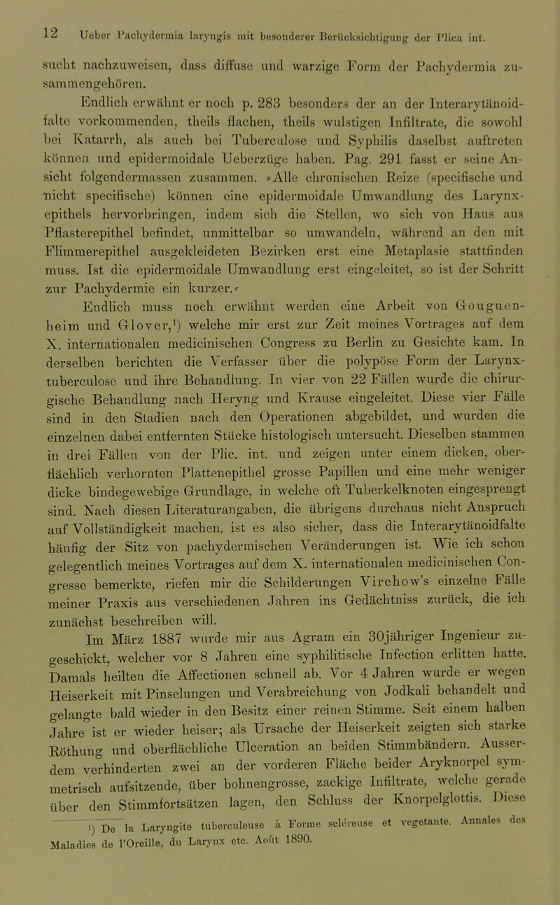 siicht nachzuweisen, class diffuse und warzige Form der Pachydermia zu- sammengehiiren. Endlich erwillmt er nocli p. 283 besonders der an der Interarytanoid- falte vorkommenden, theils flachen, tlicils wulstigen Infiltrate, die sowohl bei Katarrh, als aueh bei Tuberculose und Sypliilis daselbst auftreten konncu und epidermoidale Ueberzuge haben. Pag. 291 fasst er seine An- sicht folgendermassen zusammen. »Alle chronischen Reize (specifische und nicht specifische) konnen eine epidermoidale Umwandlung des Larynx- epithels hervorbringen, iudem sich die Stellen, wo sich von Hau.s aus Pflasterepithel befindet, unmittelbar so umwandeln, wahrend an den mit Flimmerepithel ausgekleideten Bezirken erst eine Metaplasie stattfinden muss. 1st die epidermoidale Umwandlung erst eingeleitet, so ist der Schritt zur Pachydermie ein kurzer.- Endlich muss noch erwilhut werden eine Arbeit von Grouguen- heim und Glover,') welche mir erst zur Zeit meines Vortrages auf dem X. internationalen medicinischen Congress zu Berlin zu Gesichte kam. In derselben berichten die Verfasser iiber die polypose Form der Larynx- tuberculose und ihre Behandlung. In vier von 22 Fallen wurde die chirur- gische Behandlung nach Heryng und Krause eingeleitet. Diese vier Falle sind in den Stadien nach den Operationen abgebildet, und wurden die einzelnen dabei entfernten Stucke histologisch untersucht. Dieselben stammen in drei Fallen von der Plic. int. und zeigen unter einem dicken, ober- flachlich verhornten Plattenepitbel grosse Papillen und eine mehr weniger dicke bindegewebige Grundlage, in welche oft Tuberkelknoten eingesprengt sind. Nach diesen Literaturangaben, die iibrigcns durchiius nicht Anspruch auf VoUstandigkeit machen, ist es also sicker, dass die Interarytanoidfalte haufig der Sitz von pachyderraischen Veranderungen ist. Wie ich schon gelegentlich meines Vortrages auf dem X. internationalen medicinischen Con- gresse bemerkte, riefen mir die Schilderungen Virchow's einzelne Falle meiner Praxis aus verschiedenen Jahren ins Gedachtniss zuruck, die ich zunachst beschreiben will. Im Marz 1887 wurde mir aus Agram ein SOjahriger Ingenieur zu- gescbickt, welcher vor 8 Jahren eine syphilitische Infection erlitten hatte. Damals heilten die Affectionen schnell ab. Vor 4 Jahren wurde er wegen Heiserkeit mit Pinselungen und Verabreichung von Jodkali behandelt und gelangte bald wieder in den Besitz einer reinen Stimme. Seit einem halben Jahre ist er wieder heiser; als Ursache der Heiserkeit zeigten sich starke Rothung und oberflachliche Ulceration an beiden Stimmbandern. Ausser- dem verhinderten zwei an der vorderen Flache beider Aryknorpel sym- metrisch aufsitzende, iiber bohnengrosse, zackige Infiltrate, welche gerade uber den Stimmfortsiitzen lagen, den Schluss der Knorpelglottis. Diese YdTi^ Laryngite tuberculeuse a Forme sclereuse et vegetante. Annales des Maladies de I'Oreiile, du Larynx etc. Aofit 1890.