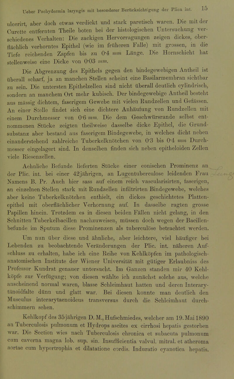 ulcerirt, aber doch etvvas verdickt und stark paretisch waren. Die mit der Curette entfernten Theile boten bei der liistologischen Untersuchung ver- schiedenes Verhalten: Die zackigen Hervorragungen zeigen dickes, ober- fliiehlieh verhorntes Epithel (wie im frtiheren Falle) mit grossen, in die Tiefe reichenden Zapfen bis zu 0-4 mm Lange. Die Hornschicht liat stellenweise eine Dicke von 0-03 mm. Die Abgrenzung des Epithels gegen den bindegewebigen Antheil ist iiberall scharf, ja an manchen Stellen scheint eine Basilarmembran sichtbar zu sein. Die untersten Epitbelzellen sind nicht iiberall deutlich cylindrisch, sondern an manchem Ort mehr kubisch. Der bindegewebige Antheil besteht aus mtissig dichtem, faserigem Gewebe mit vielen Kundzellen und Gefassen. An einer Stelle findet sich eine dichtere Anhaufung von Rundzellen mit einem Durchmesser von 06 mm. Die dem Geschwiirsrande selbst ent- nommenen Stticke zeigten theilweise dasselbe dicke Epithel, die Grund- substanz aber bestand ans faserigem Bindegewebe, in welches dicht neben einanderstehend zahlreiche Tuberkelknotchen von 0'3 bis 0*4 wim Durch- messer eingelagert sind. In denselben finden sich neben epitheloiden Zellen viele Riesenzellen. Aehnliche Befunde lieferten Stiicke einer eonischen Prominenz an der Plic. int. bei einer 42jahrigen, an Lugentuberculose leidenden Frau Namens B. Pr. Auch hier sass atif einem reich vascularisirten, faserigen, an einzelnen Stellen stark mit Rundzellen infiltrirten Bindegewebe, welches aber keine Tuberkelknotchen enthielt, ein dickes geschichtetes Platten- epithel mit oberflachlicher Verhornung auf. In dasselbe ragten grosse Papillen hinein. Trotzdem es in diesen beiden Fallen nicht gelang, in den Schnitten Tuberkelbacillen nachzuweisen, miissen doch wegen der Bacillen- befunde im Sputum diese Prominenzen als tuberculose betrachtet werden. Um nun iiber diese und ahnliche, aber leichtere, viel haufiger bei Lebenden zu beobachtende Veranderungen der Plic. int. naheren Auf- schluss zu erhalten, habe ich eine Reihe von Kehlkopfen im pathologisch- anatomischen Institute der Wiener Universitat mit giitiger Erlaubniss des Professor Kundrat genauer untersucht. Im Ganzen standen mir 40 Kehl- kopfe zur Verfiigung; von diesen wahlte ich zunachst solche aus, welche anscheinend normal waren, blasse Schleimhaut batten und deren Interary- tilnoidfalte diinn und glatt war. Bei diesen konnte man deutlich den Musculus interarytaenoideus transversus durch die Schleimhaut durcb- schimmern sehen. Kehlkopf des SSjiihrigen D. M.,Hufschmiedes, welcher am 19.Mail890 an Tuberculosis pulroonum et Hydrops ascites ex cirrhosi hepatis gestorbcn war. Die Section wies nach Tuberculosis chronica et subacuta pulmonum cum caverna magna lob. sup. sin. Insufficientia valvul. mitral, et atheroma aortae cum hypertrophia et dilatatione cordis. Induratio cyanotica hepatis.