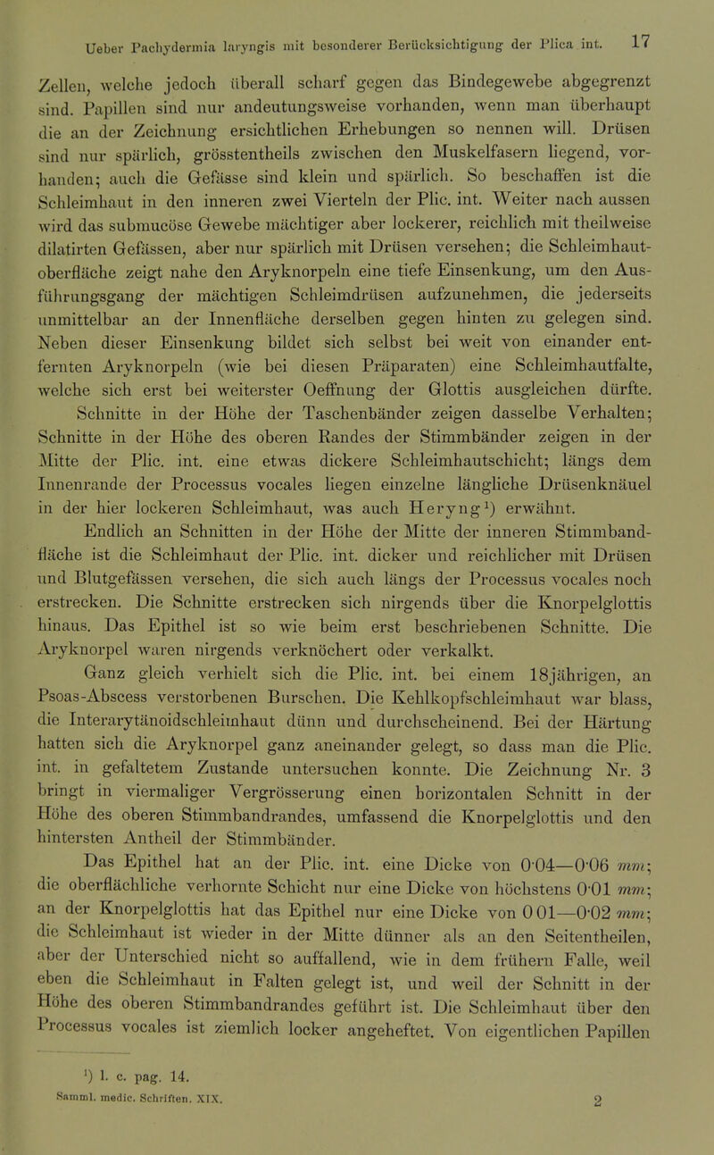 Zelleu, welche jedoch iiberall scharf gegen das Bindegewebe abgegrenzt sind. Papillen sind nur andeutimgsweise vorhanden, wenn man iiberhaupt die an der Zeichnung ersichtlichen Erhebungen so nennen will. Driisen sind nur sparlich, grdsstentheils zwischen den Muskelfasern liegend, vor- handen; aucli die Gefiisse sind klein und sparlich. So beschaffen ist die Schleirahaut in den inneren zwei Vierteln der Plic. int. Weiter nach aussen wird das submueose Gewebe machtiger aber lockerer, reichlich mit theilweise dilatirten Gefiissen, aber nur sparlich mit Driisen versehen; die Schleimhaut- oberflache zeigt nahe den Aryknorpeln eine tiefe Einsenkung, um den Aus- fiihrungsgang der machtigen Schleimdriisen aufzunehmen, die jederseits immittelbar an der Innenfliiche derselben gegen hinten zu gelegen sind. Neben dieser Einsenkung bildet sich selbst bei weit von einander ent- fernten Aryknorpeln (wie bei diesen Prllparaten) eine Schleimhautfalte, welche sich erst bei weiterster OefFnung der Glottis ausgieichen diirfte. Schnitte in der Hohe der Taschenbander zeigen dasselbe Verhalten; Schnitte in der Hohe des oberen Randes der Stimmbander zeigen in der Mitte der Plic. int. eine etwas dickere Schleimhautschicht; langs dem Innenrande der Processus vocales liegen einzelne langliche Driisenknauel in der hier lockeren Schleimhaut, was auch Heryng^) erwiihut. Endlich an Schnitten in der Hohe der Mitte der inneren Stimmband- flache ist die Schleimhaut der Plic. int. dicker und reichlicher mit Driisen und Blutgefassen versehen, die sich auch langs der Processus vocales noch erstrecken. Die Schnitte erstrecken sich nirgends iiber die Knorpelglottis hinaus. Das Epithel ist so wie beim erst beschriebenen Schnitte. Die Aryknorpel wuren nirgends verknochert oder verkalkt. Ganz gieich verhielt sich die Plic, int. bei einem ISjahrigen, an Psoas-Abscess verstorbenen Burschen, Die Kehlkopfschleimhaut war blass, die Interarytanoidschleimhaut diinn und durchscheinend. Bei der Hartung hatten sich die Aryknorpel ganz aneinander gelegt, so dass man die PHc. int. in gefaltetem Zustande untersuchen konnte. Die Zeichnung Nr. 3 bringt in viermaliger Vergrosserung einen horizontalen Schnitt in der Hohe des oberen Stimmbandrandes, umfassend die Knorpelglottis und den hintersten x\ntheil der Stimmbander. Das Epithel hat an der Plic. int. eine Dicke von 0-04—0-06 mnr, die oberflachliche verhornte Schicht nur eine Dicke von hochstens O'Ol mm; an der Knorpelglottis hat das Epithel nur eine Dicke von 001—0-02 ww; die Schleimhaut ist wieder in der Mitte dunner als an den Seitentheilen, aber der Unterschied nicht so auffallend, wie in dem friihern Falle, weil eben die Schleimhaut in Falten gelegt ist, und weil der Schnitt in der Hohe des oberen Stimmbandrandes gefCihrt ist. Die Schleimhaut iiber den Processus vocales ist ziemlich locker angeheftet. Von eigentlichen Papillen ') 1. c. pag. 14. Samml. medic. Schriften. XIX.