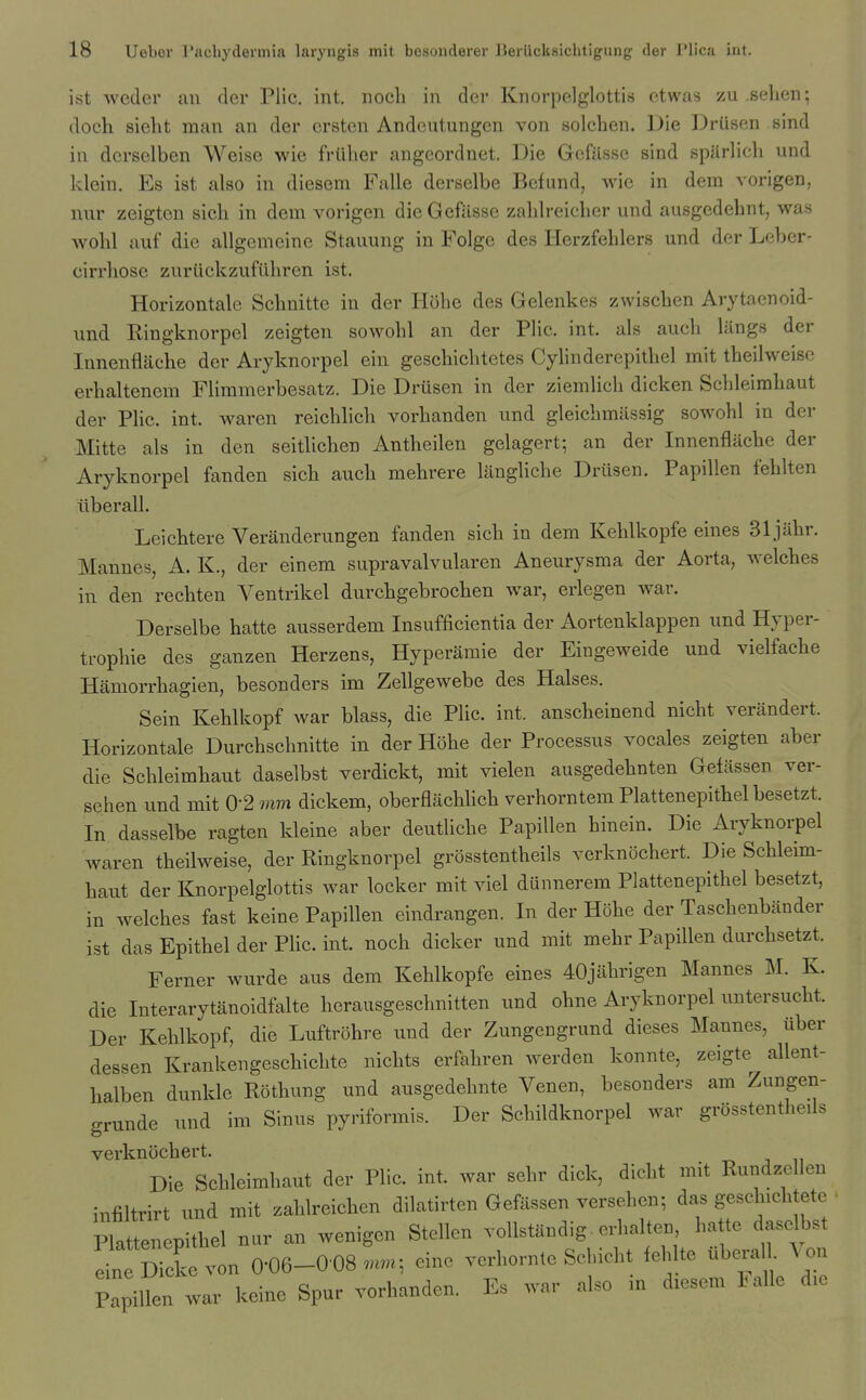 ist wecler an der Plic. int. nocli in der Knorpelglottis etwas zu .sehen; doch sieht man an der crsten Andcutungen von solchen. Die Drusen sind in derselben Weise wie friiher angeordnet. Die Gcfilsse sind spUrlich und klein, Es ist also in diesem Falle derselbe Befund, wie in dem vorigen, nur zeigten sich in dem vorigen die Gcfilsse zahlreicher und ausgedehnt, was wohl auf die allgemeine Stauung in Foige des Herzfehlers und der Leber- cirrhose zuriickzufuhren ist. Horizontale Schnitte in der Hohe des Gelenkes zwischen Arytaenoid- und Ringknorpel zeigten sowohl an der Plic. int. als auch liings der Innenfliiche der Aryknorpel ein geschichtetes Cylinderepithel mit theilweise erhaltenem Flimmerbesatz. Die Drusen in der ziemlich dicken Schleimhaut der Plic. int. waren reichlich vorhanden und gleicbmilssig sowohl in der Mitte als in den seitlichen Antheilen gelagert; an der Innenfliiche der Aryknorpel fanden sich auch mehrere liingliche Drusen. Papillen fehlten tiberall. Leichtere Veriinderungen fanden sich in dem Kehlkopfe eines Sljahr. Mannes, A. K., der einem supravalvularen Aneurysma der Aorta, welches in den rechten Ventrikel durchgebrochen war, erlegen war. Derselbe hatte ausserdem Insufficientia der Aortenklappen und Hyper- trophic des ganzen Herzens, Hyperiimie der Eingeweide und vielfache Hamorrhagien, besonders im Zellgewebe des Halses. Sein Kehlkopf war blass, die Plic. int. anscheinend nicht veriindert. Horizontale Durchschnitte in der Hohe der Processus vocales zeigten aber die Schleimhaut daselbst verdickt, mit vielen ausgedehnten Gefassen ver- sehen und mit 0-2 mm dickem, oberfliichlich verhorntem Plattenepithel besetzt. In dasselbe ragten kleine aber deutliche Papillen hinein. Die Aryknorpel waren theilweise, der Ringknorpel grosstentheils verknochert. Die Schleim- haut der Knorpelglottis war locker mit viel diinnerem Plattenepithel besetzt, in welches fast keine Papillen eindrangen. In der Hohe der Taschenbiinder ist das Epithel der Phc. int. noch dicker und mit mehr Papillen durchsetzt. Ferner wurde aus dem Kehlkopfe eines 40jilhrigen Mannes M. K. die Interarytanoidfalte herausgeschnitten und ohne Aryknorpel untersucht. Der Kehlkopf, die Luftrohre und der Zungeugrund dieses Mannes, iiber dessen Krankengeschichte nichts erfahren werden konnte, zeigte allent- halben dunkle Rothung und ausgedehnte Venen, besonders am Zungen- grunde und im Sinus pyriformis. Der Schildknorpel war grosstentheils verknochert. Die Schleimhaut der Plic. int. war sehr dick, dicbt mit Eundzellen infiltrirt und mit zahlrcichen dilatirtcn Gefassen yersehcn; das gesch.chtete Plattenepithel nur an wenigen Stellen vollstaudig. erhalten, hatte daselhst Sick von 0-06-008 einc vcrhorn.e Schicht iehlte iib«-a Von Papillen war keine Spur vorhanden. Es war also m d.esem Fallc d.e