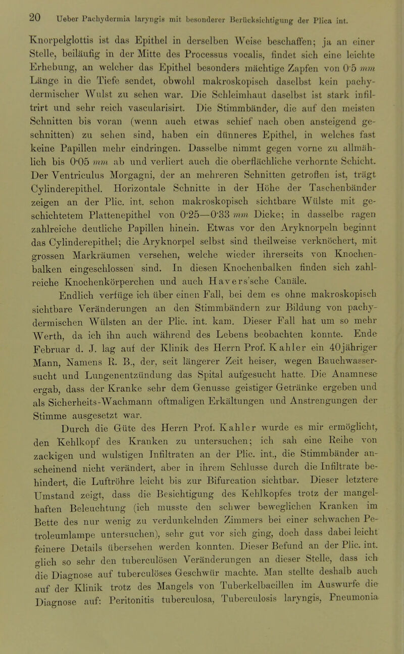 Knorpelglottis ist das Epithel in derselben Weise bescliaffen; ja an eincr Stelle, beiliiufig in der Mitte des Processus vocalis, iindet sich eine leichte Erhebung, an welcber das Epithel besonders machtigc Zapfen von 0 5 mm Liinge in die Tiefe sendet, obwohl makroskopisch dasclbst kein pachy- dermischer Waist zii sehen war. Die Sclileimhaut daselbst ist stark infil- trirt und sehr reicb vascularisirt. Die Stimmbiinder, die auf den meisten Schnitten bis voran (wenn aucb etwas schief nach oben ansteigend ge- schnitten) zu sehen sind, haben ein diinneres Epithel, in welches fast keine Papillen mehr eindringcn. Dasselbe nimmt gegen vorne /u allmiih- lich bis 0*05 mm ab und verliert auch die oberflachliche verhornte Schicht. Der Ventriculus Morgagni, der an mehreren Schnitten getroften ist, triigt Cylinderepithel. Horizontale Schnitte in der Hohe der Taschenbander zeigen an der Plic. int. schon makroskopisch sichtbare Wiilste mit ge- schichtetem Plattenepithel von 025—0*33 mm Dicke-, in dasselbe ragen zahlreiche deutliche Papillen hinein. Etwas vor den Aryknorpeln beginnt das Cylinderepithel; die Aryknorpel selbst sind theilweise verknochert, mit e-rossen Markriiumen versehen, welche wieder ihrerseits von Knochen- balken eingeschlossen sind. In diesen Knochcnbalken finden sich zahl- reiche Knochenkorperchen und auch Havers'sche Canille. Endlich verfiige ich iiber eineu Fall, bei dem es ohne makroskopisch sichtbare Veranderungen an den Stimmbandern zur Bildung von pachy- dermischen Wiilsten an der Plic. int. kam. Dieser Fall hat um so mehr Werth, da ich ihn auch wahrend des Lebens beobachten konnte. Ende Februar d. J. lag auf der Klinik des Herrn Prof. Kabler ein 40jahriger Mann, Namens R. B., der, seit liingerer Zeit heiser, wegen Bauchwasser- sucht und Lungenentzundung das Spital aufgesucht hatte. Die Anamnese ergab, dass der Kranke sehr dem Genusse geistiger Getranke ergeben und als Sicherheits-Wachmann oftmaligen Erkiiltungen und Anstrengungen der Stimme ausgesetzt war. Durch die Gtite des Herrn Prof. Kahler wurde es mir ermoghcht, den Kehlkopf des Kranken zu untersuchen; ich sah eine Reihe von zackigen und wulstigen Infiltraten an der Plic. int., die Stimmbander an- scheinend nicht verandert, aber in ihrera Schlusse durch die Infiltrate be- hindert, die Luftrohre leicht bis zur Bifurcation sichtbar. Dieser letztere Umstand zeigt, dass die Besichtigung des Kehlkopfes trotz der mangel- haften Beleuchtung (ich musste den schwer beweglichen Kranken im Bette des nur wenig zu verdunkelnden Zimmers bei einer schwachen Pe- troleumlampe untersuchen), sehr gut vor sich ging, doch dass dabei leicht feinere Details iibersehen werden konnten. Dieser Befund an der Plic. int. o-lich so sehr den tuberculosen Veranderungen an dieser Stelle, dass ich die Diagnose auf tuberculoses Geschwiir machte. Man stellte deshalb auch auf der Klinik trotz des Mangels von Tuberkelbacillen im Auswurfe die Diagnose auf: Peritonitis tuberculosa. Tuberculosis laryngis. Pneumonia