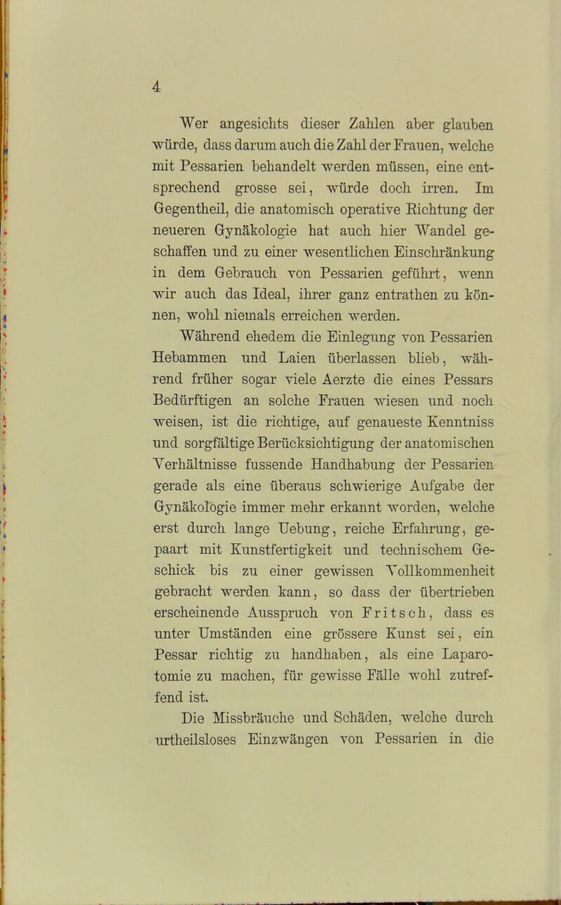 Wer angesichts dieser Zahlen aber glauben würde, dass darum auch die Zahl der Frauen, welche mit Pessarien behandelt werden müssen, eine ent- sprechend grosse sei, würde doch irren. Im Gegentheil, die anatomisch operative Eichtung der neueren Gynäkologie hat auch hier Wandel ge- schaffen und zu einer wesentlichen Einschränkung in dem Gebrauch von Pessarien geführt, wenn wir auch das Ideal, ihrer ganz entrathen zu kön- nen, wohl niemals erreichen werden. Während ehedem die Einlegung von Pessarien Hebammen und Laien überlassen bheb, wäh- rend früher sogar viele Aerzte die eines Pessars Bedürftigen an solche Frauen wiesen und noch weisen, ist die richtige, auf genaueste Kenntniss und sorgfältige Berücksichtigung der anatomischen Verhältnisse fussende Handhabung der Pessarien gerade als eine überaus schwierige Aufgabe der Gynäkologie immer mehr erkannt worden, welche erst durch lange Uebung, reiche Erfahrung, ge- paart mit Kunstfertigkeit und technischem Ge- schick bis zu einer gewissen Tollkommenheit gebracht werden kann, so dass der übertrieben erscheinende Ausspruch von Fritsch, dass es unter Umständen eine grössere Kunst sei, ein Pessar richtig zu handhaben, als eine Laparo- tomie zu machen, für gewisse Fälle wohl zutref- fend ist. Die Missbräuche und Schäden, welche durch urtheilsloses Einzwängen von Pessarien in die