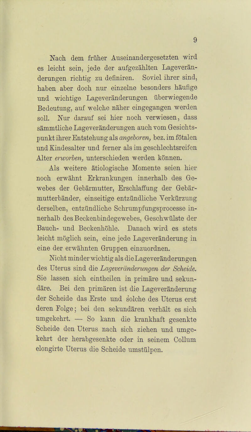 Nach dem. früher Auseinandergesetzten wird es leicht sein, jede der aufgezählten Lageverän- derungen richtig zu definiren. Soviel ihrer sind, haben aber doch nur einzelne besonders häufige und -wichtige Lageveränderungen überwiegende Bedeutung, auf welche näher eingegangen werden soU. Nur darauf sei hier noch verwiesen, dass sämmtliche Lageveränderungen auch vom Gesichts- punkt ihrer Entstehung als angeboren, bez. im fötalen und Kindesalter und ferner als im geschlechtsreifen Alter erworben, unterschieden werden können. Als weitere ätiologische Momente seien hier noch erwähnt Erkrankungen innerhalb des Ge- webes der Gebärmutter, Erschlaffung der Gebär- mutterbänder, einseitige entzündliche Verkürzung derselben, entzündliche Schrumpfungsprocesse in- nerhalb des Beckenbindegewebes, Geschwülste der Bauch- und Beckenhöhle. Danach wird es stets leicht möglich sein, eine jede Lageveränderung in eine der erwähnten Gruppen einzuordnen. Nicht minder wichtig als die Lage veränderungen des Uterus sind die Lageveränclerungen der Scheide. Sie lassen sich eintheilen in primäre und sekun- däre. Bei den primären ist die Lageveränderung der Scheide das Erste und solche des Uterus erst deren Folge; bei den sekundären verhält es sich umgekehrt. — So kann die krankhaft gesenkte Scheide den Uterus nach sich ziehen und umge- kehrt der herabgesenkte oder in seinem Collum elongirte Uterus die Scheide umstülpen.