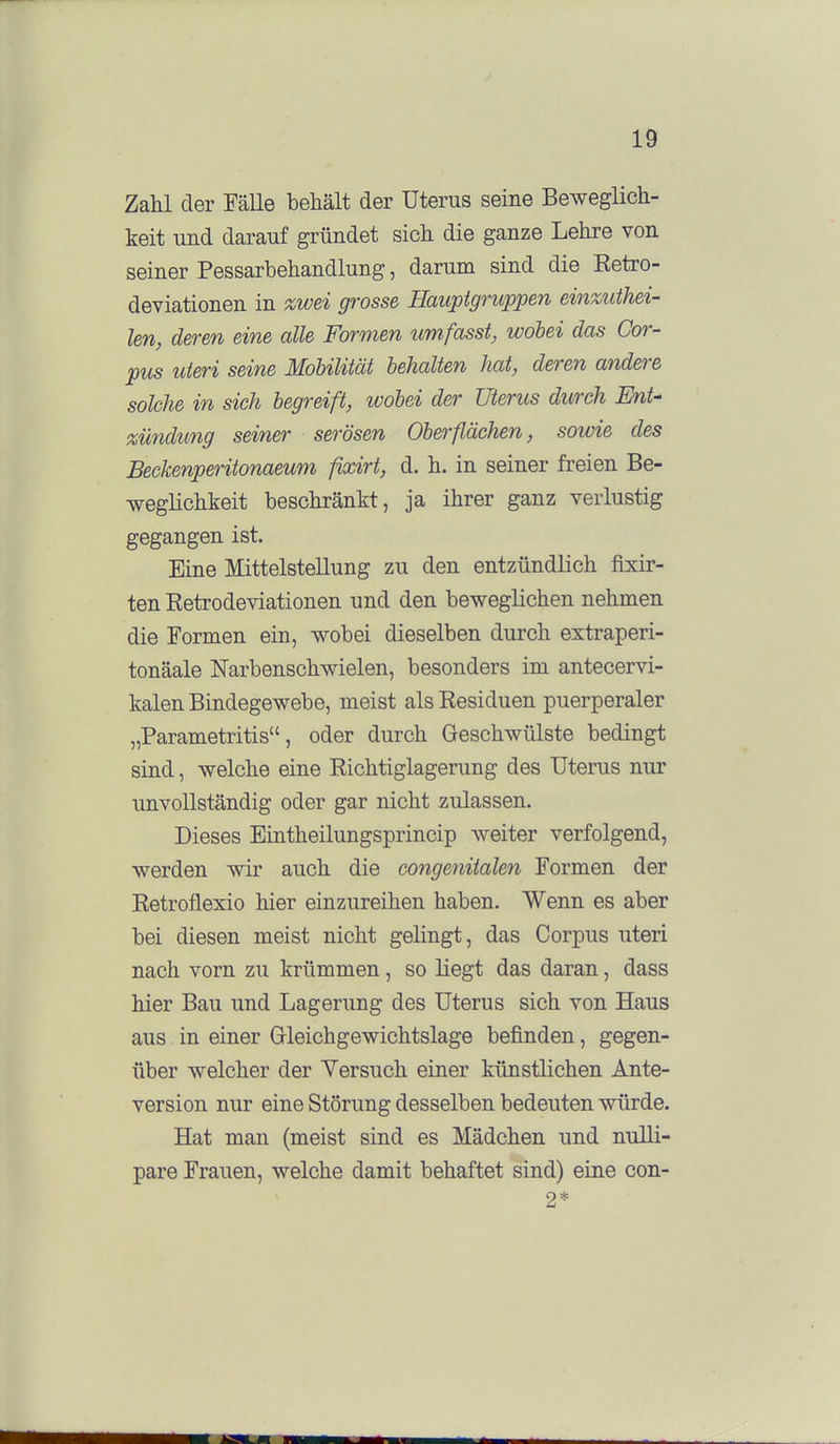 Zahl der FäUe behält der Uterus seine Beweglich- keit und darauf gründet sich die ganze Lehre von seiner Pessarbehandlung, darum sind die Ketro- deviationen in zwei grosse Hauptgruppen einzuthei- len, deren eine alle Formen um fasst, wobei das Cor- pus uteri seine Mobilität behalten hat, deren andere solche in sich begreift, wobei der Uterus durch Ent- xündtmg seiner serösen Oberflächen, sowie des Beckenperitonaeum fkcirt, d. h. in seiner freien Be- weglichkeit beschränkt, ja ihrer ganz verlustig gegangen ist. Eine Mittelstellung zu den entzündlich fixir- ten Eetrodeviationen und den beweglichen nehmen die Formen ein, wobei dieselben durch extraperi- tonäale ISTarbenschwielen, besonders im antecervi- kalen Bindegewebe, meist als Residuen puerperaler „Parametritis, oder durch Geschwülste bedingt sind, welche eine Richtiglagerung des Uterus nur unvollständig oder gar nicht zulassen. Dieses Eintheilungsprincip weiter verfolgend, werden wir auch die congenitalen Formen der Retroflexio hier einzureihen haben. Wenn es aber bei diesen meist nicht gelingt, das Corpus uteri nach vorn zu krümmen, so liegt das daran, dass hier Bau und Lagerung des Uterus sich von Haus aus in einer Gleichgewichtslage befinden, gegen- über welcher der Versuch einer künstlichen Ante- version nur eine Störung desselben bedeuten würde. Hat man (meist sind es Mädchen und nulli- pare Frauen, welche damit behaftet sind) eine con- 2*