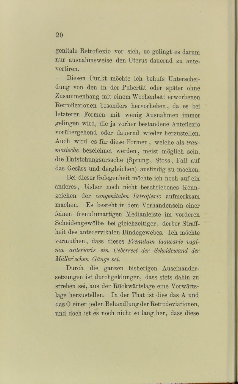 genitale Retroflexio vor sich, so gelingt es darum nur ausnahmsweise den Uterus dauernd zu ante- vertiren. Diesen Punkt möchte ich behufs Unterschei- dung von den in der Pubertät oder später ohne Zusammenhang mit einem Wochenbett erworbenen Retroflexionen besonders hervorheben, da es bei letzteren Formen mit wenig Ausnahmen immer gelingen wird, die ja vorher bestandene Anteflexio vorübergehend oder dauernd wieder herzustellen. Auch wird es für diese Formen, welche als irau- matische bezeichnet werden, meist möglich sein, die Entstehungsursache (Sprung, Stoss, Fall auf das Gesäss und dergleichen) ausfindig zu machen. Bei dieser Gelegenheit möchte ich noch auf ein anderes, bisher noch nicht beschriebenes Kenn- zeichen der congenitalen Betroflexio aufmerksam machen. Es besteht in dem Yorhandensein einer feinen frenulumartigen Medianleiste im vorderen Scheidengewölbe bei gleichzeitiger, derber Straff- heit des antecervikalen Bindegewebes. Ich möchte vermuthen, dass dieses Frenulum laquearis vagi- nae anterioris ein Ueberrest der Scheidewand der Müller^sehen Gänge sei. Durch die ganzen bisherigen Auseinander- setzungen ist durchgeklungen, dass stets dahin zu streben sei, aus der Rückwärtslage eine Yorwärts- lage herzustellen. In der That ist dies das A und dasO einer jeden Behandlung der Retrodeviationen, und doch ist es noch nicht so lang her, dass diese