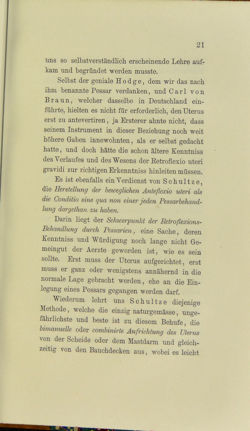 uns so selbstverständlich erscheinende Lehre auf- kam und begründet werden musste. Selbst der geniale H o d g e, dem wir das nach ihm benannte Pessar verdanken, und Carl von Braun, welcher dasselbe in Deutschland ein- führte, hielten es nicht für erforderlich, den Uterus erst zu antevertiren, ja Ersterer ahnte nicht, dass seinem Instrument in dieser Beziehung noch weit höhere Gaben innewohnten, als er selbst gedacht hatte, und doch hätte die schon ältere Kenntniss des Verlaufes und des Wesens der Retroflexio uteri gravidi zur richtigen Erkenntniss hinleiten müssen. Es ist ebenfalls ein Verdienst vonSchultze, die Herstellung der beweglichen Anteflexio uteri als die Conditio sine qua non einer jeden Pessarbekand- lung dargethan zu haben. Darin liegt der Schwerpunkt der Betroflexions- Behandlung durch Pessarien, eine Sache, deren Kenntniss und Würdigung noch lange nicht Ge- meingut der Aerzte geworden ist, wie es sein soUte. Erst muss der Uterus aufgerichtet, erst muss er ganz oder wenigstens annähernd in die normale Lage gebracht werden, ehe an die Ein- legung eines Pessars gegangen werden darf. Wiederum lehrt uns Schultze diejenige Methode, welche die einzig naturgemässe, unge- fährlichste und beste ist zu diesem Behufe, die bimanuelle oder comUnirte Aufrichtung des Uterus von der Scheide oder dem Mastdarm und gleich- zeitig von den Bauchdecken aus, wobei es leicht