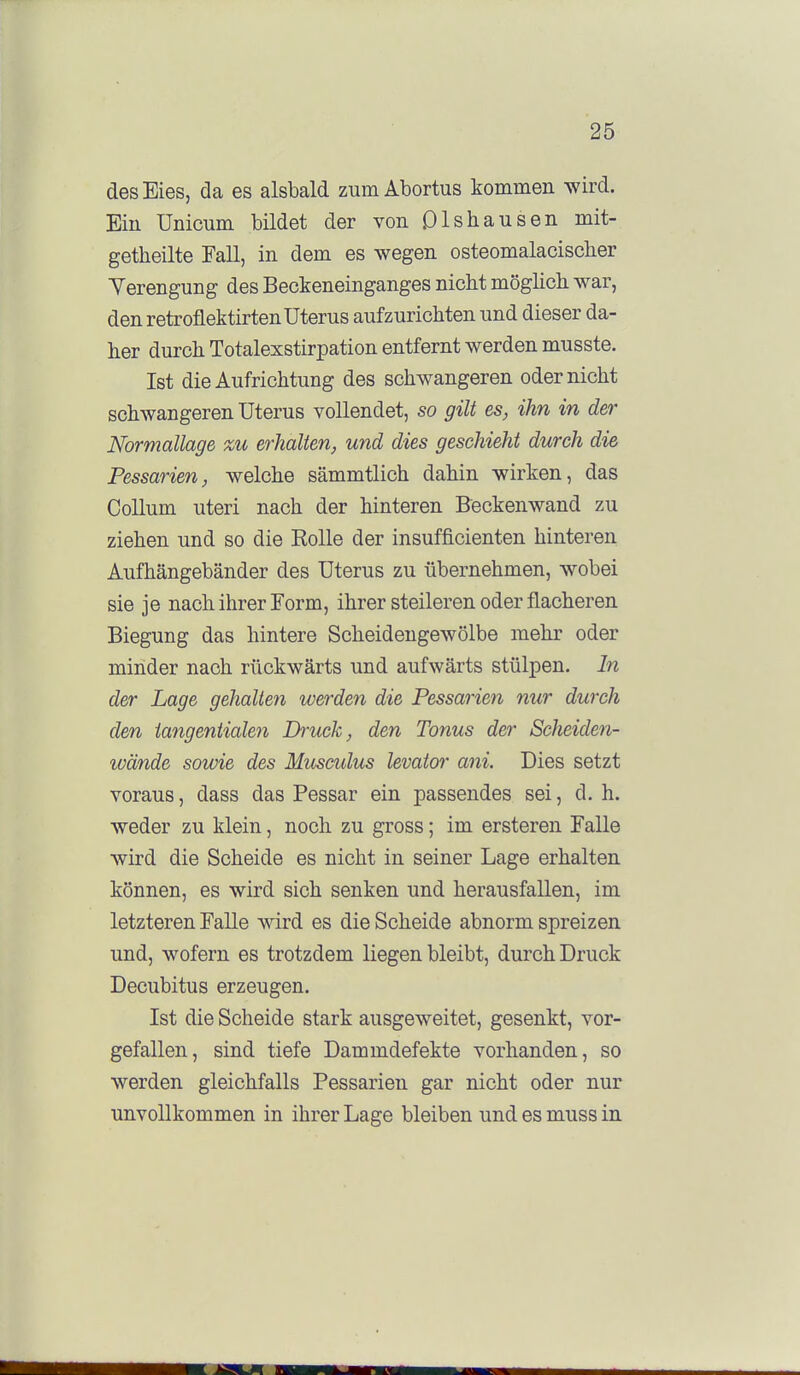 des Eies, da es alsbald zum Abortus kommen wird. Ein Unicum bildet der von Qlshausen mit- getheilte Fall, in dem es wegen osteomalacischer Yerengung des Beckeneinganges nicht möglicli war, den retroflektirten Uterus aufzurichten und dieser da- her durch Totalexstirpation entfernt werden musste. Ist die Aufrichtung des schwangeren oder nicht schwangeren Uterus vollendet, so gilt es, ihn in der Normallage %u erhalten, und dies geschieht durch die Pessarien, welche sämmtlich dahin wirken, das Collum uteri nach der hinteren Beckenwand zu ziehen und so die Bolle der insufficienten hinteren Aufhängebänder des Uterus zu übernehmen, wobei sie je nach ihrer Form, ihrer steileren oder flacheren Biegung das hintere Scheidengewölbe mehr oder minder nach rückwärts und aufwärts stülpen. In der Lage gehalteii werden die Pessarien nur durch den tangentialen Ph'uck, den Tonus der Scheiden- lüände sowie des Musculus levator ani. Dies setzt voraus, dass das Pessar ein passendes sei, d. h. weder zu klein, noch zu gross; im ersteren Falle wird die Scheide es nicht in seiner Lage erhalten können, es wird sich senken und herausfallen, im letzteren Falle wird es die Scheide abnorm spreizen und, wofern es trotzdem liegen bleibt, durch Druck Decubitus erzeugen. Ist die Scheide stark ausgeweitet, gesenkt, vor- gefallen, sind tiefe Dammdefekte vorhanden, so werden gleichfalls Pessarien gar nicht oder nur unvollkommen in ihrer Lage bleiben und es muss in