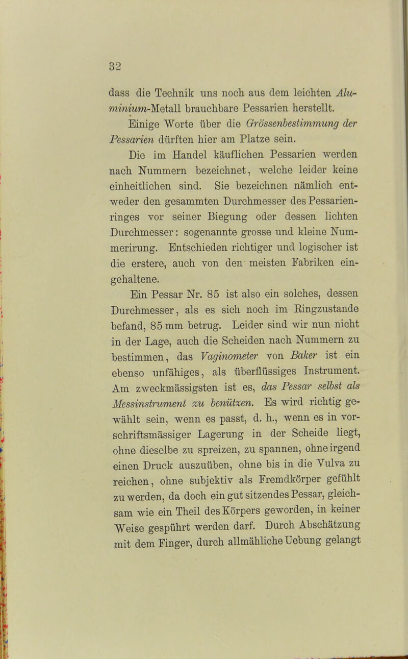 dass die Technik uns noch aus dem. leichten Alu- wmmw-Metall brauchbare Pessarien herstellt. Einige Worte über die Orössenbestimmung der Pessarien dürften hier am Platze sein. Die im Handel käuflichen Pessarien werden nach Nummern bezeichnet, welche leider keine einheitlichen sind. Sie bezeichnen nämlich ent- weder den gesammten Durchmesser des Pessarien- ringes vor seiner Biegung oder dessen lichten Durchmesser: sogenannte grosse und kleine Num- merirung. Entschieden richtiger und logischer ist die erstere, auch von den meisten Fabriken ein- gehaltene. Ein Pessar Nr. 85 ist also ein solches, dessen Durchmesser, als es sich noch im Ringzustande befand, 85 mm betrug. Leider sind wir nun nicht in der Lage, auch die Scheiden nach Nummern zu bestimmen, das Vaginometer von Baker ist ein ebenso unfähiges, als überflüssiges Instrument. Am zweckmässigsten ist es, das Pessar selbst als Messinstrument zu benützen. Es wird richtig ge- wählt sein, wenn es passt, d. h., wenn es in vor- schriftsmässiger Lagerung in der Scheide liegt, ohne dieselbe zu spreizen, zu spannen, ohne irgend einen Druck auszuüben, ohne bis in die Yulva zu reichen, ohne subjektiv als Fremdkörper gefühlt zu werden, da doch ein gut sitzendes Pessar, gleich- sam wie ein Theil des Körpers geworden, in keiner Weise gespührt werden darf. Durch Abschätzung mit dem Finger, durch allmähliche üebung gelangt