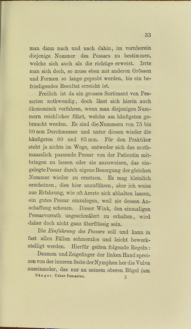 man dann nach und nach dahin, im vornherein diejenige Nummer des Pessars zu bestimmen, welche sich auch als die richtige erweist. Irrte man sich doch, so muss eben mit anderen Grössen und Formen so lange geprobt werden, bis ein be- friedigendes Eesultat erreicht ist. Freilich ist da ein grosses Sortiment von Pes- sarien nothwendig, doch lässt sich hierin auch ökonomisch verfahren, wenn man diejenigen Num- mern reichlicher führt, welche am häufigsten ge- braucht werden. Es sind die Nummern von 75 bis 90 mm Durchmesser und unter diesen wieder die häufigsten 80 und 85 mm. Für den Praktiker steht ja nichts im Wege, entweder sich das muth- maasshch passende Pessar von der Patientin mit- bringen zu lassen oder sie anzuweisen, das ein- gelegte Pessar durch eigene Besorgung dergleichen Nummer wieder zu ersetzen. Es mag kleinlich erscheinen, dies hier anzuführen, aber ich weiss aus Erfahrung, wie oft Aerzte sich abhalten lassen, ein gutes Pessar einzulegen, weil sie dessen An- schaffung scheuen. Dieser Wink, den einmaligen Pessarvorrath ungeschmälert zu erhalten, wird daher doch nicht ganz überflüssig sein. Die EinfüJmmg des Pessars soll und kann in fast allen Fällen schmerzlos und leicht bewerk- stelligt werden. Hierfür gelten folgende Regeln: Daumen und Zeigefinger der linken Hand sprei- zen von der inneren Seite der Nymphen her die Yulva auseinander, das nur an seinem oberen Bügel (am Sänger, Ueber Peasarien. q