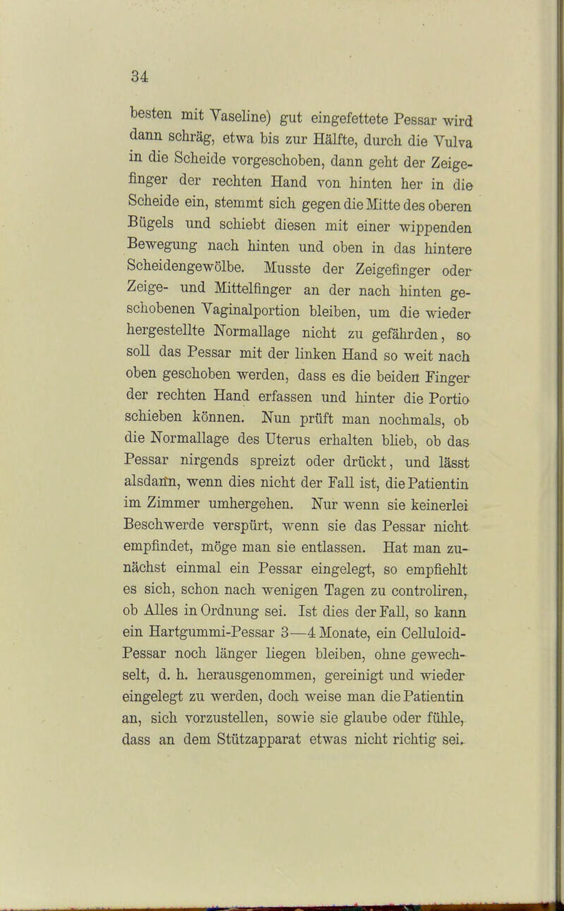 besten mit Vaseline) gut eingefettete Pessar wird dann schräg, etwa bis zur Hälfte, durch die Vulva in die Scheide vorgeschoben, dann geht der Zeige- finger der rechten Hand von hinten her in die Scheide ein, stemmt sich gegen die Mitte des oberen Bügels und schiebt diesen mit einer wippenden Bewegung nach hinten und oben in das hintere Scheidengewölbe. Musste der Zeigefinger oder Zeige- und Mittelfinger an der nach hinten ge- schobenen Vaginalportion bleiben, um die wieder hergestellte Normallage nicht zu gefährden, so soll das Pessar mit der linken Hand so weit nach oben geschoben werden, dass es die beiden Finger der rechten Hand erfassen und hinter die Portio schieben können. Nun prüft man nochmals, ob die Normallage des Uterus erhalten blieb, ob das Pessar nirgends spreizt oder drückt, und lässt alsdann, wenn dies nicht der Fall ist, die Patientin im Zimmer umhergehen. Nur wenn sie keinerlei Beschwerde verspürt, wenn sie das Pessar nicht empfindet, möge man sie entlassen. Hat man zu- nächst einmal ein Pessar eingelegt, so empfiehlt es sich, schon nach wenigen Tagen zu controliren,. ob Alles in Ordnung sei. Ist dies der Fall, so kann ein Hartgummi-Pessar 3—4 Monate, ein CeUuloid- Pessar noch länger liegen bleiben, ohne gewech- selt, d. h. herausgenommen, gereinigt und wieder eingelegt zu werden, doch weise man die Patientin an, sich vorzustellen, sowie sie glaube oder fühle, dass an dem Stützapparat etwas nicht richtig sei..