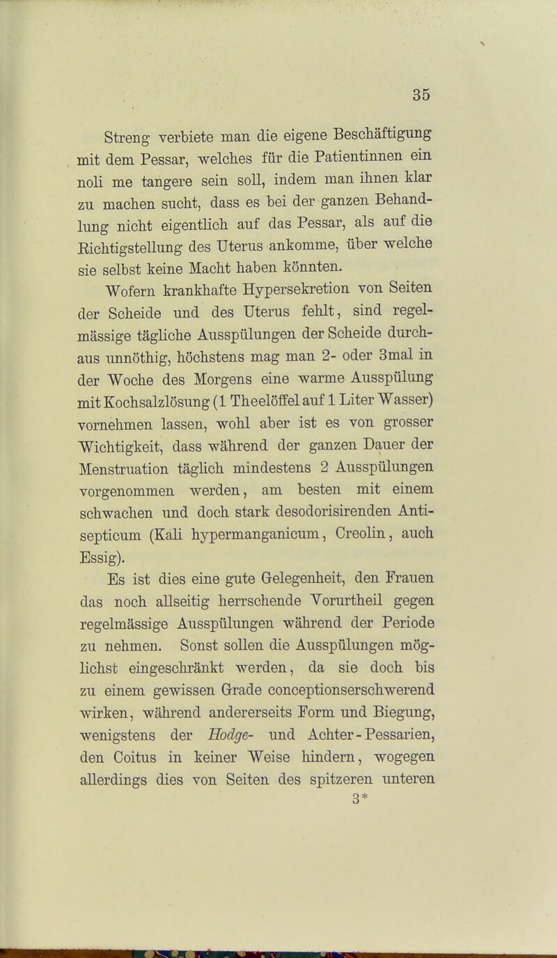 Streng verbiete man die eigene Beschäftigung mit dem Pessar, welches für die Patientinnen ein noli me tangere sein soll, indem man ihnen Mar zu machen sucht, dass es bei der ganzen Behand- lung nicht eigentlich auf das Pessar, als auf die Eichtigstellung des Uterus ankomme, über welche sie selbst keine Macht haben könnten. Wofern krankhafte Hypersekretion von Seiten der Scheide und des Uterus fehlt, sind regel- mässige tägliche Ausspülungen der Scheide durch- aus unnöthig, höchstens mag man 2- oder 3mal in der Woche des Morgens eine warme Ausspülung mit Kochsalzlösung (1 Theelöffel auf 1 Liter Wasser) vornehmen lassen, wohl aber ist es von grosser Wichtigkeit, dass während der ganzen Dauer der Menstruation täglich mindestens 2 Ausspülungen vorgenommen werden, am besten mit einem schwachen und doch stark desodorisirenden Anti- septicum (Kali hypermanganicum, Creolin, auch Essig). Es ist dies eine gute Gelegenheit, den Frauen das noch allseitig herrschende Yorurtheil gegen regelmässige Ausspülungen während der Periode zu nehmen. Sonst sollen die Ausspülungen mög- lichst eingeschränkt werden, da sie doch bis zu eiaem gewissen Grade conceptionserschwerend wirken, während andererseits Form und Biegung, wenigstens der Hodge- und Achter - Pessarien, den Coitus in keiner Weise hindern, wogegen allerdings dies von Seiten des spitzeren unteren 3*